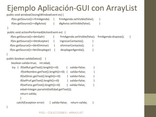 POO – COLECCIONES - ARRAYLIST
public void windowClosing(WindowEvent ev) {
if(ev.getSource()==frmAgenda) { frmAgenda.setVisible(false); }
if(ev.getSource()==dlgAviso) { dlgAviso.setVisible(false); }
}
public void actionPerformed(ActionEvent ev) {
if(ev.getSource()==btnSalir) { frmAgenda.setVisible(false); frmAgenda.dispose(); }
if(ev.getSource()==btnAceptar) { ingresarContacto(); }
if(ev.getSource()==btnEliminar) { eliminarContacto(); }
if(ev.getSource()==btnDesplegar) { desplegarAgenda(); }
}
public boolean validaDatos() {
boolean valida=true; int edad;
try { if(txtRut.getText().length()==0) { valida=false; }
if(txtNombre.getText().length()==0) { valida=false; }
if(txtDirec.getText().length()==0) { valida=false; }
if(txtProf.getText().length()==0) { valida=false; }
if(txtFono.getText().length()==0) { valida=false; }
edad=Integer.parseInt(txtEdad.getText());
return valida;
}
catch(Exception error) { valida=false; return valida; }
}
Ejemplo Aplicación-GUI con ArrayList
 