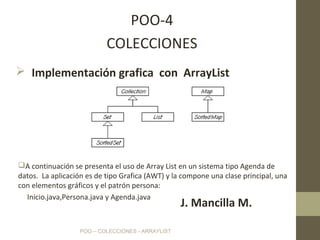 POO – COLECCIONES - ARRAYLIST
POO-4
COLECCIONES
J. Mancilla M.
A continuación se presenta el uso de Array List en un sistema tipo Agenda de
datos. La aplicación es de tipo Grafica (AWT) y la compone una clase principal, una
con elementos gráficos y el patrón persona:
Inicio.java,Persona.java y Agenda.java
 Implementación grafica con ArrayList
 