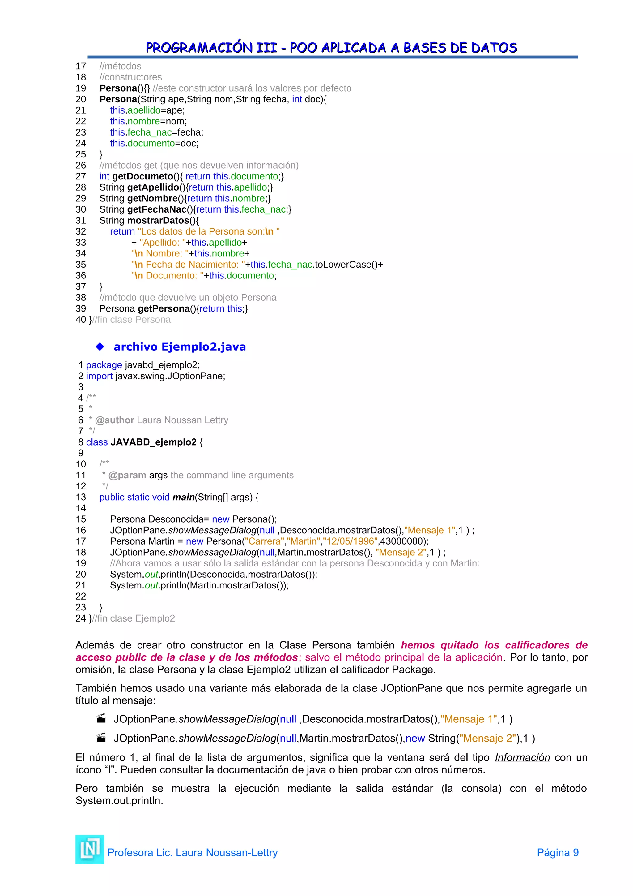 PROGRAMACIÓN III - POO APLICADA A BASES DE DATOS
PROGRAMACIÓN III - POO APLICADA A BASES DE DATOS
17 //métodos
18 //constructores
19 Persona(){} //este constructor usará los valores por defecto
20 Persona(String ape,String nom,String fecha, int doc){
21 this.apellido=ape;
22 this.nombre=nom;
23 this.fecha_nac=fecha;
24 this.documento=doc;
25 }
26 //métodos get (que nos devuelven información)
27 int getDocumeto(){ return this.documento;}
28 String getApellido(){return this.apellido;}
29 String getNombre(){return this.nombre;}
30 String getFechaNac(){return this.fecha_nac;}
31 String mostrarDatos(){
32 return "Los datos de la Persona son:n "
33 + "Apellido: "+this.apellido+
34 "n Nombre: "+this.nombre+
35 "n Fecha de Nacimiento: "+this.fecha_nac.toLowerCase()+
36 "n Documento: "+this.documento;
37 }
38 //método que devuelve un objeto Persona
39 Persona getPersona(){return this;}
40 }//fin clase Persona
 archivo Ejemplo2.java
1 package javabd_ejemplo2;
2 import javax.swing.JOptionPane;
3
4 /**
5 *
6 * @author Laura Noussan Lettry
7 */
8 class JAVABD_ejemplo2 {
9
10 /**
11 * @param args the command line arguments
12 */
13 public static void main(String[] args) {
14
15 Persona Desconocida= new Persona();
16 JOptionPane.showMessageDialog(null ,Desconocida.mostrarDatos(),"Mensaje 1",1 ) ;
17 Persona Martin = new Persona("Carrera","Martin","12/05/1996",43000000);
18 JOptionPane.showMessageDialog(null,Martin.mostrarDatos(), "Mensaje 2",1 ) ;
19 //Ahora vamos a usar sólo la salida estándar con la persona Desconocida y con Martin:
20 System.out.println(Desconocida.mostrarDatos());
21 System.out.println(Martin.mostrarDatos());
22
23 }
24 }//fin clase Ejemplo2
Además de crear otro constructor en la Clase Persona también hemos quitado los calificadores de
acceso public de la clase y de los métodos; salvo el método principal de la aplicación. Por lo tanto, por
omisión, la clase Persona y la clase Ejemplo2 utilizan el calificador Package.
También hemos usado una variante más elaborada de la clase JOptionPane que nos permite agregarle un
título al mensaje:
 JOptionPane.showMessageDialog(null ,Desconocida.mostrarDatos(),"Mensaje 1",1 )
 JOptionPane.showMessageDialog(null,Martin.mostrarDatos(),new String("Mensaje 2"),1 )
El número 1, al final de la lista de argumentos, significa que la ventana será del tipo Información con un
ícono “I”. Pueden consultar la documentación de java o bien probar con otros números.
Pero también se muestra la ejecución mediante la salida estándar (la consola) con el método
System.out.println.
Profesora Lic. Laura Noussan-Lettry Página 9
 