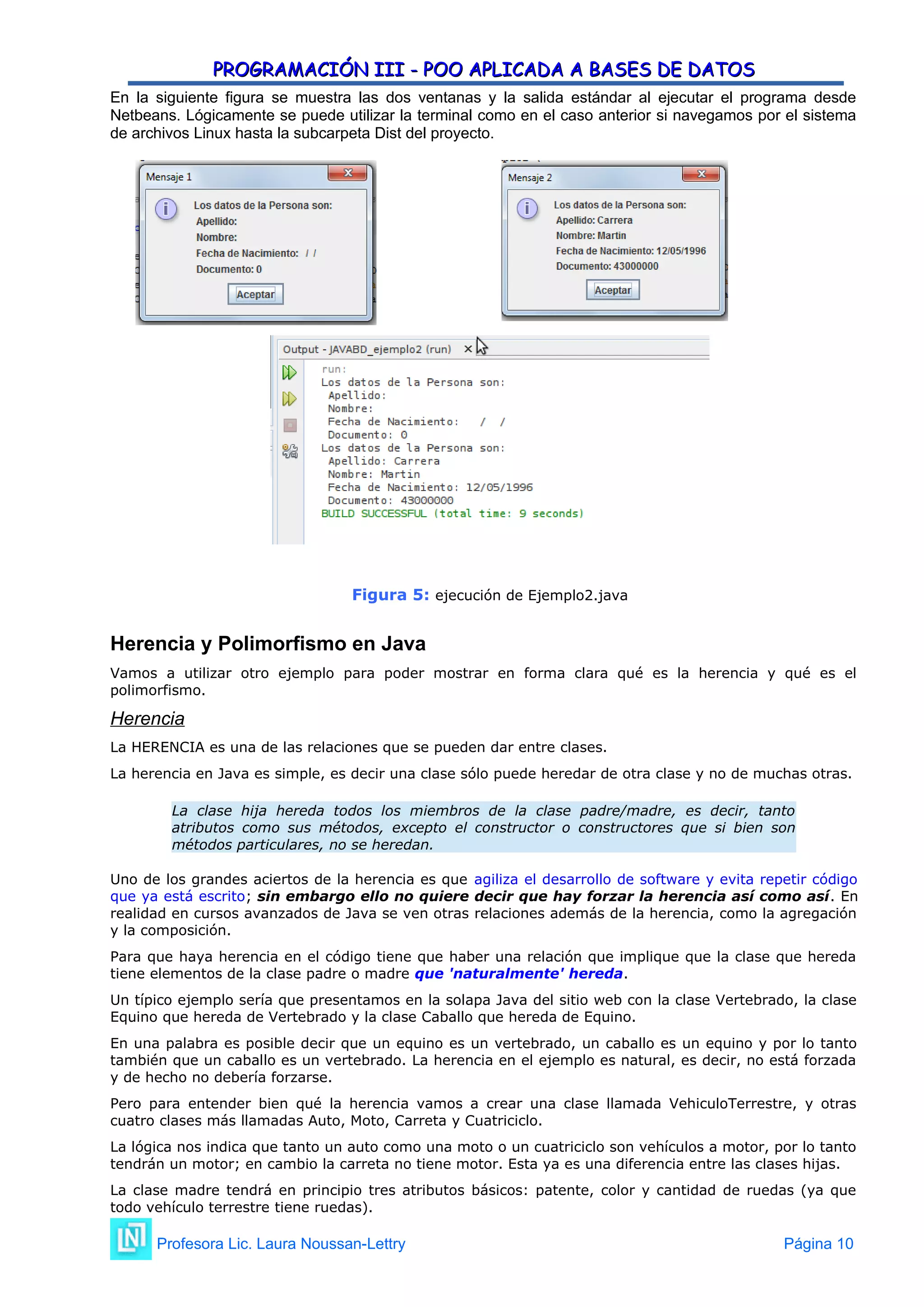 PROGRAMACIÓN III - POO APLICADA A BASES DE DATOS
PROGRAMACIÓN III - POO APLICADA A BASES DE DATOS
En la siguiente figura se muestra las dos ventanas y la salida estándar al ejecutar el programa desde
Netbeans. Lógicamente se puede utilizar la terminal como en el caso anterior si navegamos por el sistema
de archivos Linux hasta la subcarpeta Dist del proyecto.
Figura 5: ejecución de Ejemplo2.java
Herencia y Polimorfismo en Java
Vamos a utilizar otro ejemplo para poder mostrar en forma clara qué es la herencia y qué es el
polimorfismo.
Herencia
La HERENCIA es una de las relaciones que se pueden dar entre clases.
La herencia en Java es simple, es decir una clase sólo puede heredar de otra clase y no de muchas otras.
La clase hija hereda todos los miembros de la clase padre/madre, es decir, tanto
atributos como sus métodos, excepto el constructor o constructores que si bien son
métodos particulares, no se heredan.
Uno de los grandes aciertos de la herencia es que agiliza el desarrollo de software y evita repetir código
que ya está escrito; sin embargo ello no quiere decir que hay forzar la herencia así como así. En
realidad en cursos avanzados de Java se ven otras relaciones además de la herencia, como la agregación
y la composición.
Para que haya herencia en el código tiene que haber una relación que implique que la clase que hereda
tiene elementos de la clase padre o madre que 'naturalmente' hereda.
Un típico ejemplo sería que presentamos en la solapa Java del sitio web con la clase Vertebrado, la clase
Equino que hereda de Vertebrado y la clase Caballo que hereda de Equino.
En una palabra es posible decir que un equino es un vertebrado, un caballo es un equino y por lo tanto
también que un caballo es un vertebrado. La herencia en el ejemplo es natural, es decir, no está forzada
y de hecho no debería forzarse.
Pero para entender bien qué la herencia vamos a crear una clase llamada VehiculoTerrestre, y otras
cuatro clases más llamadas Auto, Moto, Carreta y Cuatriciclo.
La lógica nos indica que tanto un auto como una moto o un cuatriciclo son vehículos a motor, por lo tanto
tendrán un motor; en cambio la carreta no tiene motor. Esta ya es una diferencia entre las clases hijas.
La clase madre tendrá en principio tres atributos básicos: patente, color y cantidad de ruedas (ya que
todo vehículo terrestre tiene ruedas).
Profesora Lic. Laura Noussan-Lettry Página 10
 