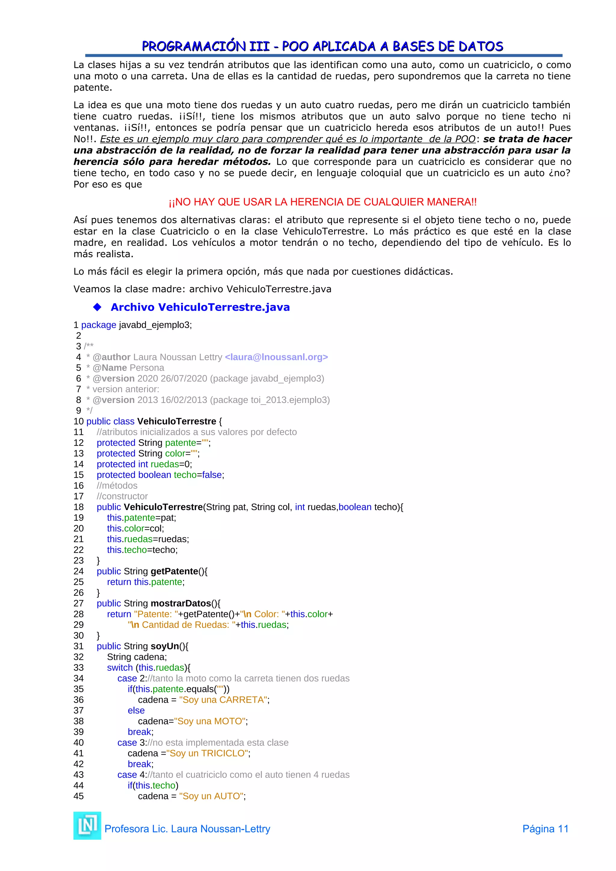 PROGRAMACIÓN III - POO APLICADA A BASES DE DATOS
PROGRAMACIÓN III - POO APLICADA A BASES DE DATOS
La clases hijas a su vez tendrán atributos que las identifican como una auto, como un cuatriciclo, o como
una moto o una carreta. Una de ellas es la cantidad de ruedas, pero supondremos que la carreta no tiene
patente.
La idea es que una moto tiene dos ruedas y un auto cuatro ruedas, pero me dirán un cuatriciclo también
tiene cuatro ruedas. ¡¡Sí!!, tiene los mismos atributos que un auto salvo porque no tiene techo ni
ventanas. ¡¡Sí!!, entonces se podría pensar que un cuatriciclo hereda esos atributos de un auto!! Pues
No!!. Este es un ejemplo muy claro para comprender qué es lo importante de la POO: se trata de hacer
una abstracción de la realidad, no de forzar la realidad para tener una abstracción para usar la
herencia sólo para heredar métodos. Lo que corresponde para un cuatriciclo es considerar que no
tiene techo, en todo caso y no se puede decir, en lenguaje coloquial que un cuatriciclo es un auto ¿no?
Por eso es que
¡¡NO HAY QUE USAR LA HERENCIA DE CUALQUIER MANERA!!
Así pues tenemos dos alternativas claras: el atributo que represente si el objeto tiene techo o no, puede
estar en la clase Cuatriciclo o en la clase VehiculoTerrestre. Lo más práctico es que esté en la clase
madre, en realidad. Los vehículos a motor tendrán o no techo, dependiendo del tipo de vehículo. Es lo
más realista.
Lo más fácil es elegir la primera opción, más que nada por cuestiones didácticas.
Veamos la clase madre: archivo VehiculoTerrestre.java
 Archivo VehiculoTerrestre.java
1 package javabd_ejemplo3;
2
3 /**
4 * @author Laura Noussan Lettry <laura@lnoussanl.org>
5 * @Name Persona
6 * @version 2020 26/07/2020 (package javabd_ejemplo3)
7 * version anterior:
8 * @version 2013 16/02/2013 (package toi_2013.ejemplo3)
9 */
10 public class VehiculoTerrestre {
11 //atributos inicializados a sus valores por defecto
12 protected String patente="";
13 protected String color="";
14 protected int ruedas=0;
15 protected boolean techo=false;
16 //métodos
17 //constructor
18 public VehiculoTerrestre(String pat, String col, int ruedas,boolean techo){
19 this.patente=pat;
20 this.color=col;
21 this.ruedas=ruedas;
22 this.techo=techo;
23 }
24 public String getPatente(){
25 return this.patente;
26 }
27 public String mostrarDatos(){
28 return "Patente: "+getPatente()+"n Color: "+this.color+
29 "n Cantidad de Ruedas: "+this.ruedas;
30 }
31 public String soyUn(){
32 String cadena;
33 switch (this.ruedas){
34 case 2://tanto la moto como la carreta tienen dos ruedas
35 if(this.patente.equals(""))
36 cadena = "Soy una CARRETA";
37 else
38 cadena="Soy una MOTO";
39 break;
40 case 3://no esta implementada esta clase
41 cadena ="Soy un TRICICLO";
42 break;
43 case 4://tanto el cuatriciclo como el auto tienen 4 ruedas
44 if(this.techo)
45 cadena = "Soy un AUTO";
Profesora Lic. Laura Noussan-Lettry Página 11
 