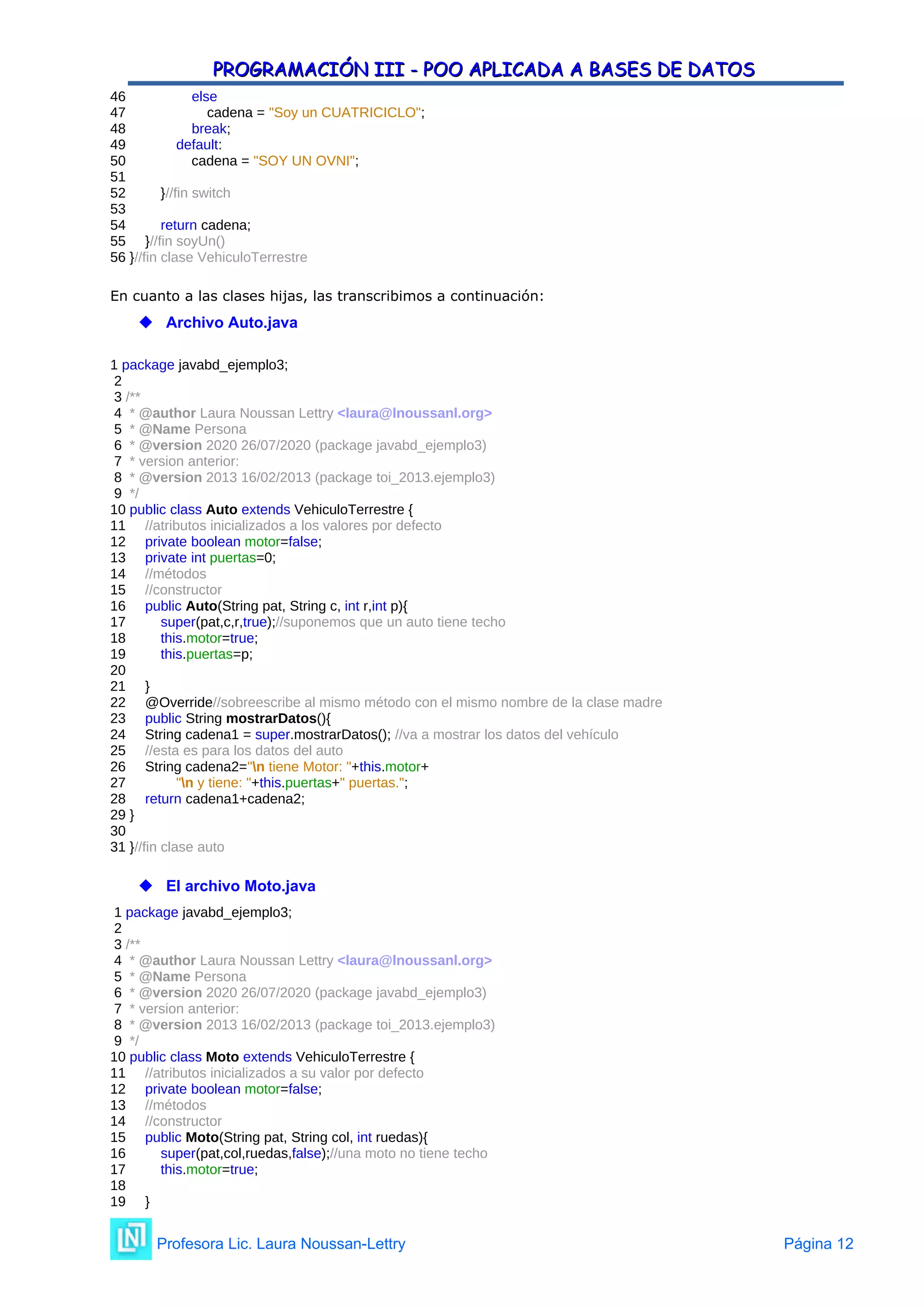 PROGRAMACIÓN III - POO APLICADA A BASES DE DATOS
PROGRAMACIÓN III - POO APLICADA A BASES DE DATOS
46 else
47 cadena = "Soy un CUATRICICLO";
48 break;
49 default:
50 cadena = "SOY UN OVNI";
51
52 }//fin switch
53
54 return cadena;
55 }//fin soyUn()
56 }//fin clase VehiculoTerrestre
En cuanto a las clases hijas, las transcribimos a continuación:
 Archivo Auto.java
1 package javabd_ejemplo3;
2
3 /**
4 * @author Laura Noussan Lettry <laura@lnoussanl.org>
5 * @Name Persona
6 * @version 2020 26/07/2020 (package javabd_ejemplo3)
7 * version anterior:
8 * @version 2013 16/02/2013 (package toi_2013.ejemplo3)
9 */
10 public class Auto extends VehiculoTerrestre {
11 //atributos inicializados a los valores por defecto
12 private boolean motor=false;
13 private int puertas=0;
14 //métodos
15 //constructor
16 public Auto(String pat, String c, int r,int p){
17 super(pat,c,r,true);//suponemos que un auto tiene techo
18 this.motor=true;
19 this.puertas=p;
20
21 }
22 @Override//sobreescribe al mismo método con el mismo nombre de la clase madre
23 public String mostrarDatos(){
24 String cadena1 = super.mostrarDatos(); //va a mostrar los datos del vehículo
25 //esta es para los datos del auto
26 String cadena2="n tiene Motor: "+this.motor+
27 "n y tiene: "+this.puertas+" puertas.";
28 return cadena1+cadena2;
29 }
30
31 }//fin clase auto
 El archivo Moto.java
1 package javabd_ejemplo3;
2
3 /**
4 * @author Laura Noussan Lettry <laura@lnoussanl.org>
5 * @Name Persona
6 * @version 2020 26/07/2020 (package javabd_ejemplo3)
7 * version anterior:
8 * @version 2013 16/02/2013 (package toi_2013.ejemplo3)
9 */
10 public class Moto extends VehiculoTerrestre {
11 //atributos inicializados a su valor por defecto
12 private boolean motor=false;
13 //métodos
14 //constructor
15 public Moto(String pat, String col, int ruedas){
16 super(pat,col,ruedas,false);//una moto no tiene techo
17 this.motor=true;
18
19 }
Profesora Lic. Laura Noussan-Lettry Página 12
 