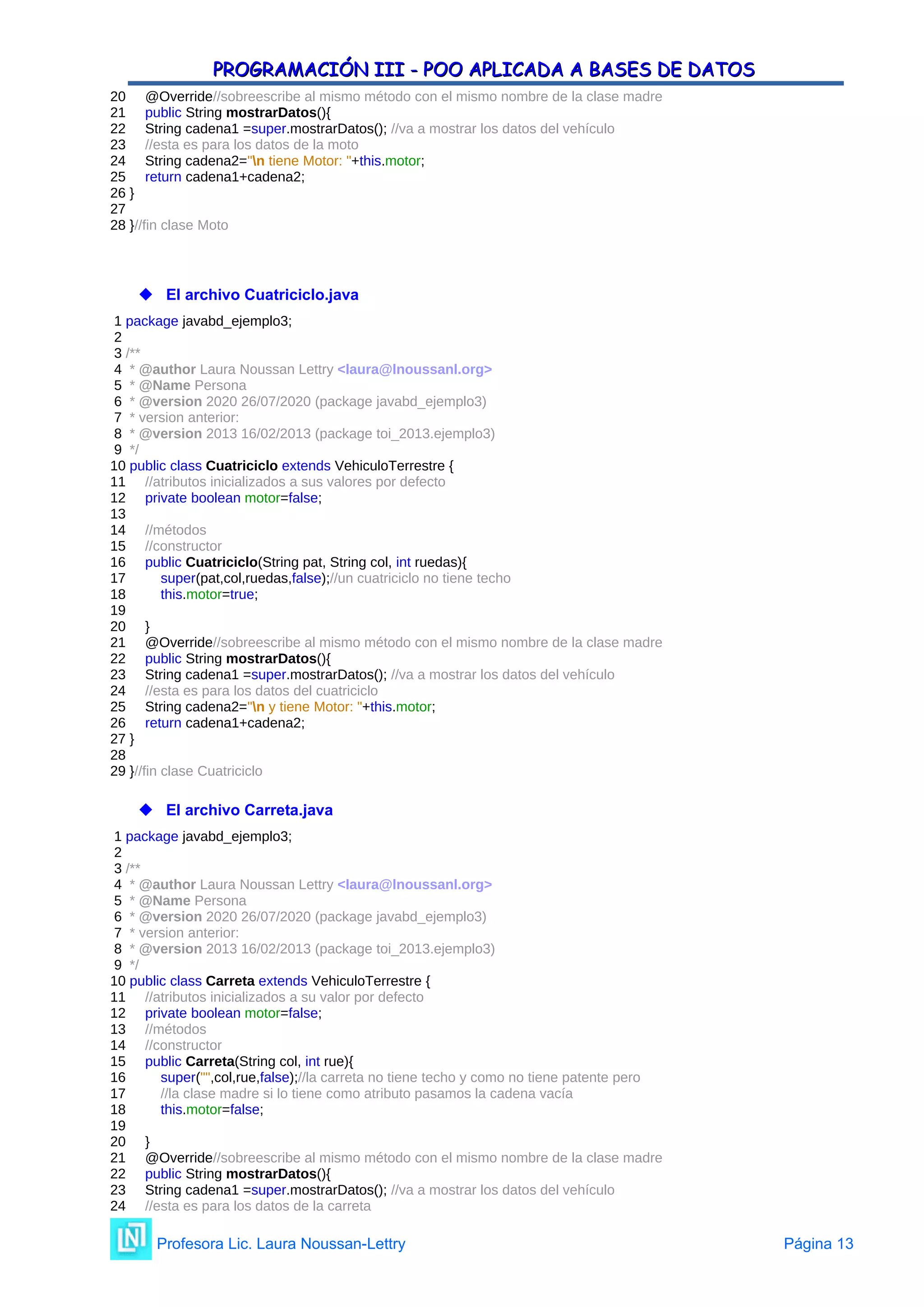 PROGRAMACIÓN III - POO APLICADA A BASES DE DATOS
PROGRAMACIÓN III - POO APLICADA A BASES DE DATOS
20 @Override//sobreescribe al mismo método con el mismo nombre de la clase madre
21 public String mostrarDatos(){
22 String cadena1 =super.mostrarDatos(); //va a mostrar los datos del vehículo
23 //esta es para los datos de la moto
24 String cadena2="n tiene Motor: "+this.motor;
25 return cadena1+cadena2;
26 }
27
28 }//fin clase Moto
 El archivo Cuatriciclo.java
1 package javabd_ejemplo3;
2
3 /**
4 * @author Laura Noussan Lettry <laura@lnoussanl.org>
5 * @Name Persona
6 * @version 2020 26/07/2020 (package javabd_ejemplo3)
7 * version anterior:
8 * @version 2013 16/02/2013 (package toi_2013.ejemplo3)
9 */
10 public class Cuatriciclo extends VehiculoTerrestre {
11 //atributos inicializados a sus valores por defecto
12 private boolean motor=false;
13
14 //métodos
15 //constructor
16 public Cuatriciclo(String pat, String col, int ruedas){
17 super(pat,col,ruedas,false);//un cuatriciclo no tiene techo
18 this.motor=true;
19
20 }
21 @Override//sobreescribe al mismo método con el mismo nombre de la clase madre
22 public String mostrarDatos(){
23 String cadena1 =super.mostrarDatos(); //va a mostrar los datos del vehículo
24 //esta es para los datos del cuatriciclo
25 String cadena2="n y tiene Motor: "+this.motor;
26 return cadena1+cadena2;
27 }
28
29 }//fin clase Cuatriciclo
 El archivo Carreta.java
1 package javabd_ejemplo3;
2
3 /**
4 * @author Laura Noussan Lettry <laura@lnoussanl.org>
5 * @Name Persona
6 * @version 2020 26/07/2020 (package javabd_ejemplo3)
7 * version anterior:
8 * @version 2013 16/02/2013 (package toi_2013.ejemplo3)
9 */
10 public class Carreta extends VehiculoTerrestre {
11 //atributos inicializados a su valor por defecto
12 private boolean motor=false;
13 //métodos
14 //constructor
15 public Carreta(String col, int rue){
16 super("",col,rue,false);//la carreta no tiene techo y como no tiene patente pero
17 //la clase madre si lo tiene como atributo pasamos la cadena vacía
18 this.motor=false;
19
20 }
21 @Override//sobreescribe al mismo método con el mismo nombre de la clase madre
22 public String mostrarDatos(){
23 String cadena1 =super.mostrarDatos(); //va a mostrar los datos del vehículo
24 //esta es para los datos de la carreta
Profesora Lic. Laura Noussan-Lettry Página 13
 