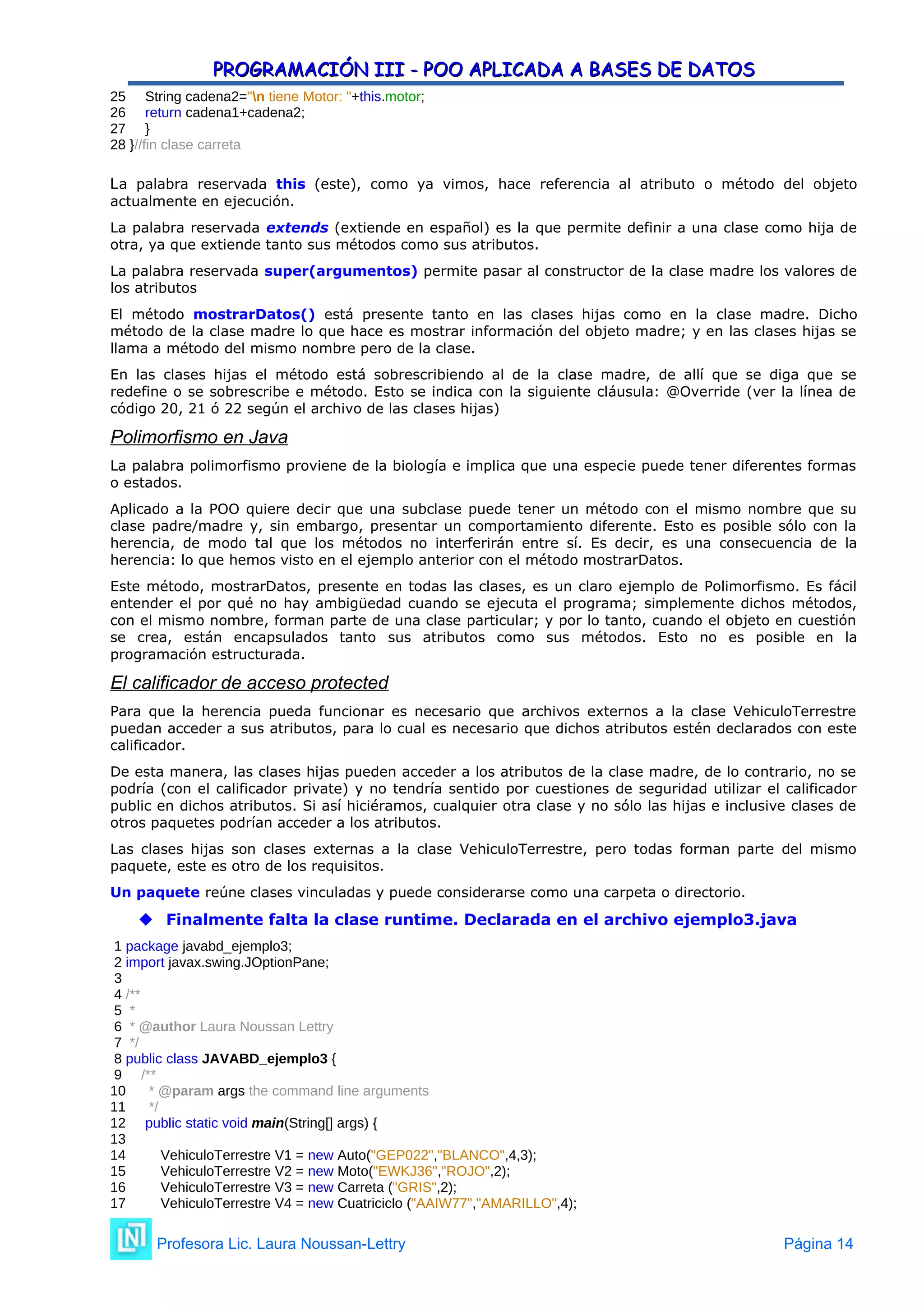 PROGRAMACIÓN III - POO APLICADA A BASES DE DATOS
PROGRAMACIÓN III - POO APLICADA A BASES DE DATOS
25 String cadena2="n tiene Motor: "+this.motor;
26 return cadena1+cadena2;
27 }
28 }//fin clase carreta
La palabra reservada this (este), como ya vimos, hace referencia al atributo o método del objeto
actualmente en ejecución.
La palabra reservada extends (extiende en español) es la que permite definir a una clase como hija de
otra, ya que extiende tanto sus métodos como sus atributos.
La palabra reservada super(argumentos) permite pasar al constructor de la clase madre los valores de
los atributos
El método mostrarDatos() está presente tanto en las clases hijas como en la clase madre. Dicho
método de la clase madre lo que hace es mostrar información del objeto madre; y en las clases hijas se
llama a método del mismo nombre pero de la clase.
En las clases hijas el método está sobrescribiendo al de la clase madre, de allí que se diga que se
redefine o se sobrescribe e método. Esto se indica con la siguiente cláusula: @Override (ver la línea de
código 20, 21 ó 22 según el archivo de las clases hijas)
Polimorfismo en Java
La palabra polimorfismo proviene de la biología e implica que una especie puede tener diferentes formas
o estados.
Aplicado a la POO quiere decir que una subclase puede tener un método con el mismo nombre que su
clase padre/madre y, sin embargo, presentar un comportamiento diferente. Esto es posible sólo con la
herencia, de modo tal que los métodos no interferirán entre sí. Es decir, es una consecuencia de la
herencia: lo que hemos visto en el ejemplo anterior con el método mostrarDatos.
Este método, mostrarDatos, presente en todas las clases, es un claro ejemplo de Polimorfismo. Es fácil
entender el por qué no hay ambigüedad cuando se ejecuta el programa; simplemente dichos métodos,
con el mismo nombre, forman parte de una clase particular; y por lo tanto, cuando el objeto en cuestión
se crea, están encapsulados tanto sus atributos como sus métodos. Esto no es posible en la
programación estructurada.
El calificador de acceso protected
Para que la herencia pueda funcionar es necesario que archivos externos a la clase VehiculoTerrestre
puedan acceder a sus atributos, para lo cual es necesario que dichos atributos estén declarados con este
calificador.
De esta manera, las clases hijas pueden acceder a los atributos de la clase madre, de lo contrario, no se
podría (con el calificador private) y no tendría sentido por cuestiones de seguridad utilizar el calificador
public en dichos atributos. Si así hiciéramos, cualquier otra clase y no sólo las hijas e inclusive clases de
otros paquetes podrían acceder a los atributos.
Las clases hijas son clases externas a la clase VehiculoTerrestre, pero todas forman parte del mismo
paquete, este es otro de los requisitos.
Un paquete reúne clases vinculadas y puede considerarse como una carpeta o directorio.
 Finalmente falta la clase runtime. Declarada en el archivo ejemplo3.java
1 package javabd_ejemplo3;
2 import javax.swing.JOptionPane;
3
4 /**
5 *
6 * @author Laura Noussan Lettry
7 */
8 public class JAVABD_ejemplo3 {
9 /**
10 * @param args the command line arguments
11 */
12 public static void main(String[] args) {
13
14 VehiculoTerrestre V1 = new Auto("GEP022","BLANCO",4,3);
15 VehiculoTerrestre V2 = new Moto("EWKJ36","ROJO",2);
16 VehiculoTerrestre V3 = new Carreta ("GRIS",2);
17 VehiculoTerrestre V4 = new Cuatriciclo ("AAIW77","AMARILLO",4);
Profesora Lic. Laura Noussan-Lettry Página 14
 