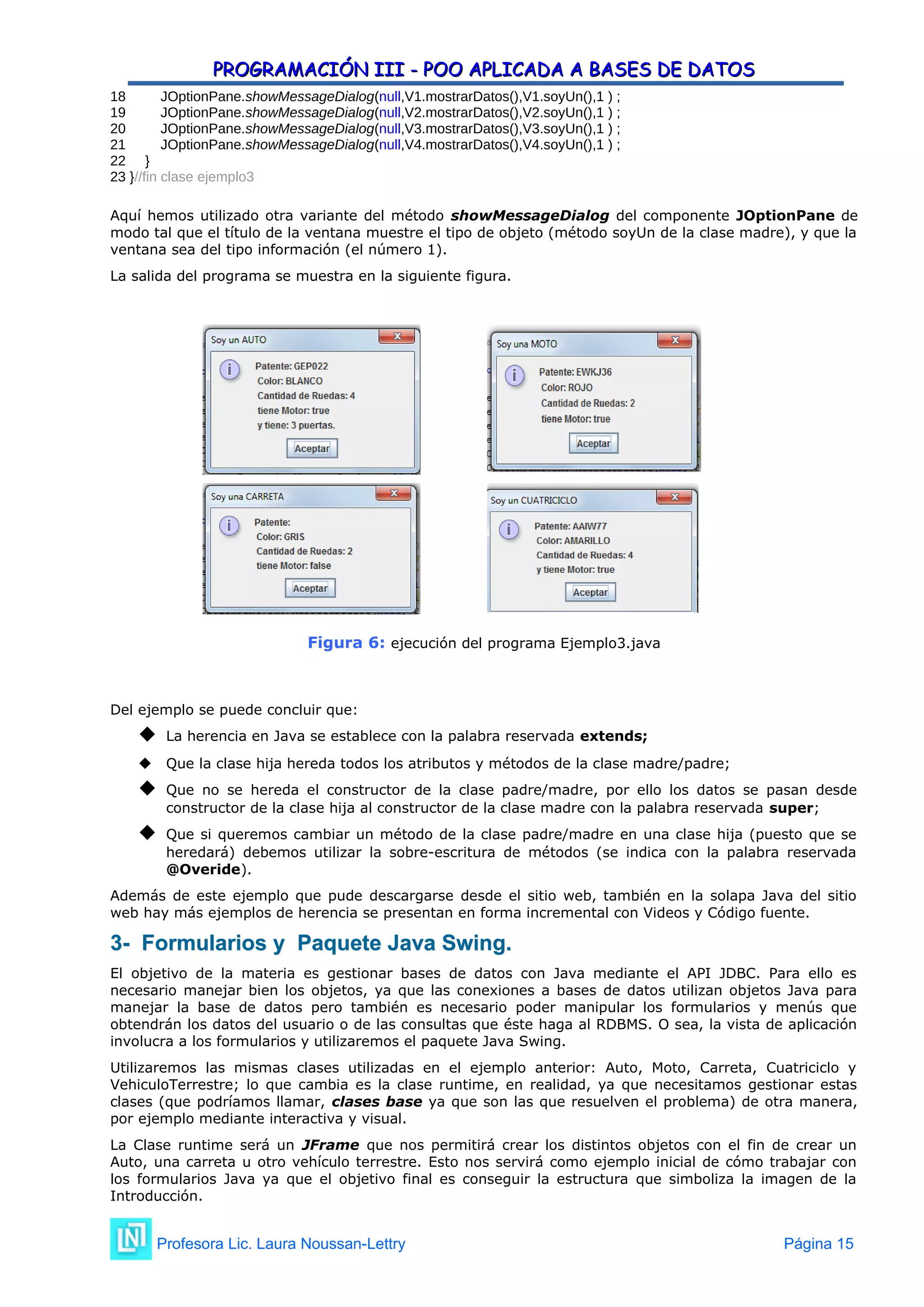 PROGRAMACIÓN III - POO APLICADA A BASES DE DATOS
PROGRAMACIÓN III - POO APLICADA A BASES DE DATOS
18 JOptionPane.showMessageDialog(null,V1.mostrarDatos(),V1.soyUn(),1 ) ;
19 JOptionPane.showMessageDialog(null,V2.mostrarDatos(),V2.soyUn(),1 ) ;
20 JOptionPane.showMessageDialog(null,V3.mostrarDatos(),V3.soyUn(),1 ) ;
21 JOptionPane.showMessageDialog(null,V4.mostrarDatos(),V4.soyUn(),1 ) ;
22 }
23 }//fin clase ejemplo3
Aquí hemos utilizado otra variante del método showMessageDialog del componente JOptionPane de
modo tal que el título de la ventana muestre el tipo de objeto (método soyUn de la clase madre), y que la
ventana sea del tipo información (el número 1).
La salida del programa se muestra en la siguiente figura.
Figura 6: ejecución del programa Ejemplo3.java
Del ejemplo se puede concluir que:
 La herencia en Java se establece con la palabra reservada extends;
 Que la clase hija hereda todos los atributos y métodos de la clase madre/padre;
 Que no se hereda el constructor de la clase padre/madre, por ello los datos se pasan desde
constructor de la clase hija al constructor de la clase madre con la palabra reservada super;
 Que si queremos cambiar un método de la clase padre/madre en una clase hija (puesto que se
heredará) debemos utilizar la sobre-escritura de métodos (se indica con la palabra reservada
@Overide).
Además de este ejemplo que pude descargarse desde el sitio web, también en la solapa Java del sitio
web hay más ejemplos de herencia se presentan en forma incremental con Videos y Código fuente.
3- Formularios y Paquete Java Swing.
3- Formularios y Paquete Java Swing.
El objetivo de la materia es gestionar bases de datos con Java mediante el API JDBC. Para ello es
necesario manejar bien los objetos, ya que las conexiones a bases de datos utilizan objetos Java para
manejar la base de datos pero también es necesario poder manipular los formularios y menús que
obtendrán los datos del usuario o de las consultas que éste haga al RDBMS. O sea, la vista de aplicación
involucra a los formularios y utilizaremos el paquete Java Swing.
Utilizaremos las mismas clases utilizadas en el ejemplo anterior: Auto, Moto, Carreta, Cuatriciclo y
VehiculoTerrestre; lo que cambia es la clase runtime, en realidad, ya que necesitamos gestionar estas
clases (que podríamos llamar, clases base ya que son las que resuelven el problema) de otra manera,
por ejemplo mediante interactiva y visual.
La Clase runtime será un JFrame que nos permitirá crear los distintos objetos con el fin de crear un
Auto, una carreta u otro vehículo terrestre. Esto nos servirá como ejemplo inicial de cómo trabajar con
los formularios Java ya que el objetivo final es conseguir la estructura que simboliza la imagen de la
Introducción.
Profesora Lic. Laura Noussan-Lettry Página 15
 