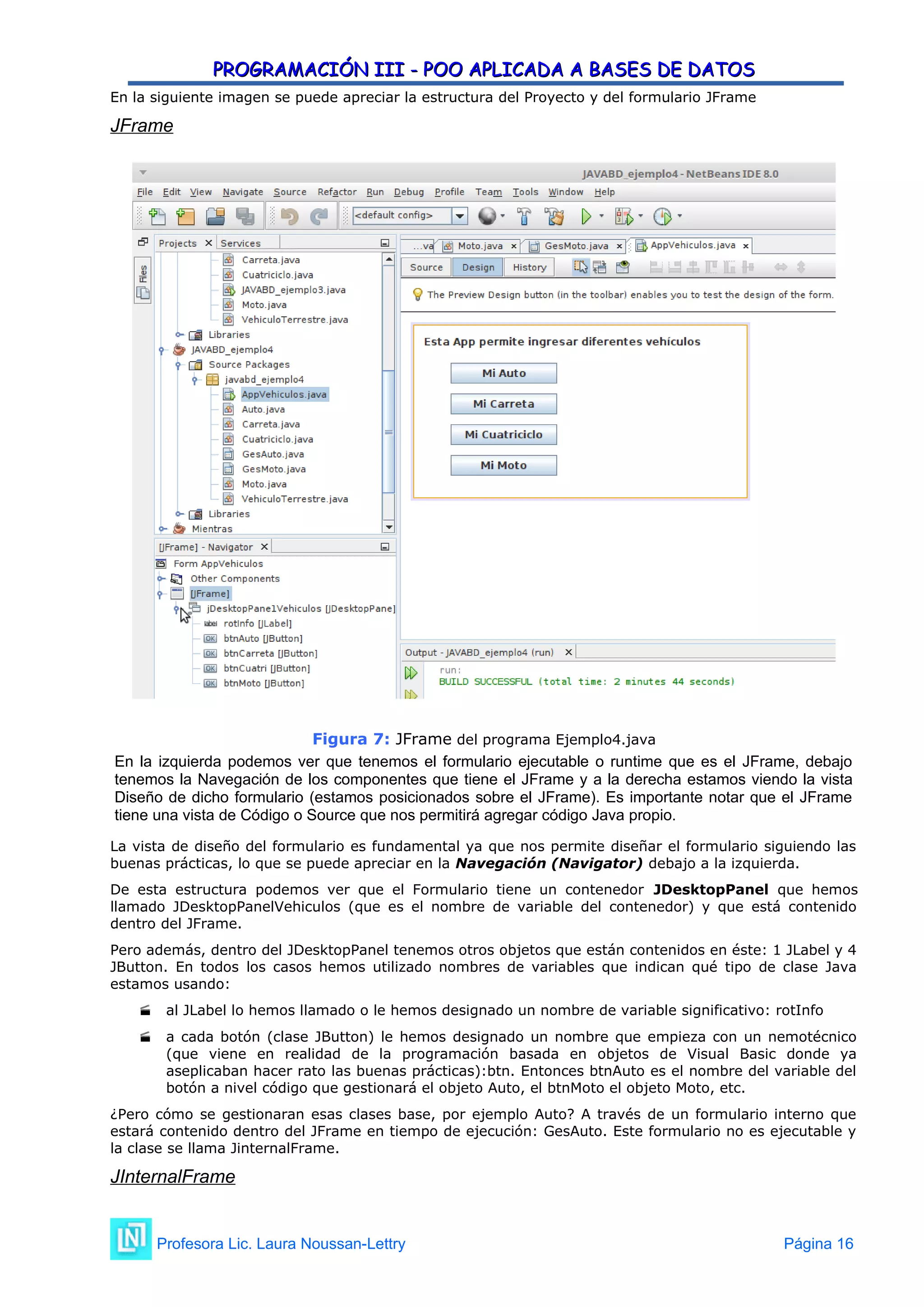 PROGRAMACIÓN III - POO APLICADA A BASES DE DATOS
PROGRAMACIÓN III - POO APLICADA A BASES DE DATOS
En la siguiente imagen se puede apreciar la estructura del Proyecto y del formulario JFrame
JFrame
Figura 7: JFrame del programa Ejemplo4.java
En la izquierda podemos ver que tenemos el formulario ejecutable o runtime que es el JFrame, debajo
tenemos la Navegación de los componentes que tiene el JFrame y a la derecha estamos viendo la vista
Diseño de dicho formulario (estamos posicionados sobre el JFrame). Es importante notar que el JFrame
tiene una vista de Código o Source que nos permitirá agregar código Java propio.
La vista de diseño del formulario es fundamental ya que nos permite diseñar el formulario siguiendo las
buenas prácticas, lo que se puede apreciar en la Navegación (Navigator) debajo a la izquierda.
De esta estructura podemos ver que el Formulario tiene un contenedor JDesktopPanel que hemos
llamado JDesktopPanelVehiculos (que es el nombre de variable del contenedor) y que está contenido
dentro del JFrame.
Pero además, dentro del JDesktopPanel tenemos otros objetos que están contenidos en éste: 1 JLabel y 4
JButton. En todos los casos hemos utilizado nombres de variables que indican qué tipo de clase Java
estamos usando:
 al JLabel lo hemos llamado o le hemos designado un nombre de variable significativo: rotInfo
 a cada botón (clase JButton) le hemos designado un nombre que empieza con un nemotécnico
(que viene en realidad de la programación basada en objetos de Visual Basic donde ya
aseplicaban hacer rato las buenas prácticas):btn. Entonces btnAuto es el nombre del variable del
botón a nivel código que gestionará el objeto Auto, el btnMoto el objeto Moto, etc.
¿Pero cómo se gestionaran esas clases base, por ejemplo Auto? A través de un formulario interno que
estará contenido dentro del JFrame en tiempo de ejecución: GesAuto. Este formulario no es ejecutable y
la clase se llama JinternalFrame.
JInternalFrame
Profesora Lic. Laura Noussan-Lettry Página 16
 