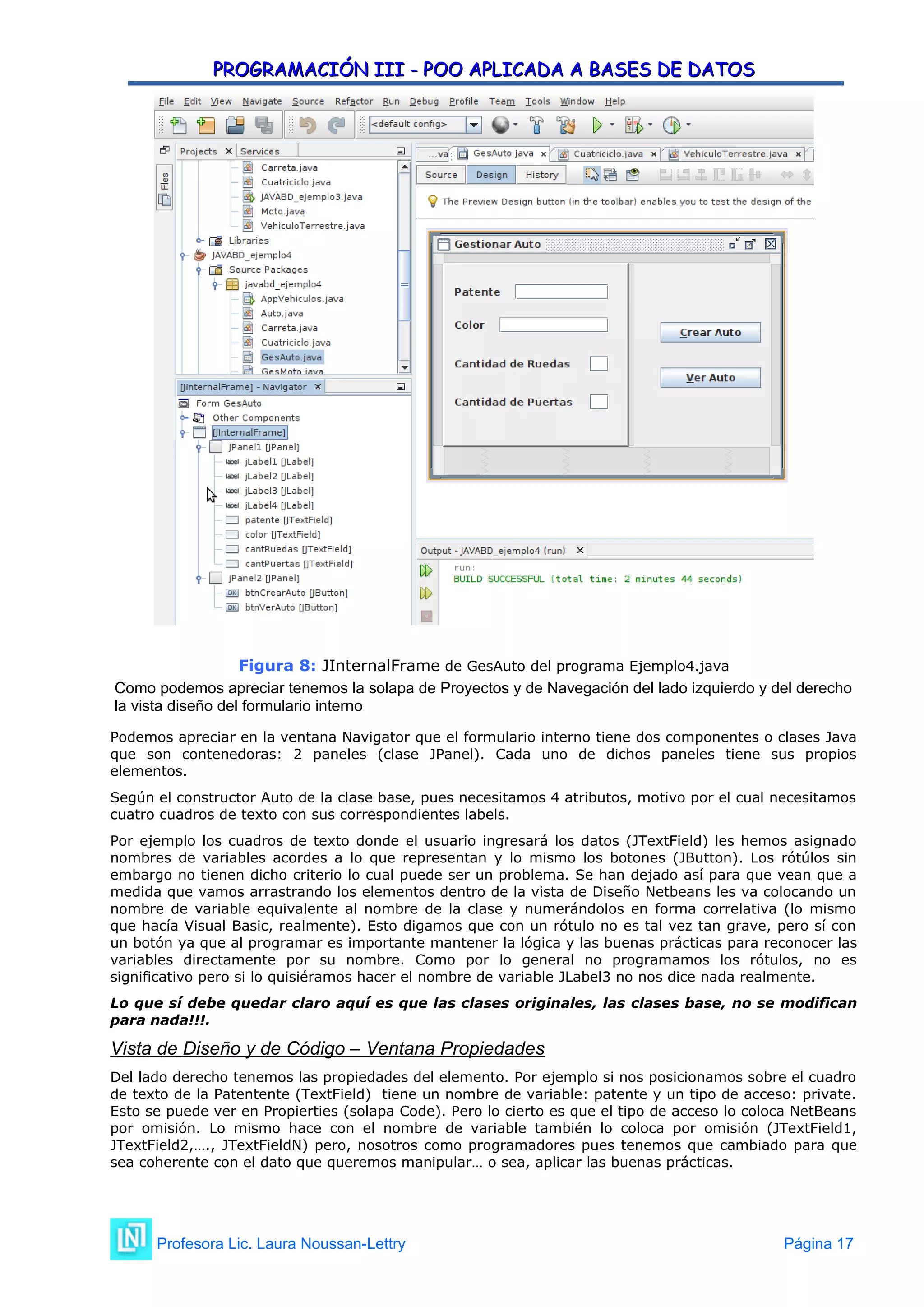 PROGRAMACIÓN III - POO APLICADA A BASES DE DATOS
PROGRAMACIÓN III - POO APLICADA A BASES DE DATOS
Figura 8: JInternalFrame de GesAuto del programa Ejemplo4.java
Como podemos apreciar tenemos la solapa de Proyectos y de Navegación del lado izquierdo y del derecho
la vista diseño del formulario interno
Podemos apreciar en la ventana Navigator que el formulario interno tiene dos componentes o clases Java
que son contenedoras: 2 paneles (clase JPanel). Cada uno de dichos paneles tiene sus propios
elementos.
Según el constructor Auto de la clase base, pues necesitamos 4 atributos, motivo por el cual necesitamos
cuatro cuadros de texto con sus correspondientes labels.
Por ejemplo los cuadros de texto donde el usuario ingresará los datos (JTextField) les hemos asignado
nombres de variables acordes a lo que representan y lo mismo los botones (JButton). Los rótúlos sin
embargo no tienen dicho criterio lo cual puede ser un problema. Se han dejado así para que vean que a
medida que vamos arrastrando los elementos dentro de la vista de Diseño Netbeans les va colocando un
nombre de variable equivalente al nombre de la clase y numerándolos en forma correlativa (lo mismo
que hacía Visual Basic, realmente). Esto digamos que con un rótulo no es tal vez tan grave, pero sí con
un botón ya que al programar es importante mantener la lógica y las buenas prácticas para reconocer las
variables directamente por su nombre. Como por lo general no programamos los rótulos, no es
significativo pero si lo quisiéramos hacer el nombre de variable JLabel3 no nos dice nada realmente.
Lo que sí debe quedar claro aquí es que las clases originales, las clases base, no se modifican
para nada!!!.
Vista de Diseño y de Código – Ventana Propiedades
Del lado derecho tenemos las propiedades del elemento. Por ejemplo si nos posicionamos sobre el cuadro
de texto de la Patentente (TextField) tiene un nombre de variable: patente y un tipo de acceso: private.
Esto se puede ver en Propierties (solapa Code). Pero lo cierto es que el tipo de acceso lo coloca NetBeans
por omisión. Lo mismo hace con el nombre de variable también lo coloca por omisión (JTextField1,
JTextField2,…., JTextFieldN) pero, nosotros como programadores pues tenemos que cambiado para que
sea coherente con el dato que queremos manipular… o sea, aplicar las buenas prácticas.
Profesora Lic. Laura Noussan-Lettry Página 17
 