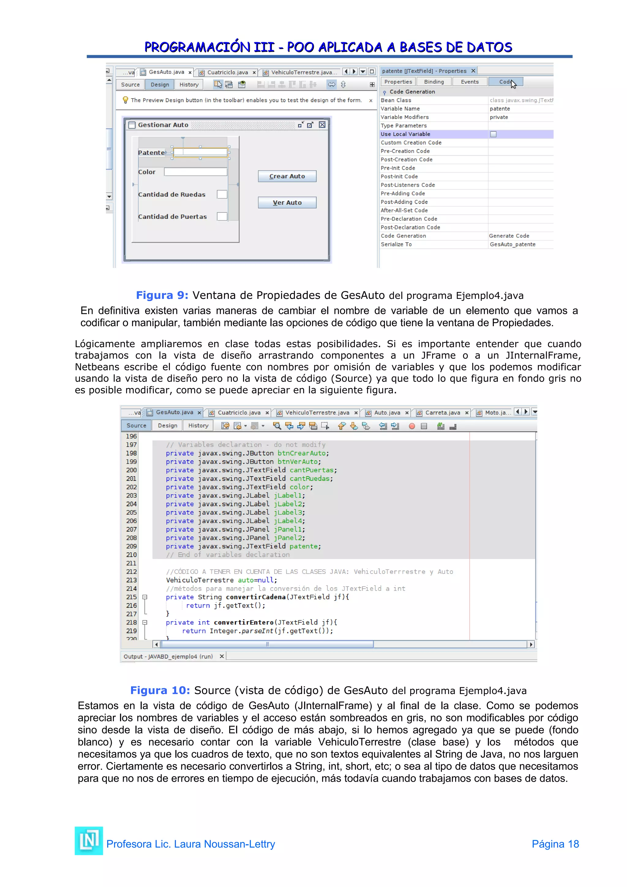 PROGRAMACIÓN III - POO APLICADA A BASES DE DATOS
PROGRAMACIÓN III - POO APLICADA A BASES DE DATOS
Figura 9: Ventana de Propiedades de GesAuto del programa Ejemplo4.java
En definitiva existen varias maneras de cambiar el nombre de variable de un elemento que vamos a
codificar o manipular, también mediante las opciones de código que tiene la ventana de Propiedades.
Lógicamente ampliaremos en clase todas estas posibilidades. Si es importante entender que cuando
trabajamos con la vista de diseño arrastrando componentes a un JFrame o a un JInternalFrame,
Netbeans escribe el código fuente con nombres por omisión de variables y que los podemos modificar
usando la vista de diseño pero no la vista de código (Source) ya que todo lo que figura en fondo gris no
es posible modificar, como se puede apreciar en la siguiente figura.
Figura 10: Source (vista de código) de GesAuto del programa Ejemplo4.java
Estamos en la vista de código de GesAuto (JInternalFrame) y al final de la clase. Como se podemos
apreciar los nombres de variables y el acceso están sombreados en gris, no son modificables por código
sino desde la vista de diseño. El código de más abajo, si lo hemos agregado ya que se puede (fondo
blanco) y es necesario contar con la variable VehiculoTerrestre (clase base) y los métodos que
necesitamos ya que los cuadros de texto, que no son textos equivalentes al String de Java, no nos larguen
error. Ciertamente es necesario convertirlos a String, int, short, etc; o sea al tipo de datos que necesitamos
para que no nos de errores en tiempo de ejecución, más todavía cuando trabajamos con bases de datos.
Profesora Lic. Laura Noussan-Lettry Página 18
 