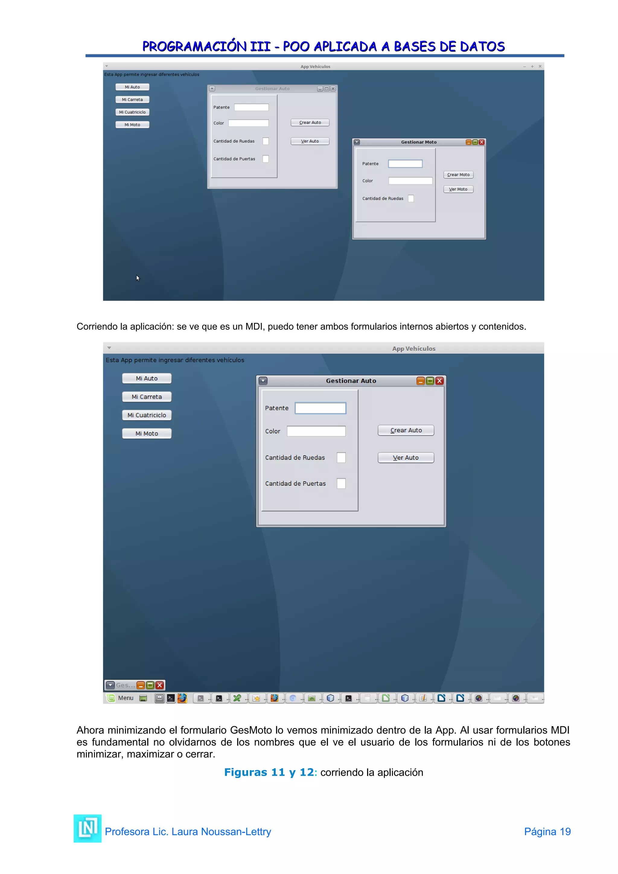 PROGRAMACIÓN III - POO APLICADA A BASES DE DATOS
PROGRAMACIÓN III - POO APLICADA A BASES DE DATOS
Corriendo la aplicación: se ve que es un MDI, puedo tener ambos formularios internos abiertos y contenidos.
Ahora minimizando el formulario GesMoto lo vemos minimizado dentro de la App. Al usar formularios MDI
es fundamental no olvidarnos de los nombres que el ve el usuario de los formularios ni de los botones
minimizar, maximizar o cerrar.
Figuras 11 y 12: corriendo la aplicación
Profesora Lic. Laura Noussan-Lettry Página 19
 