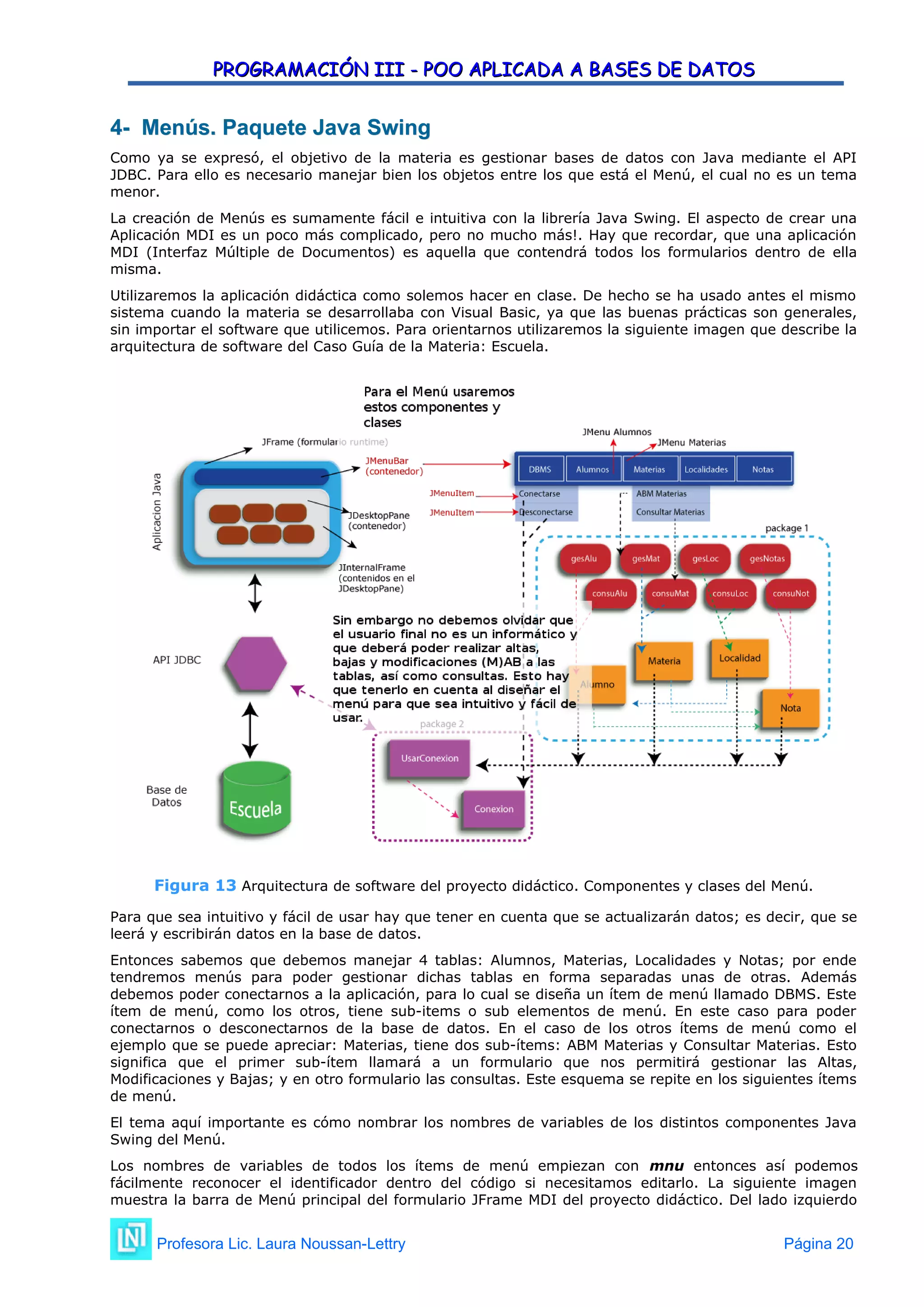 PROGRAMACIÓN III - POO APLICADA A BASES DE DATOS
PROGRAMACIÓN III - POO APLICADA A BASES DE DATOS
4- Menús. Paquete Java Swing
4- Menús. Paquete Java Swing
Como ya se expresó, el objetivo de la materia es gestionar bases de datos con Java mediante el API
JDBC. Para ello es necesario manejar bien los objetos entre los que está el Menú, el cual no es un tema
menor.
La creación de Menús es sumamente fácil e intuitiva con la librería Java Swing. El aspecto de crear una
Aplicación MDI es un poco más complicado, pero no mucho más!. Hay que recordar, que una aplicación
MDI (Interfaz Múltiple de Documentos) es aquella que contendrá todos los formularios dentro de ella
misma.
Utilizaremos la aplicación didáctica como solemos hacer en clase. De hecho se ha usado antes el mismo
sistema cuando la materia se desarrollaba con Visual Basic, ya que las buenas prácticas son generales,
sin importar el software que utilicemos. Para orientarnos utilizaremos la siguiente imagen que describe la
arquitectura de software del Caso Guía de la Materia: Escuela.
Figura 13 Arquitectura de software del proyecto didáctico. Componentes y clases del Menú.
Para que sea intuitivo y fácil de usar hay que tener en cuenta que se actualizarán datos; es decir, que se
leerá y escribirán datos en la base de datos.
Entonces sabemos que debemos manejar 4 tablas: Alumnos, Materias, Localidades y Notas; por ende
tendremos menús para poder gestionar dichas tablas en forma separadas unas de otras. Además
debemos poder conectarnos a la aplicación, para lo cual se diseña un ítem de menú llamado DBMS. Este
ítem de menú, como los otros, tiene sub-items o sub elementos de menú. En este caso para poder
conectarnos o desconectarnos de la base de datos. En el caso de los otros ítems de menú como el
ejemplo que se puede apreciar: Materias, tiene dos sub-ítems: ABM Materias y Consultar Materias. Esto
significa que el primer sub-ítem llamará a un formulario que nos permitirá gestionar las Altas,
Modificaciones y Bajas; y en otro formulario las consultas. Este esquema se repite en los siguientes ítems
de menú.
El tema aquí importante es cómo nombrar los nombres de variables de los distintos componentes Java
Swing del Menú.
Los nombres de variables de todos los ítems de menú empiezan con mnu entonces así podemos
fácilmente reconocer el identificador dentro del código si necesitamos editarlo. La siguiente imagen
muestra la barra de Menú principal del formulario JFrame MDI del proyecto didáctico. Del lado izquierdo
Profesora Lic. Laura Noussan-Lettry Página 20
 