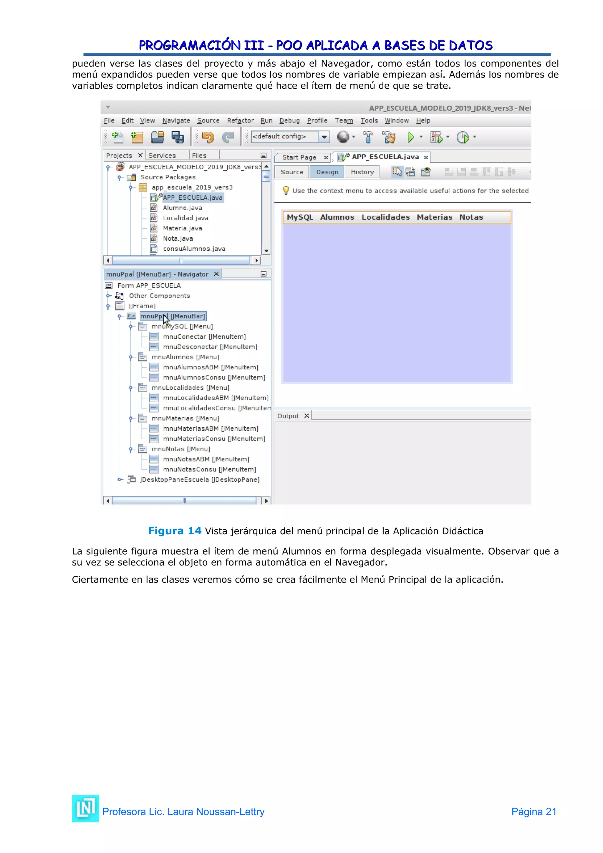 PROGRAMACIÓN III - POO APLICADA A BASES DE DATOS
PROGRAMACIÓN III - POO APLICADA A BASES DE DATOS
pueden verse las clases del proyecto y más abajo el Navegador, como están todos los componentes del
menú expandidos pueden verse que todos los nombres de variable empiezan así. Además los nombres de
variables completos indican claramente qué hace el ítem de menú de que se trate.
Figura 14 Vista jerárquica del menú principal de la Aplicación Didáctica
La siguiente figura muestra el ítem de menú Alumnos en forma desplegada visualmente. Observar que a
su vez se selecciona el objeto en forma automática en el Navegador.
Ciertamente en las clases veremos cómo se crea fácilmente el Menú Principal de la aplicación.
Profesora Lic. Laura Noussan-Lettry Página 21
 