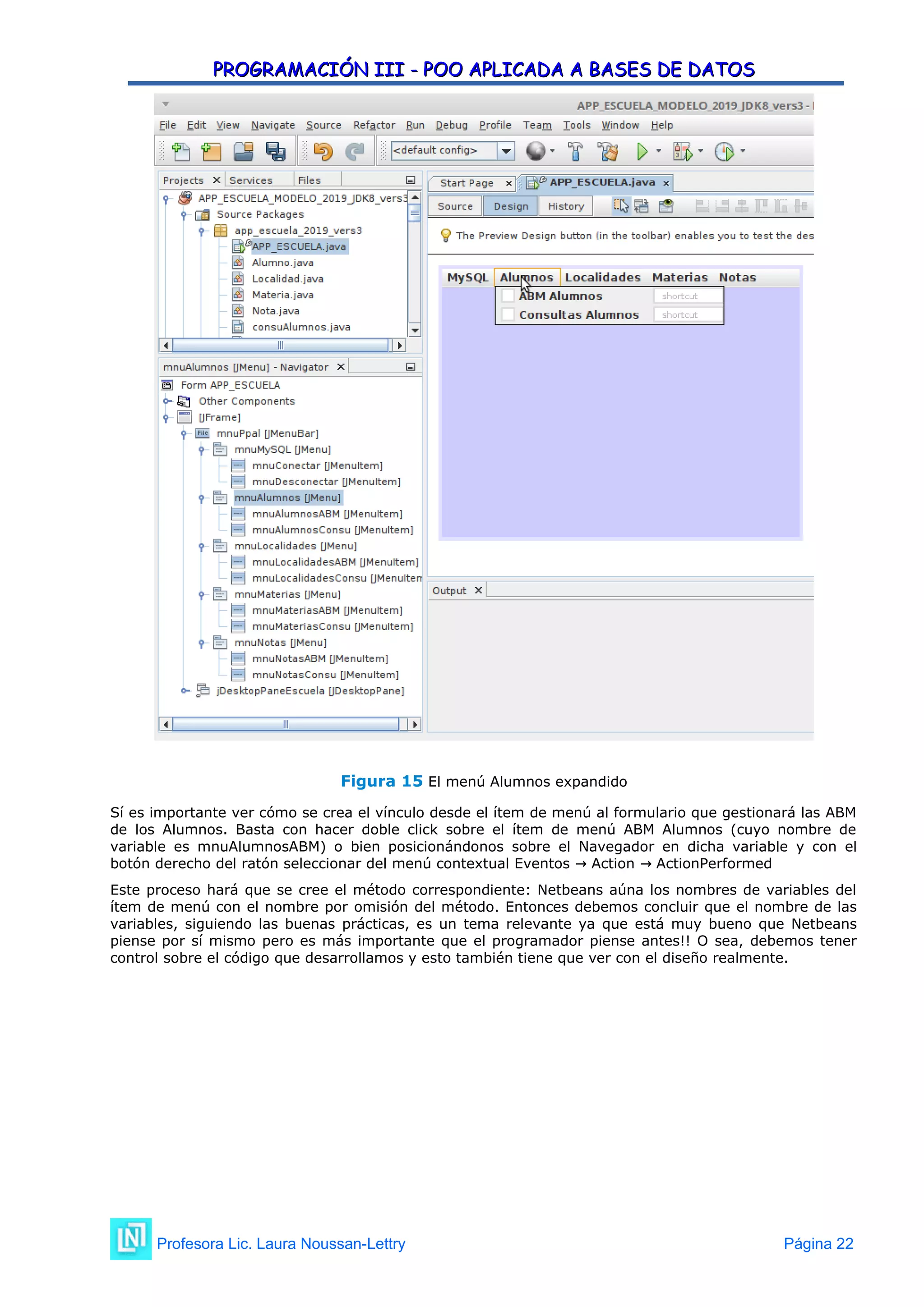 PROGRAMACIÓN III - POO APLICADA A BASES DE DATOS
PROGRAMACIÓN III - POO APLICADA A BASES DE DATOS
Figura 15 El menú Alumnos expandido
Sí es importante ver cómo se crea el vínculo desde el ítem de menú al formulario que gestionará las ABM
de los Alumnos. Basta con hacer doble click sobre el ítem de menú ABM Alumnos (cuyo nombre de
variable es mnuAlumnosABM) o bien posicionándonos sobre el Navegador en dicha variable y con el
botón derecho del ratón seleccionar del menú contextual Eventos Action ActionPerformed
→ →
Este proceso hará que se cree el método correspondiente: Netbeans aúna los nombres de variables del
ítem de menú con el nombre por omisión del método. Entonces debemos concluir que el nombre de las
variables, siguiendo las buenas prácticas, es un tema relevante ya que está muy bueno que Netbeans
piense por sí mismo pero es más importante que el programador piense antes!! O sea, debemos tener
control sobre el código que desarrollamos y esto también tiene que ver con el diseño realmente.
Profesora Lic. Laura Noussan-Lettry Página 22
 