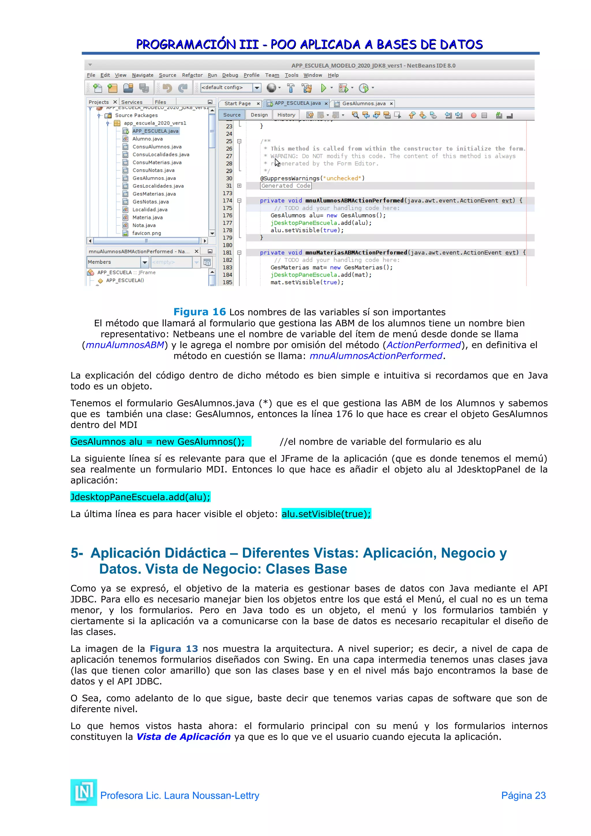 PROGRAMACIÓN III - POO APLICADA A BASES DE DATOS
PROGRAMACIÓN III - POO APLICADA A BASES DE DATOS
Figura 16 Los nombres de las variables sí son importantes
El método que llamará al formulario que gestiona las ABM de los alumnos tiene un nombre bien
representativo: Netbeans une el nombre de variable del ítem de menú desde donde se llama
(mnuAlumnosABM) y le agrega el nombre por omisión del método (ActionPerformed), en definitiva el
método en cuestión se llama: mnuAlumnosActionPerformed.
La explicación del código dentro de dicho método es bien simple e intuitiva si recordamos que en Java
todo es un objeto.
Tenemos el formulario GesAlumnos.java (*) que es el que gestiona las ABM de los Alumnos y sabemos
que es también una clase: GesAlumnos, entonces la línea 176 lo que hace es crear el objeto GesAlumnos
dentro del MDI
GesAlumnos alu = new GesAlumnos(); //el nombre de variable del formulario es alu
La siguiente línea sí es relevante para que el JFrame de la aplicación (que es donde tenemos el memú)
sea realmente un formulario MDI. Entonces lo que hace es añadir el objeto alu al JdesktopPanel de la
aplicación:
JdesktopPaneEscuela.add(alu);
La última línea es para hacer visible el objeto: alu.setVisible(true);
5- Aplicación Didáctica –
5- Aplicación Didáctica – Diferentes Vistas: Aplicación, Negocio y
Datos. Vista de Negocio: Clases Base
Como ya se expresó, el objetivo de la materia es gestionar bases de datos con Java mediante el API
JDBC. Para ello es necesario manejar bien los objetos entre los que está el Menú, el cual no es un tema
menor, y los formularios. Pero en Java todo es un objeto, el menú y los formularios también y
ciertamente si la aplicación va a comunicarse con la base de datos es necesario recapitular el diseño de
las clases.
La imagen de la Figura 13 nos muestra la arquitectura. A nivel superior; es decir, a nivel de capa de
aplicación tenemos formularios diseñados con Swing. En una capa intermedia tenemos unas clases java
(las que tienen color amarillo) que son las clases base y en el nivel más bajo encontramos la base de
datos y el API JDBC.
O Sea, como adelanto de lo que sigue, baste decir que tenemos varias capas de software que son de
diferente nivel.
Lo que hemos vistos hasta ahora: el formulario principal con su menú y los formularios internos
constituyen la Vista de Aplicación ya que es lo que ve el usuario cuando ejecuta la aplicación.
Profesora Lic. Laura Noussan-Lettry Página 23
 