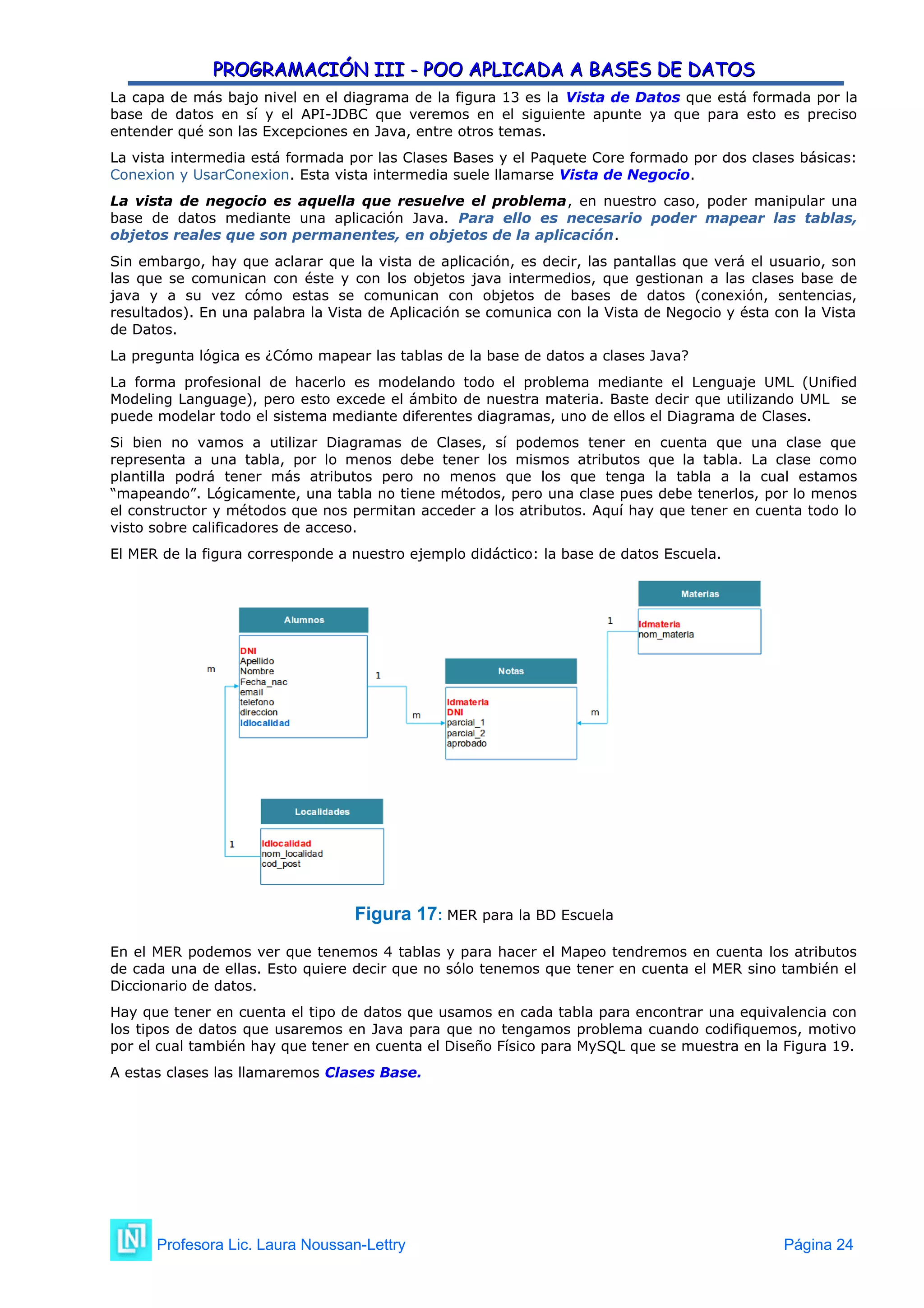 PROGRAMACIÓN III - POO APLICADA A BASES DE DATOS
PROGRAMACIÓN III - POO APLICADA A BASES DE DATOS
La capa de más bajo nivel en el diagrama de la figura 13 es la Vista de Datos que está formada por la
base de datos en sí y el API-JDBC que veremos en el siguiente apunte ya que para esto es preciso
entender qué son las Excepciones en Java, entre otros temas.
La vista intermedia está formada por las Clases Bases y el Paquete Core formado por dos clases básicas:
Conexion y UsarConexion. Esta vista intermedia suele llamarse Vista de Negocio.
La vista de negocio es aquella que resuelve el problema, en nuestro caso, poder manipular una
base de datos mediante una aplicación Java. Para ello es necesario poder mapear las tablas,
objetos reales que son permanentes, en objetos de la aplicación.
Sin embargo, hay que aclarar que la vista de aplicación, es decir, las pantallas que verá el usuario, son
las que se comunican con éste y con los objetos java intermedios, que gestionan a las clases base de
java y a su vez cómo estas se comunican con objetos de bases de datos (conexión, sentencias,
resultados). En una palabra la Vista de Aplicación se comunica con la Vista de Negocio y ésta con la Vista
de Datos.
La pregunta lógica es ¿Cómo mapear las tablas de la base de datos a clases Java?
La forma profesional de hacerlo es modelando todo el problema mediante el Lenguaje UML (Unified
Modeling Language), pero esto excede el ámbito de nuestra materia. Baste decir que utilizando UML se
puede modelar todo el sistema mediante diferentes diagramas, uno de ellos el Diagrama de Clases.
Si bien no vamos a utilizar Diagramas de Clases, sí podemos tener en cuenta que una clase que
representa a una tabla, por lo menos debe tener los mismos atributos que la tabla. La clase como
plantilla podrá tener más atributos pero no menos que los que tenga la tabla a la cual estamos
“mapeando”. Lógicamente, una tabla no tiene métodos, pero una clase pues debe tenerlos, por lo menos
el constructor y métodos que nos permitan acceder a los atributos. Aquí hay que tener en cuenta todo lo
visto sobre calificadores de acceso.
El MER de la figura corresponde a nuestro ejemplo didáctico: la base de datos Escuela.
Figura 17: MER para la BD Escuela
En el MER podemos ver que tenemos 4 tablas y para hacer el Mapeo tendremos en cuenta los atributos
de cada una de ellas. Esto quiere decir que no sólo tenemos que tener en cuenta el MER sino también el
Diccionario de datos.
Hay que tener en cuenta el tipo de datos que usamos en cada tabla para encontrar una equivalencia con
los tipos de datos que usaremos en Java para que no tengamos problema cuando codifiquemos, motivo
por el cual también hay que tener en cuenta el Diseño Físico para MySQL que se muestra en la Figura 19.
A estas clases las llamaremos Clases Base.
Profesora Lic. Laura Noussan-Lettry Página 24
 
