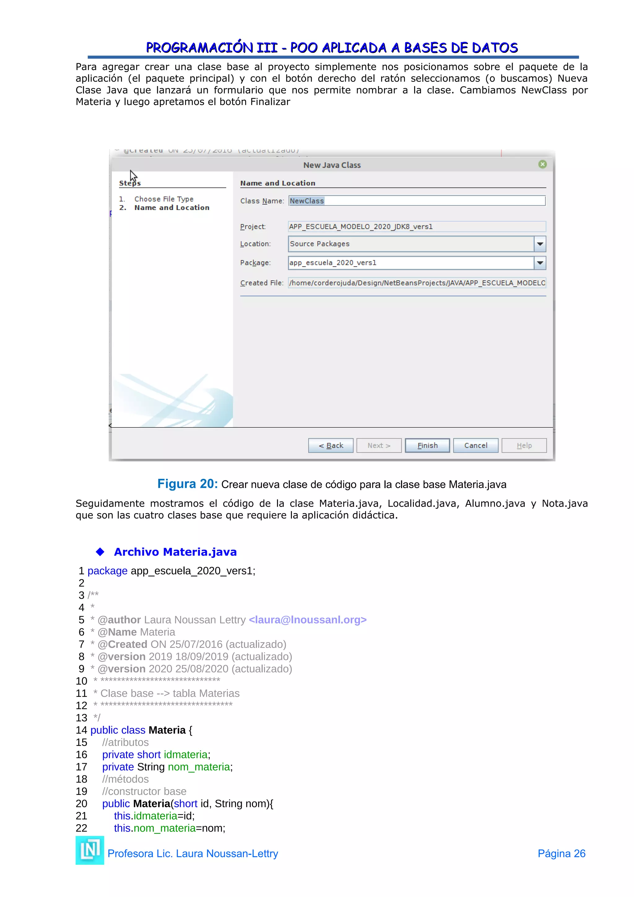PROGRAMACIÓN III - POO APLICADA A BASES DE DATOS
PROGRAMACIÓN III - POO APLICADA A BASES DE DATOS
Para agregar crear una clase base al proyecto simplemente nos posicionamos sobre el paquete de la
aplicación (el paquete principal) y con el botón derecho del ratón seleccionamos (o buscamos) Nueva
Clase Java que lanzará un formulario que nos permite nombrar a la clase. Cambiamos NewClass por
Materia y luego apretamos el botón Finalizar
Figura 20: Crear nueva clase de código para la clase base Materia.java
Seguidamente mostramos el código de la clase Materia.java, Localidad.java, Alumno.java y Nota.java
que son las cuatro clases base que requiere la aplicación didáctica.
 Archivo Materia.java
1 package app_escuela_2020_vers1;
2
3 /**
4 *
5 * @author Laura Noussan Lettry <laura@lnoussanl.org>
6 * @Name Materia
7 * @Created ON 25/07/2016 (actualizado)
8 * @version 2019 18/09/2019 (actualizado)
9 * @version 2020 25/08/2020 (actualizado)
10 * *****************************
11 * Clase base --> tabla Materias
12 * ********************************
13 */
14 public class Materia {
15 //atributos
16 private short idmateria;
17 private String nom_materia;
18 //métodos
19 //constructor base
20 public Materia(short id, String nom){
21 this.idmateria=id;
22 this.nom_materia=nom;
Profesora Lic. Laura Noussan-Lettry Página 26
 
