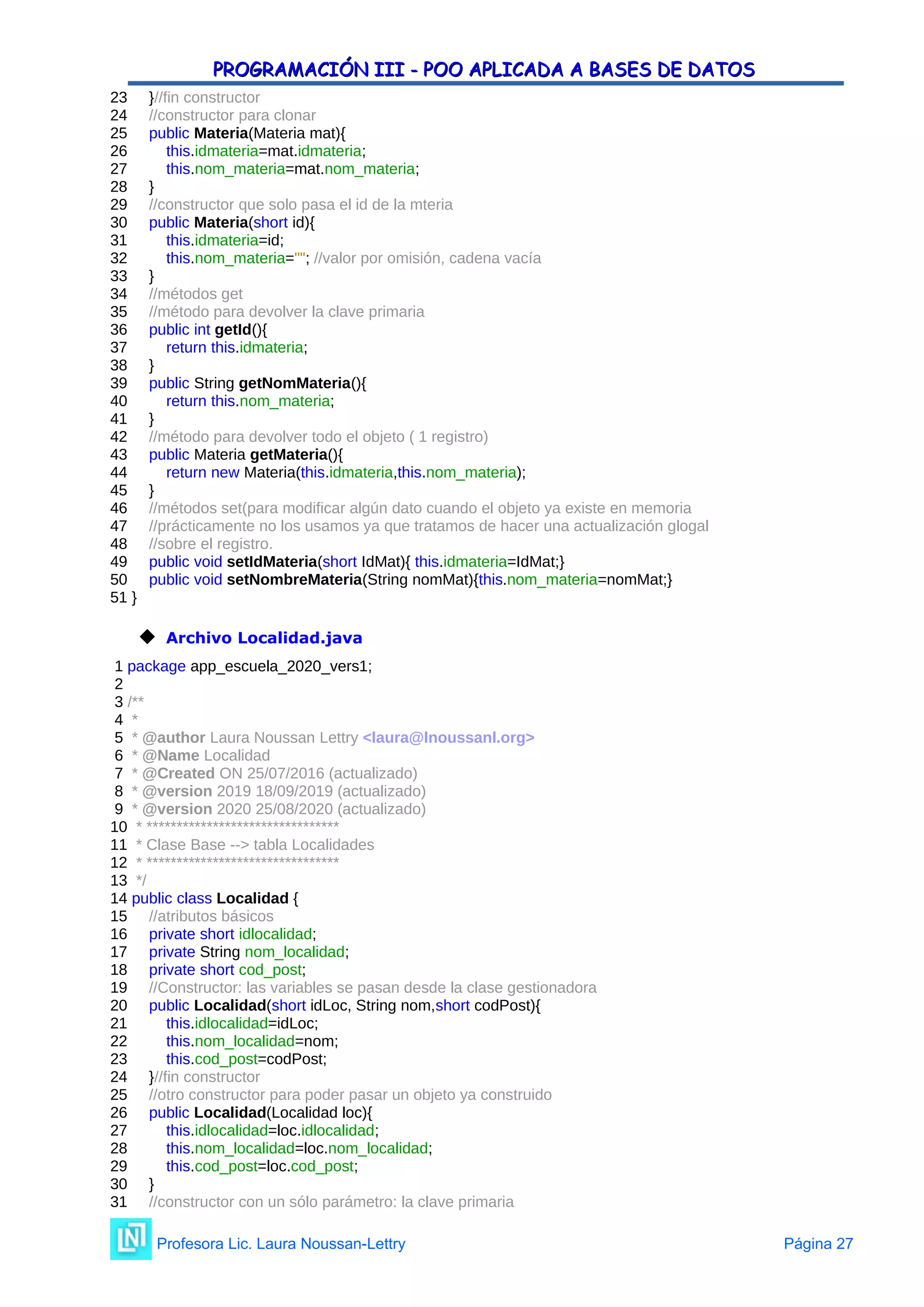 PROGRAMACIÓN III - POO APLICADA A BASES DE DATOS
PROGRAMACIÓN III - POO APLICADA A BASES DE DATOS
23 }//fin constructor
24 //constructor para clonar
25 public Materia(Materia mat){
26 this.idmateria=mat.idmateria;
27 this.nom_materia=mat.nom_materia;
28 }
29 //constructor que solo pasa el id de la mteria
30 public Materia(short id){
31 this.idmateria=id;
32 this.nom_materia=""; //valor por omisión, cadena vacía
33 }
34 //métodos get
35 //método para devolver la clave primaria
36 public int getId(){
37 return this.idmateria;
38 }
39 public String getNomMateria(){
40 return this.nom_materia;
41 }
42 //método para devolver todo el objeto ( 1 registro)
43 public Materia getMateria(){
44 return new Materia(this.idmateria,this.nom_materia);
45 }
46 //métodos set(para modificar algún dato cuando el objeto ya existe en memoria
47 //prácticamente no los usamos ya que tratamos de hacer una actualización glogal
48 //sobre el registro.
49 public void setIdMateria(short IdMat){ this.idmateria=IdMat;}
50 public void setNombreMateria(String nomMat){this.nom_materia=nomMat;}
51 }
 Archivo Localidad.java
1 package app_escuela_2020_vers1;
2
3 /**
4 *
5 * @author Laura Noussan Lettry <laura@lnoussanl.org>
6 * @Name Localidad
7 * @Created ON 25/07/2016 (actualizado)
8 * @version 2019 18/09/2019 (actualizado)
9 * @version 2020 25/08/2020 (actualizado)
10 * ********************************
11 * Clase Base --> tabla Localidades
12 * ********************************
13 */
14 public class Localidad {
15 //atributos básicos
16 private short idlocalidad;
17 private String nom_localidad;
18 private short cod_post;
19 //Constructor: las variables se pasan desde la clase gestionadora
20 public Localidad(short idLoc, String nom,short codPost){
21 this.idlocalidad=idLoc;
22 this.nom_localidad=nom;
23 this.cod_post=codPost;
24 }//fin constructor
25 //otro constructor para poder pasar un objeto ya construido
26 public Localidad(Localidad loc){
27 this.idlocalidad=loc.idlocalidad;
28 this.nom_localidad=loc.nom_localidad;
29 this.cod_post=loc.cod_post;
30 }
31 //constructor con un sólo parámetro: la clave primaria
Profesora Lic. Laura Noussan-Lettry Página 27
 