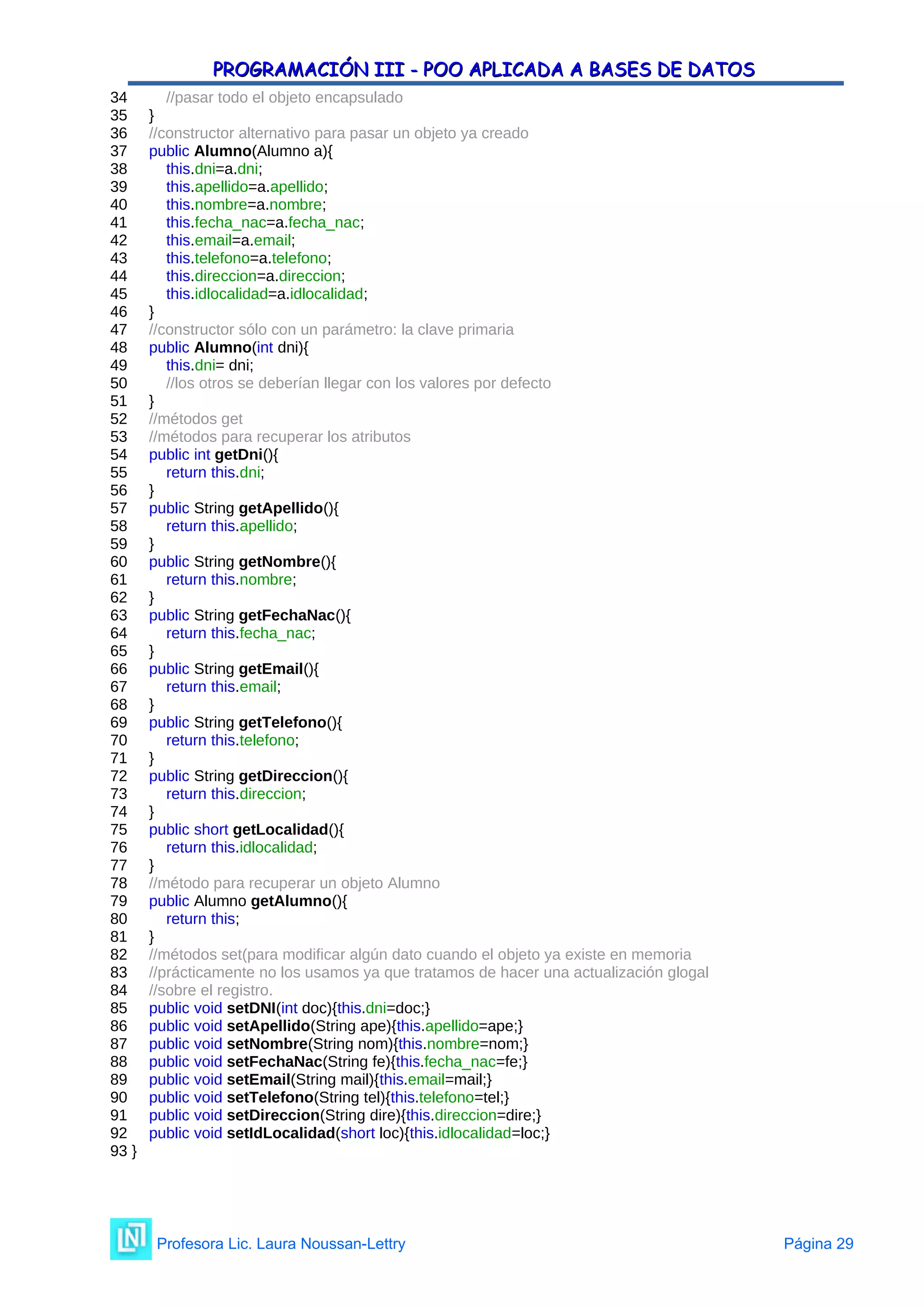 PROGRAMACIÓN III - POO APLICADA A BASES DE DATOS
PROGRAMACIÓN III - POO APLICADA A BASES DE DATOS
34 //pasar todo el objeto encapsulado
35 }
36 //constructor alternativo para pasar un objeto ya creado
37 public Alumno(Alumno a){
38 this.dni=a.dni;
39 this.apellido=a.apellido;
40 this.nombre=a.nombre;
41 this.fecha_nac=a.fecha_nac;
42 this.email=a.email;
43 this.telefono=a.telefono;
44 this.direccion=a.direccion;
45 this.idlocalidad=a.idlocalidad;
46 }
47 //constructor sólo con un parámetro: la clave primaria
48 public Alumno(int dni){
49 this.dni= dni;
50 //los otros se deberían llegar con los valores por defecto
51 }
52 //métodos get
53 //métodos para recuperar los atributos
54 public int getDni(){
55 return this.dni;
56 }
57 public String getApellido(){
58 return this.apellido;
59 }
60 public String getNombre(){
61 return this.nombre;
62 }
63 public String getFechaNac(){
64 return this.fecha_nac;
65 }
66 public String getEmail(){
67 return this.email;
68 }
69 public String getTelefono(){
70 return this.telefono;
71 }
72 public String getDireccion(){
73 return this.direccion;
74 }
75 public short getLocalidad(){
76 return this.idlocalidad;
77 }
78 //método para recuperar un objeto Alumno
79 public Alumno getAlumno(){
80 return this;
81 }
82 //métodos set(para modificar algún dato cuando el objeto ya existe en memoria
83 //prácticamente no los usamos ya que tratamos de hacer una actualización glogal
84 //sobre el registro.
85 public void setDNI(int doc){this.dni=doc;}
86 public void setApellido(String ape){this.apellido=ape;}
87 public void setNombre(String nom){this.nombre=nom;}
88 public void setFechaNac(String fe){this.fecha_nac=fe;}
89 public void setEmail(String mail){this.email=mail;}
90 public void setTelefono(String tel){this.telefono=tel;}
91 public void setDireccion(String dire){this.direccion=dire;}
92 public void setIdLocalidad(short loc){this.idlocalidad=loc;}
93 }
Profesora Lic. Laura Noussan-Lettry Página 29
 