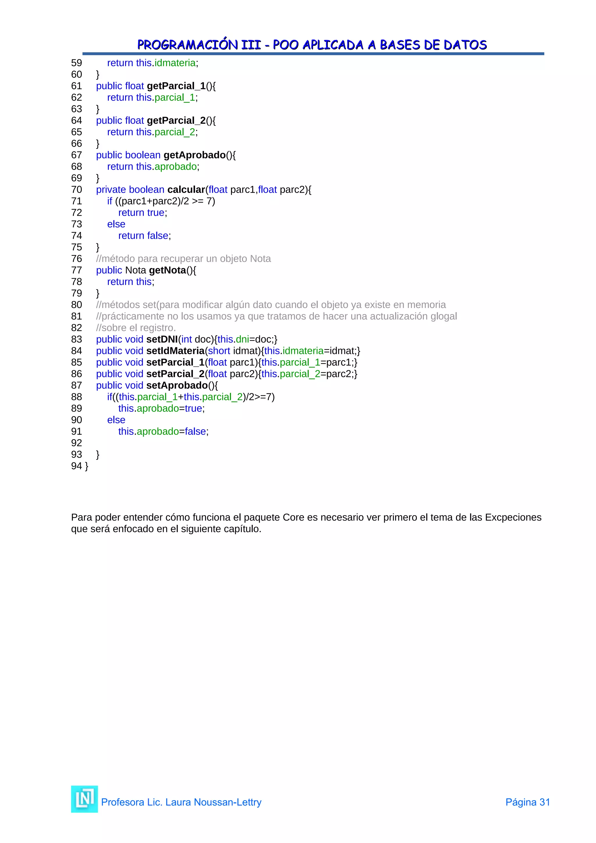 PROGRAMACIÓN III - POO APLICADA A BASES DE DATOS
PROGRAMACIÓN III - POO APLICADA A BASES DE DATOS
59 return this.idmateria;
60 }
61 public float getParcial_1(){
62 return this.parcial_1;
63 }
64 public float getParcial_2(){
65 return this.parcial_2;
66 }
67 public boolean getAprobado(){
68 return this.aprobado;
69 }
70 private boolean calcular(float parc1,float parc2){
71 if ((parc1+parc2)/2 >= 7)
72 return true;
73 else
74 return false;
75 }
76 //método para recuperar un objeto Nota
77 public Nota getNota(){
78 return this;
79 }
80 //métodos set(para modificar algún dato cuando el objeto ya existe en memoria
81 //prácticamente no los usamos ya que tratamos de hacer una actualización glogal
82 //sobre el registro.
83 public void setDNI(int doc){this.dni=doc;}
84 public void setIdMateria(short idmat){this.idmateria=idmat;}
85 public void setParcial_1(float parc1){this.parcial_1=parc1;}
86 public void setParcial_2(float parc2){this.parcial_2=parc2;}
87 public void setAprobado(){
88 if((this.parcial_1+this.parcial_2)/2>=7)
89 this.aprobado=true;
90 else
91 this.aprobado=false;
92
93 }
94 }
Para poder entender cómo funciona el paquete Core es necesario ver primero el tema de las Excpeciones
que será enfocado en el siguiente capítulo.
Profesora Lic. Laura Noussan-Lettry Página 31
 