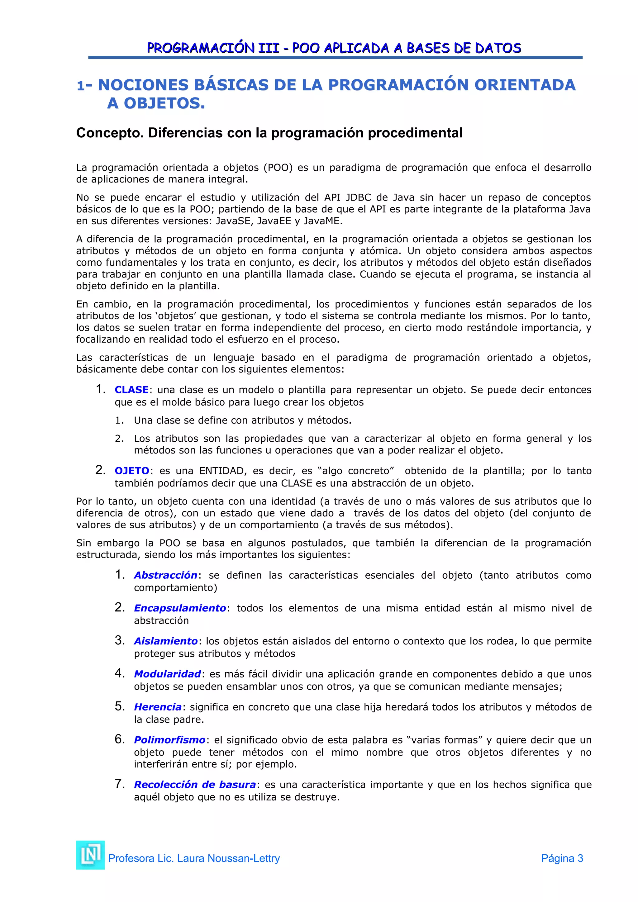 PROGRAMACIÓN III - POO APLICADA A BASES DE DATOS
PROGRAMACIÓN III - POO APLICADA A BASES DE DATOS
1
1-
- NOCIONES BÁSICAS DE LA PROGRAMACIÓN ORIENTADA
NOCIONES BÁSICAS DE LA PROGRAMACIÓN ORIENTADA
A OBJETOS.
A OBJETOS.
Concepto. Diferencias con la programación procedimental
La programación orientada a objetos (POO) es un paradigma de programación que enfoca el desarrollo
de aplicaciones de manera integral.
No se puede encarar el estudio y utilización del API JDBC de Java sin hacer un repaso de conceptos
básicos de lo que es la POO; partiendo de la base de que el API es parte integrante de la plataforma Java
en sus diferentes versiones: JavaSE, JavaEE y JavaME.
A diferencia de la programación procedimental, en la programación orientada a objetos se gestionan los
atributos y métodos de un objeto en forma conjunta y atómica. Un objeto considera ambos aspectos
como fundamentales y los trata en conjunto, es decir, los atributos y métodos del objeto están diseñados
para trabajar en conjunto en una plantilla llamada clase. Cuando se ejecuta el programa, se instancia al
objeto definido en la plantilla.
En cambio, en la programación procedimental, los procedimientos y funciones están separados de los
atributos de los ‘objetos’ que gestionan, y todo el sistema se controla mediante los mismos. Por lo tanto,
los datos se suelen tratar en forma independiente del proceso, en cierto modo restándole importancia, y
focalizando en realidad todo el esfuerzo en el proceso.
Las características de un lenguaje basado en el paradigma de programación orientado a objetos,
básicamente debe contar con los siguientes elementos:
1. CLASE: una clase es un modelo o plantilla para representar un objeto. Se puede decir entonces
que es el molde básico para luego crear los objetos
1. Una clase se define con atributos y métodos.
2. Los atributos son las propiedades que van a caracterizar al objeto en forma general y los
métodos son las funciones u operaciones que van a poder realizar el objeto.
2. OJETO: es una ENTIDAD, es decir, es “algo concreto” obtenido de la plantilla; por lo tanto
también podríamos decir que una CLASE es una abstracción de un objeto.
Por lo tanto, un objeto cuenta con una identidad (a través de uno o más valores de sus atributos que lo
diferencia de otros), con un estado que viene dado a través de los datos del objeto (del conjunto de
valores de sus atributos) y de un comportamiento (a través de sus métodos).
Sin embargo la POO se basa en algunos postulados, que también la diferencian de la programación
estructurada, siendo los más importantes los siguientes:
1. Abstracción: se definen las características esenciales del objeto (tanto atributos como
comportamiento)
2. Encapsulamiento: todos los elementos de una misma entidad están al mismo nivel de
abstracción
3. Aislamiento: los objetos están aislados del entorno o contexto que los rodea, lo que permite
proteger sus atributos y métodos
4. Modularidad: es más fácil dividir una aplicación grande en componentes debido a que unos
objetos se pueden ensamblar unos con otros, ya que se comunican mediante mensajes;
5. Herencia: significa en concreto que una clase hija heredará todos los atributos y métodos de
la clase padre.
6. Polimorfismo: el significado obvio de esta palabra es “varias formas” y quiere decir que un
objeto puede tener métodos con el mimo nombre que otros objetos diferentes y no
interferirán entre sí; por ejemplo.
7. Recolección de basura: es una característica importante y que en los hechos significa que
aquél objeto que no es utiliza se destruye.
Profesora Lic. Laura Noussan-Lettry Página 3
 