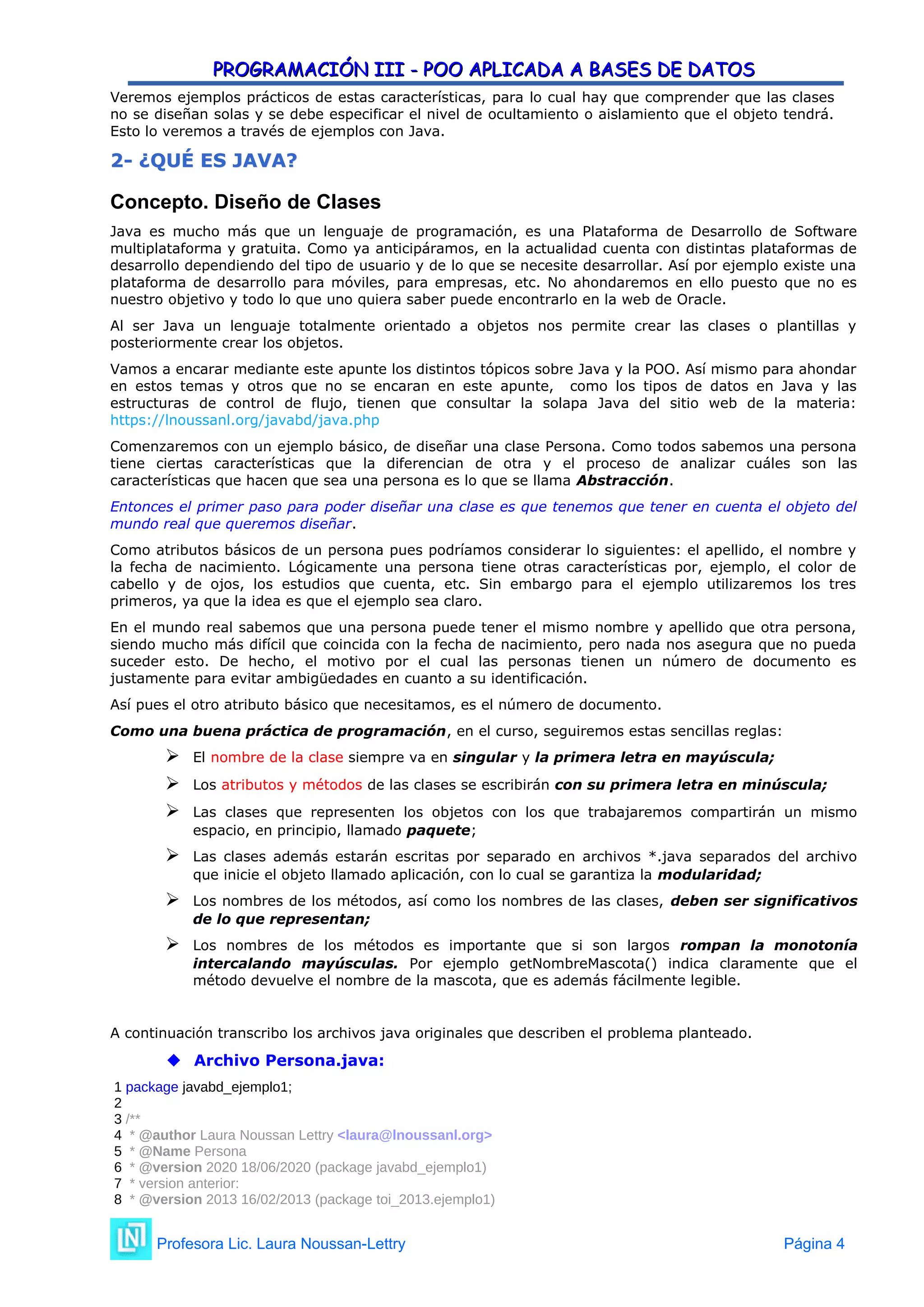PROGRAMACIÓN III - POO APLICADA A BASES DE DATOS
PROGRAMACIÓN III - POO APLICADA A BASES DE DATOS
Veremos ejemplos prácticos de estas características, para lo cual hay que comprender que las clases
no se diseñan solas y se debe especificar el nivel de ocultamiento o aislamiento que el objeto tendrá.
Esto lo veremos a través de ejemplos con Java.
2
2-
- ¿QUÉ ES JAVA?
¿QUÉ ES JAVA?
Concepto. Diseño de Clases
Java es mucho más que un lenguaje de programación, es una Plataforma de Desarrollo de Software
multiplataforma y gratuita. Como ya anticipáramos, en la actualidad cuenta con distintas plataformas de
desarrollo dependiendo del tipo de usuario y de lo que se necesite desarrollar. Así por ejemplo existe una
plataforma de desarrollo para móviles, para empresas, etc. No ahondaremos en ello puesto que no es
nuestro objetivo y todo lo que uno quiera saber puede encontrarlo en la web de Oracle.
Al ser Java un lenguaje totalmente orientado a objetos nos permite crear las clases o plantillas y
posteriormente crear los objetos.
Vamos a encarar mediante este apunte los distintos tópicos sobre Java y la POO. Así mismo para ahondar
en estos temas y otros que no se encaran en este apunte, como los tipos de datos en Java y las
estructuras de control de flujo, tienen que consultar la solapa Java del sitio web de la materia:
https://lnoussanl.org/javabd/java.php
Comenzaremos con un ejemplo básico, de diseñar una clase Persona. Como todos sabemos una persona
tiene ciertas características que la diferencian de otra y el proceso de analizar cuáles son las
características que hacen que sea una persona es lo que se llama Abstracción.
Entonces el primer paso para poder diseñar una clase es que tenemos que tener en cuenta el objeto del
mundo real que queremos diseñar.
Como atributos básicos de un persona pues podríamos considerar lo siguientes: el apellido, el nombre y
la fecha de nacimiento. Lógicamente una persona tiene otras características por, ejemplo, el color de
cabello y de ojos, los estudios que cuenta, etc. Sin embargo para el ejemplo utilizaremos los tres
primeros, ya que la idea es que el ejemplo sea claro.
En el mundo real sabemos que una persona puede tener el mismo nombre y apellido que otra persona,
siendo mucho más difícil que coincida con la fecha de nacimiento, pero nada nos asegura que no pueda
suceder esto. De hecho, el motivo por el cual las personas tienen un número de documento es
justamente para evitar ambigüedades en cuanto a su identificación.
Así pues el otro atributo básico que necesitamos, es el número de documento.
Como una buena práctica de programación, en el curso, seguiremos estas sencillas reglas:
 El nombre de la clase siempre va en singular y la primera letra en mayúscula;
 Los atributos y métodos de las clases se escribirán con su primera letra en minúscula;
 Las clases que representen los objetos con los que trabajaremos compartirán un mismo
espacio, en principio, llamado paquete;
 Las clases además estarán escritas por separado en archivos *.java separados del archivo
que inicie el objeto llamado aplicación, con lo cual se garantiza la modularidad;
 Los nombres de los métodos, así como los nombres de las clases, deben ser significativos
de lo que representan;
 Los nombres de los métodos es importante que si son largos rompan la monotonía
intercalando mayúsculas. Por ejemplo getNombreMascota() indica claramente que el
método devuelve el nombre de la mascota, que es además fácilmente legible.
A continuación transcribo los archivos java originales que describen el problema planteado.
 Archivo Persona.java:
1 package javabd_ejemplo1;
2
3 /**
4 * @author Laura Noussan Lettry <laura@lnoussanl.org>
5 * @Name Persona
6 * @version 2020 18/06/2020 (package javabd_ejemplo1)
7 * version anterior:
8 * @version 2013 16/02/2013 (package toi_2013.ejemplo1)
Profesora Lic. Laura Noussan-Lettry Página 4
 