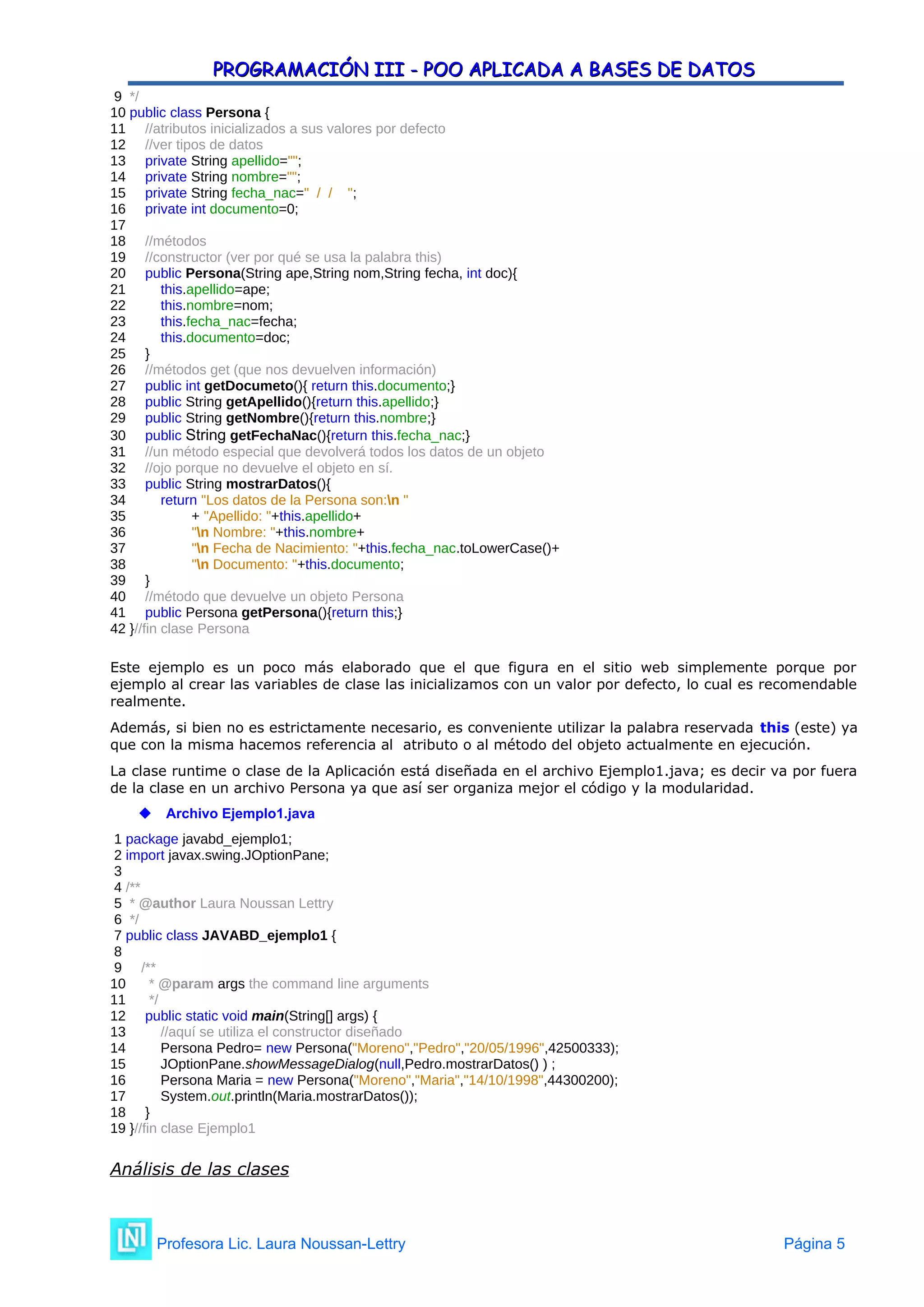 PROGRAMACIÓN III - POO APLICADA A BASES DE DATOS
PROGRAMACIÓN III - POO APLICADA A BASES DE DATOS
9 */
10 public class Persona {
11 //atributos inicializados a sus valores por defecto
12 //ver tipos de datos
13 private String apellido="";
14 private String nombre="";
15 private String fecha_nac=" / / ";
16 private int documento=0;
17
18 //métodos
19 //constructor (ver por qué se usa la palabra this)
20 public Persona(String ape,String nom,String fecha, int doc){
21 this.apellido=ape;
22 this.nombre=nom;
23 this.fecha_nac=fecha;
24 this.documento=doc;
25 }
26 //métodos get (que nos devuelven información)
27 public int getDocumeto(){ return this.documento;}
28 public String getApellido(){return this.apellido;}
29 public String getNombre(){return this.nombre;}
30 public String getFechaNac(){return this.fecha_nac;}
31 //un método especial que devolverá todos los datos de un objeto
32 //ojo porque no devuelve el objeto en sí.
33 public String mostrarDatos(){
34 return "Los datos de la Persona son:n "
35 + "Apellido: "+this.apellido+
36 "n Nombre: "+this.nombre+
37 "n Fecha de Nacimiento: "+this.fecha_nac.toLowerCase()+
38 "n Documento: "+this.documento;
39 }
40 //método que devuelve un objeto Persona
41 public Persona getPersona(){return this;}
42 }//fin clase Persona
Este ejemplo es un poco más elaborado que el que figura en el sitio web simplemente porque por
ejemplo al crear las variables de clase las inicializamos con un valor por defecto, lo cual es recomendable
realmente.
Además, si bien no es estrictamente necesario, es conveniente utilizar la palabra reservada this (este) ya
que con la misma hacemos referencia al atributo o al método del objeto actualmente en ejecución.
La clase runtime o clase de la Aplicación está diseñada en el archivo Ejemplo1.java; es decir va por fuera
de la clase en un archivo Persona ya que así ser organiza mejor el código y la modularidad.
 Archivo Ejemplo1.java
1 package javabd_ejemplo1;
2 import javax.swing.JOptionPane;
3
4 /**
5 * @author Laura Noussan Lettry
6 */
7 public class JAVABD_ejemplo1 {
8
9 /**
10 * @param args the command line arguments
11 */
12 public static void main(String[] args) {
13 //aquí se utiliza el constructor diseñado
14 Persona Pedro= new Persona("Moreno","Pedro","20/05/1996",42500333);
15 JOptionPane.showMessageDialog(null,Pedro.mostrarDatos() ) ;
16 Persona Maria = new Persona("Moreno","Maria","14/10/1998",44300200);
17 System.out.println(Maria.mostrarDatos());
18 }
19 }//fin clase Ejemplo1
Análisis de las clases
Profesora Lic. Laura Noussan-Lettry Página 5
 