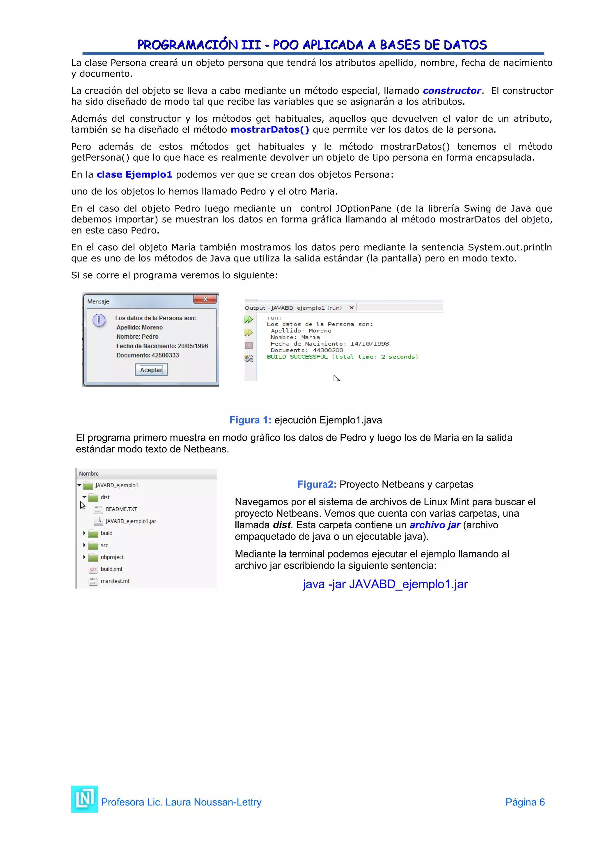 PROGRAMACIÓN III - POO APLICADA A BASES DE DATOS
PROGRAMACIÓN III - POO APLICADA A BASES DE DATOS
La clase Persona creará un objeto persona que tendrá los atributos apellido, nombre, fecha de nacimiento
y documento.
La creación del objeto se lleva a cabo mediante un método especial, llamado constructor. El constructor
ha sido diseñado de modo tal que recibe las variables que se asignarán a los atributos.
Además del constructor y los métodos get habituales, aquellos que devuelven el valor de un atributo,
también se ha diseñado el método mostrarDatos() que permite ver los datos de la persona.
Pero además de estos métodos get habituales y le método mostrarDatos() tenemos el método
getPersona() que lo que hace es realmente devolver un objeto de tipo persona en forma encapsulada.
En la clase Ejemplo1 podemos ver que se crean dos objetos Persona:
uno de los objetos lo hemos llamado Pedro y el otro Maria.
En el caso del objeto Pedro luego mediante un control JOptionPane (de la librería Swing de Java que
debemos importar) se muestran los datos en forma gráfica llamando al método mostrarDatos del objeto,
en este caso Pedro.
En el caso del objeto María también mostramos los datos pero mediante la sentencia System.out.println
que es uno de los métodos de Java que utiliza la salida estándar (la pantalla) pero en modo texto.
Si se corre el programa veremos lo siguiente:
Figura 1: ejecución Ejemplo1.java
El programa primero muestra en modo gráfico los datos de Pedro y luego los de María en la salida
estándar modo texto de Netbeans.
Figura2: Proyecto Netbeans y carpetas
Navegamos por el sistema de archivos de Linux Mint para buscar el
proyecto Netbeans. Vemos que cuenta con varias carpetas, una
llamada dist. Esta carpeta contiene un archivo jar (archivo
empaquetado de java o un ejecutable java).
Mediante la terminal podemos ejecutar el ejemplo llamando al
archivo jar escribiendo la siguiente sentencia:
java -jar JAVABD_ejemplo1.jar
Profesora Lic. Laura Noussan-Lettry Página 6
 