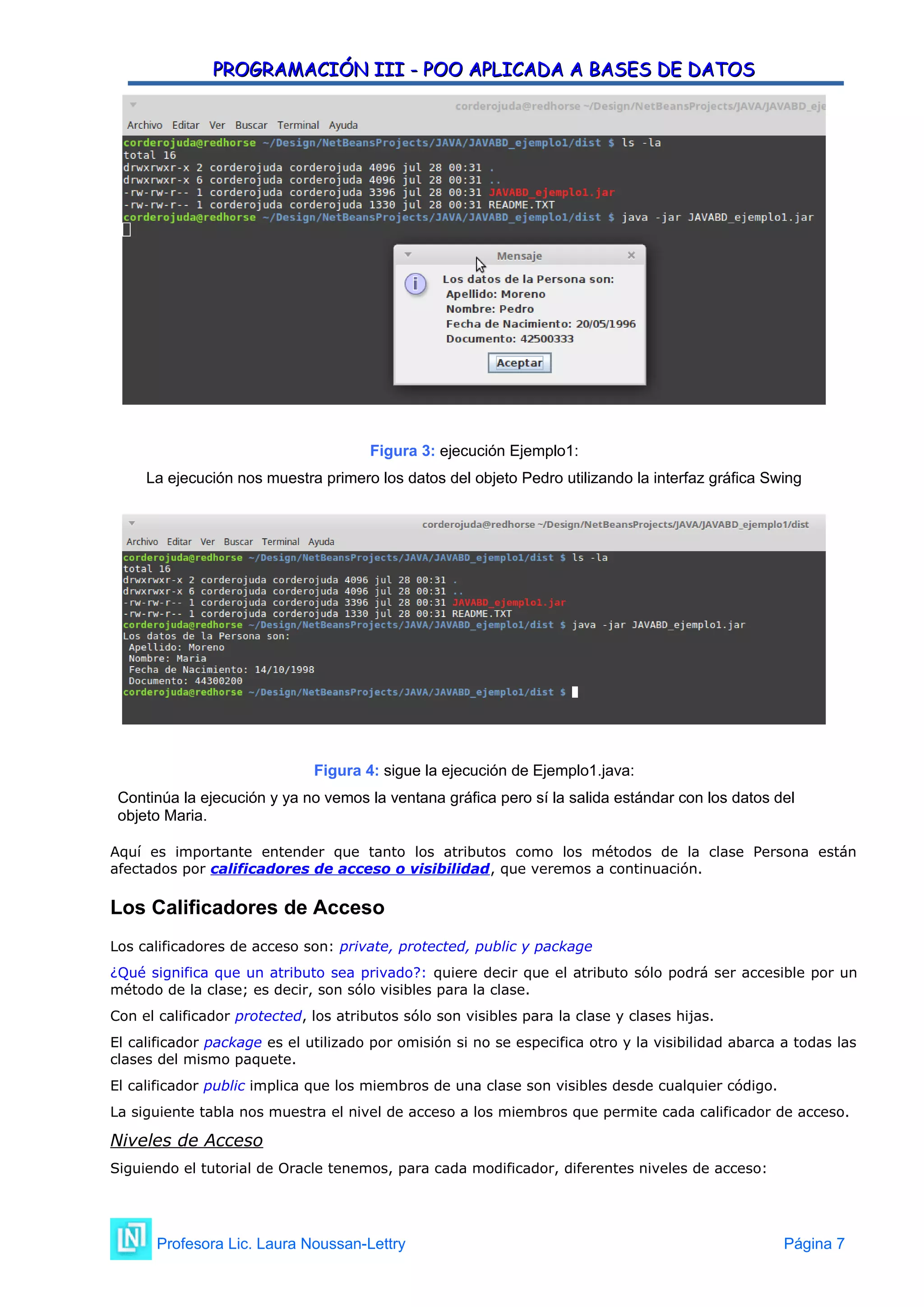 PROGRAMACIÓN III - POO APLICADA A BASES DE DATOS
PROGRAMACIÓN III - POO APLICADA A BASES DE DATOS
Figura 3: ejecución Ejemplo1:
La ejecución nos muestra primero los datos del objeto Pedro utilizando la interfaz gráfica Swing
Figura 4: sigue la ejecución de Ejemplo1.java:
Continúa la ejecución y ya no vemos la ventana gráfica pero sí la salida estándar con los datos del
objeto Maria.
Aquí es importante entender que tanto los atributos como los métodos de la clase Persona están
afectados por calificadores de acceso o visibilidad, que veremos a continuación.
Los Calificadores de Acceso
Los calificadores de acceso son: private, protected, public y package
¿Qué significa que un atributo sea privado?: quiere decir que el atributo sólo podrá ser accesible por un
método de la clase; es decir, son sólo visibles para la clase.
Con el calificador protected, los atributos sólo son visibles para la clase y clases hijas.
El calificador package es el utilizado por omisión si no se especifica otro y la visibilidad abarca a todas las
clases del mismo paquete.
El calificador public implica que los miembros de una clase son visibles desde cualquier código.
La siguiente tabla nos muestra el nivel de acceso a los miembros que permite cada calificador de acceso.
Niveles de Acceso
Siguiendo el tutorial de Oracle tenemos, para cada modificador, diferentes niveles de acceso:
Profesora Lic. Laura Noussan-Lettry Página 7
 