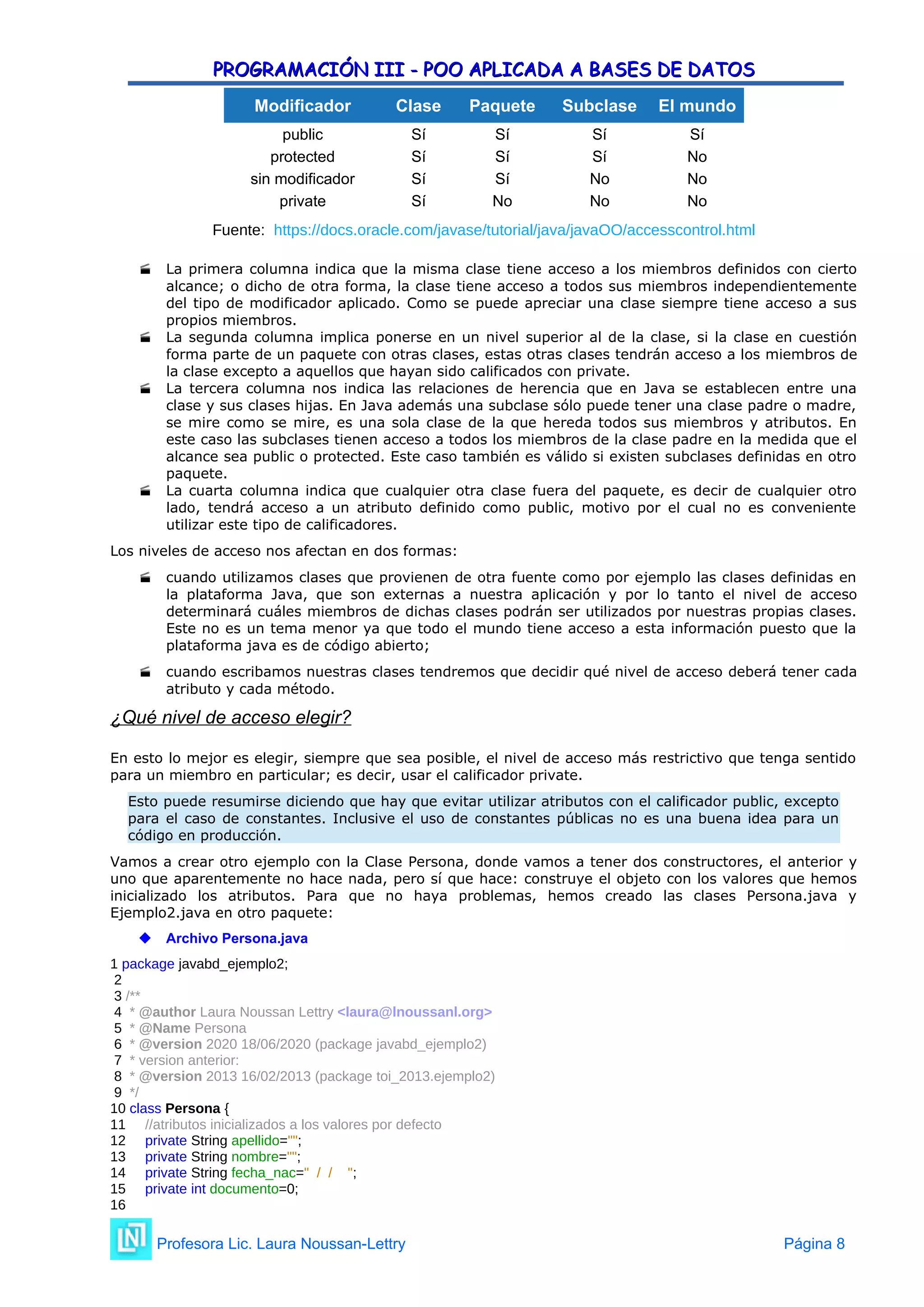 PROGRAMACIÓN III - POO APLICADA A BASES DE DATOS
PROGRAMACIÓN III - POO APLICADA A BASES DE DATOS
Modificador Clase Paquete Subclase El mundo
public Sí Sí Sí Sí
protected Sí Sí Sí No
sin modificador Sí Sí No No
private Sí No No No
Fuente: https://docs.oracle.com/javase/tutorial/java/javaOO/accesscontrol.html
 La primera columna indica que la misma clase tiene acceso a los miembros definidos con cierto
alcance; o dicho de otra forma, la clase tiene acceso a todos sus miembros independientemente
del tipo de modificador aplicado. Como se puede apreciar una clase siempre tiene acceso a sus
propios miembros.
 La segunda columna implica ponerse en un nivel superior al de la clase, si la clase en cuestión
forma parte de un paquete con otras clases, estas otras clases tendrán acceso a los miembros de
la clase excepto a aquellos que hayan sido calificados con private.
 La tercera columna nos indica las relaciones de herencia que en Java se establecen entre una
clase y sus clases hijas. En Java además una subclase sólo puede tener una clase padre o madre,
se mire como se mire, es una sola clase de la que hereda todos sus miembros y atributos. En
este caso las subclases tienen acceso a todos los miembros de la clase padre en la medida que el
alcance sea public o protected. Este caso también es válido si existen subclases definidas en otro
paquete.
 La cuarta columna indica que cualquier otra clase fuera del paquete, es decir de cualquier otro
lado, tendrá acceso a un atributo definido como public, motivo por el cual no es conveniente
utilizar este tipo de calificadores.
Los niveles de acceso nos afectan en dos formas:
 cuando utilizamos clases que provienen de otra fuente como por ejemplo las clases definidas en
la plataforma Java, que son externas a nuestra aplicación y por lo tanto el nivel de acceso
determinará cuáles miembros de dichas clases podrán ser utilizados por nuestras propias clases.
Este no es un tema menor ya que todo el mundo tiene acceso a esta información puesto que la
plataforma java es de código abierto;
 cuando escribamos nuestras clases tendremos que decidir qué nivel de acceso deberá tener cada
atributo y cada método.
¿Qué nivel de acceso elegir?
En esto lo mejor es elegir, siempre que sea posible, el nivel de acceso más restrictivo que tenga sentido
para un miembro en particular; es decir, usar el calificador private.
Esto puede resumirse diciendo que hay que evitar utilizar atributos con el calificador public, excepto
para el caso de constantes. Inclusive el uso de constantes públicas no es una buena idea para un
código en producción.
Vamos a crear otro ejemplo con la Clase Persona, donde vamos a tener dos constructores, el anterior y
uno que aparentemente no hace nada, pero sí que hace: construye el objeto con los valores que hemos
inicializado los atributos. Para que no haya problemas, hemos creado las clases Persona.java y
Ejemplo2.java en otro paquete:
 Archivo Persona.java
1 package javabd_ejemplo2;
2
3 /**
4 * @author Laura Noussan Lettry <laura@lnoussanl.org>
5 * @Name Persona
6 * @version 2020 18/06/2020 (package javabd_ejemplo2)
7 * version anterior:
8 * @version 2013 16/02/2013 (package toi_2013.ejemplo2)
9 */
10 class Persona {
11 //atributos inicializados a los valores por defecto
12 private String apellido="";
13 private String nombre="";
14 private String fecha_nac=" / / ";
15 private int documento=0;
16
Profesora Lic. Laura Noussan-Lettry Página 8
 