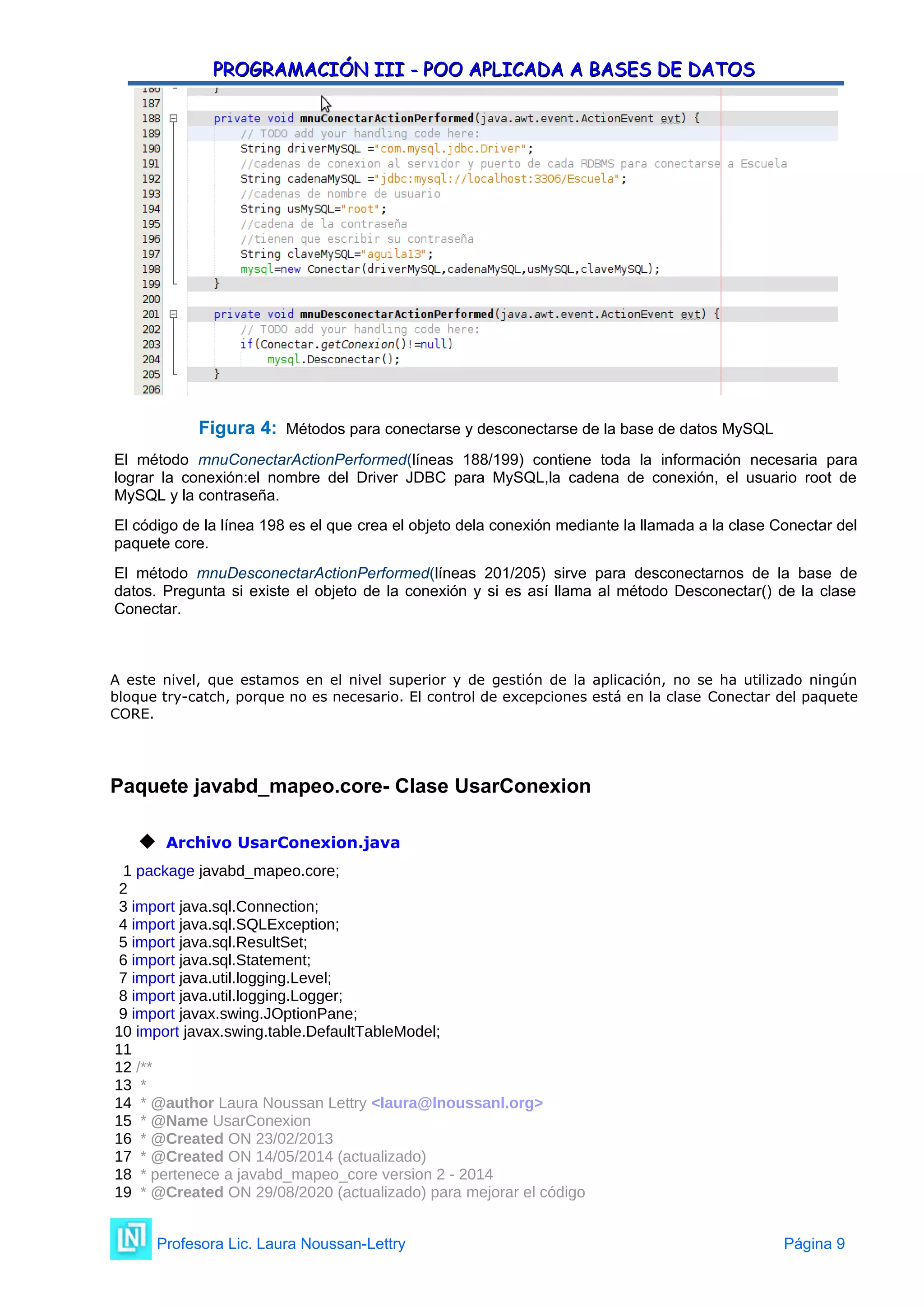 PROGRAMACIÓN III - POO APLICADA A BASES DE DATOS
PROGRAMACIÓN III - POO APLICADA A BASES DE DATOS
Figura 4: Métodos para conectarse y desconectarse de la base de datos MySQL
El método mnuConectarActionPerformed(líneas 188/199) contiene toda la información necesaria para
lograr la conexión:el nombre del Driver JDBC para MySQL,la cadena de conexión, el usuario root de
MySQL y la contraseña.
El código de la línea 198 es el que crea el objeto dela conexión mediante la llamada a la clase Conectar del
paquete core.
El método mnuDesconectarActionPerformed(líneas 201/205) sirve para desconectarnos de la base de
datos. Pregunta si existe el objeto de la conexión y si es así llama al método Desconectar() de la clase
Conectar.
A este nivel, que estamos en el nivel superior y de gestión de la aplicación, no se ha utilizado ningún
bloque try-catch, porque no es necesario. El control de excepciones está en la clase Conectar del paquete
CORE.
Paquete javabd_mapeo.core- Clase UsarConexion
 Archivo UsarConexion.java
1 package javabd_mapeo.core;
2
3 import java.sql.Connection;
4 import java.sql.SQLException;
5 import java.sql.ResultSet;
6 import java.sql.Statement;
7 import java.util.logging.Level;
8 import java.util.logging.Logger;
9 import javax.swing.JOptionPane;
10 import javax.swing.table.DefaultTableModel;
11
12 /**
13 *
14 * @author Laura Noussan Lettry <laura@lnoussanl.org>
15 * @Name UsarConexion
16 * @Created ON 23/02/2013
17 * @Created ON 14/05/2014 (actualizado)
18 * pertenece a javabd_mapeo_core version 2 - 2014
19 * @Created ON 29/08/2020 (actualizado) para mejorar el código
Profesora Lic. Laura Noussan-Lettry Página 9
 