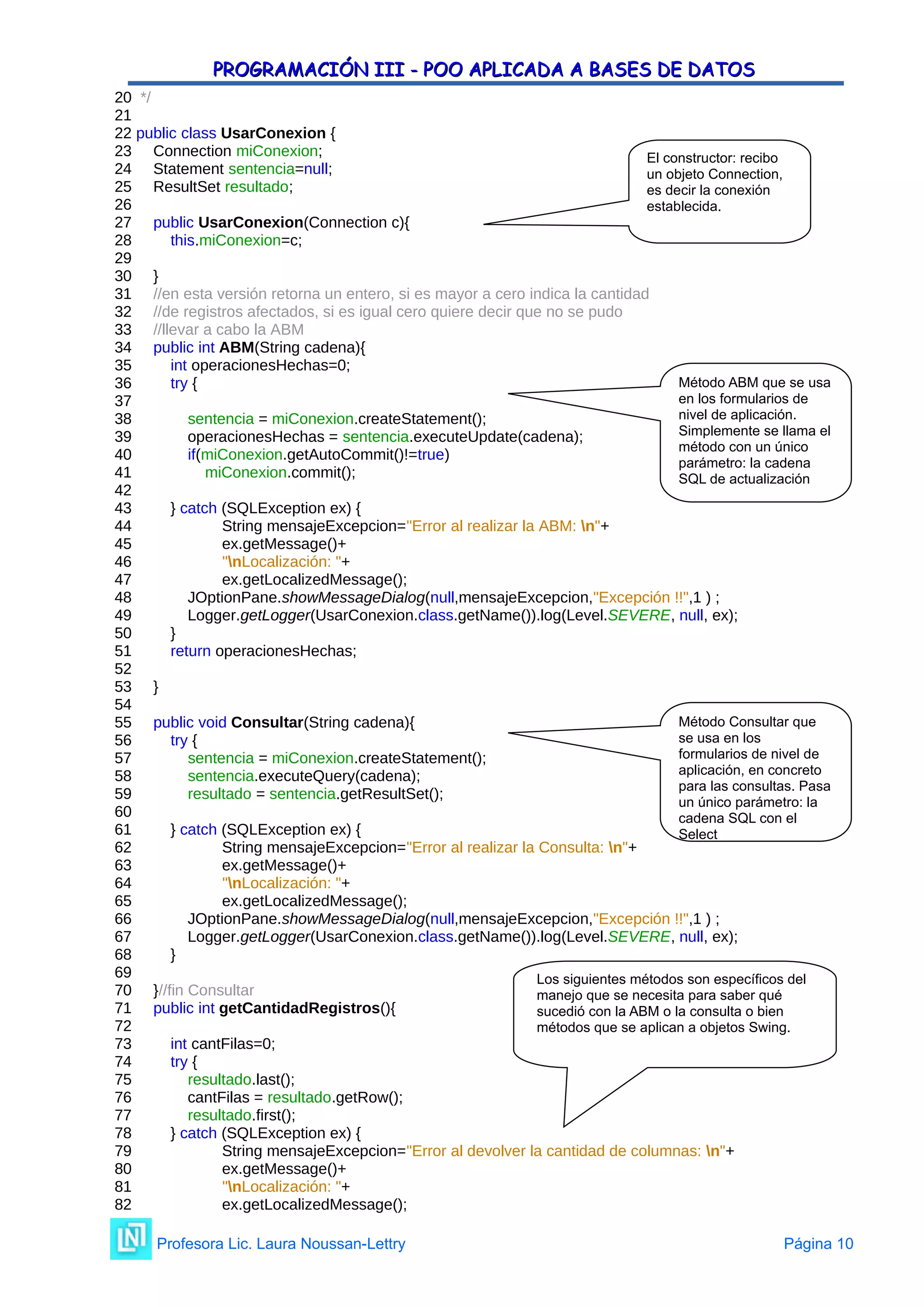 PROGRAMACIÓN III - POO APLICADA A BASES DE DATOS
PROGRAMACIÓN III - POO APLICADA A BASES DE DATOS
20 */
21
22 public class UsarConexion {
23 Connection miConexion;
24 Statement sentencia=null;
25 ResultSet resultado;
26
27 public UsarConexion(Connection c){
28 this.miConexion=c;
29
30 }
31 //en esta versión retorna un entero, si es mayor a cero indica la cantidad
32 //de registros afectados, si es igual cero quiere decir que no se pudo
33 //llevar a cabo la ABM
34 public int ABM(String cadena){
35 int operacionesHechas=0;
36 try {
37
38 sentencia = miConexion.createStatement();
39 operacionesHechas = sentencia.executeUpdate(cadena);
40 if(miConexion.getAutoCommit()!=true)
41 miConexion.commit();
42
43 } catch (SQLException ex) {
44 String mensajeExcepcion="Error al realizar la ABM: n"+
45 ex.getMessage()+
46 "nLocalización: "+
47 ex.getLocalizedMessage();
48 JOptionPane.showMessageDialog(null,mensajeExcepcion,"Excepción !!",1 ) ;
49 Logger.getLogger(UsarConexion.class.getName()).log(Level.SEVERE, null, ex);
50 }
51 return operacionesHechas;
52
53 }
54
55 public void Consultar(String cadena){
56 try {
57 sentencia = miConexion.createStatement();
58 sentencia.executeQuery(cadena);
59 resultado = sentencia.getResultSet();
60
61 } catch (SQLException ex) {
62 String mensajeExcepcion="Error al realizar la Consulta: n"+
63 ex.getMessage()+
64 "nLocalización: "+
65 ex.getLocalizedMessage();
66 JOptionPane.showMessageDialog(null,mensajeExcepcion,"Excepción !!",1 ) ;
67 Logger.getLogger(UsarConexion.class.getName()).log(Level.SEVERE, null, ex);
68 }
69
70 }//fin Consultar
71 public int getCantidadRegistros(){
72
73 int cantFilas=0;
74 try {
75 resultado.last();
76 cantFilas = resultado.getRow();
77 resultado.first();
78 } catch (SQLException ex) {
79 String mensajeExcepcion="Error al devolver la cantidad de columnas: n"+
80 ex.getMessage()+
81 "nLocalización: "+
82 ex.getLocalizedMessage();
Profesora Lic. Laura Noussan-Lettry Página 10
Método ABM que se usa
en los formularios de
nivel de aplicación.
Simplemente se llama el
método con un único
parámetro: la cadena
SQL de actualización
El constructor: recibo
un objeto Connection,
es decir la conexión
establecida.
Método Consultar que
se usa en los
formularios de nivel de
aplicación, en concreto
para las consultas. Pasa
un único parámetro: la
cadena SQL con el
Select
Los siguientes métodos son específicos del
manejo que se necesita para saber qué
sucedió con la ABM o la consulta o bien
métodos que se aplican a objetos Swing.
 
