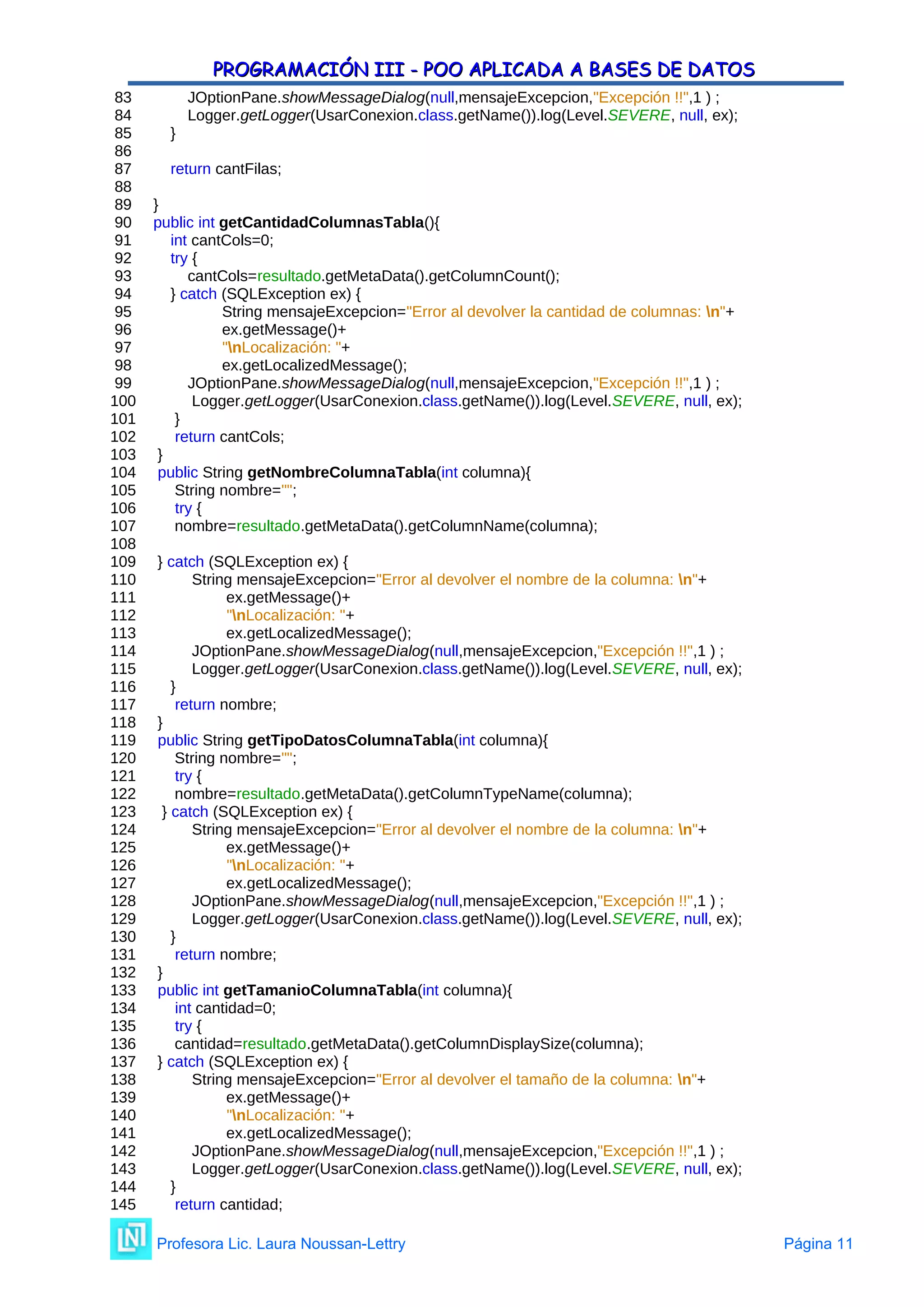 PROGRAMACIÓN III - POO APLICADA A BASES DE DATOS
PROGRAMACIÓN III - POO APLICADA A BASES DE DATOS
83 JOptionPane.showMessageDialog(null,mensajeExcepcion,"Excepción !!",1 ) ;
84 Logger.getLogger(UsarConexion.class.getName()).log(Level.SEVERE, null, ex);
85 }
86
87 return cantFilas;
88
89 }
90 public int getCantidadColumnasTabla(){
91 int cantCols=0;
92 try {
93 cantCols=resultado.getMetaData().getColumnCount();
94 } catch (SQLException ex) {
95 String mensajeExcepcion="Error al devolver la cantidad de columnas: n"+
96 ex.getMessage()+
97 "nLocalización: "+
98 ex.getLocalizedMessage();
99 JOptionPane.showMessageDialog(null,mensajeExcepcion,"Excepción !!",1 ) ;
100 Logger.getLogger(UsarConexion.class.getName()).log(Level.SEVERE, null, ex);
101 }
102 return cantCols;
103 }
104 public String getNombreColumnaTabla(int columna){
105 String nombre="";
106 try {
107 nombre=resultado.getMetaData().getColumnName(columna);
108
109 } catch (SQLException ex) {
110 String mensajeExcepcion="Error al devolver el nombre de la columna: n"+
111 ex.getMessage()+
112 "nLocalización: "+
113 ex.getLocalizedMessage();
114 JOptionPane.showMessageDialog(null,mensajeExcepcion,"Excepción !!",1 ) ;
115 Logger.getLogger(UsarConexion.class.getName()).log(Level.SEVERE, null, ex);
116 }
117 return nombre;
118 }
119 public String getTipoDatosColumnaTabla(int columna){
120 String nombre="";
121 try {
122 nombre=resultado.getMetaData().getColumnTypeName(columna);
123 } catch (SQLException ex) {
124 String mensajeExcepcion="Error al devolver el nombre de la columna: n"+
125 ex.getMessage()+
126 "nLocalización: "+
127 ex.getLocalizedMessage();
128 JOptionPane.showMessageDialog(null,mensajeExcepcion,"Excepción !!",1 ) ;
129 Logger.getLogger(UsarConexion.class.getName()).log(Level.SEVERE, null, ex);
130 }
131 return nombre;
132 }
133 public int getTamanioColumnaTabla(int columna){
134 int cantidad=0;
135 try {
136 cantidad=resultado.getMetaData().getColumnDisplaySize(columna);
137 } catch (SQLException ex) {
138 String mensajeExcepcion="Error al devolver el tamaño de la columna: n"+
139 ex.getMessage()+
140 "nLocalización: "+
141 ex.getLocalizedMessage();
142 JOptionPane.showMessageDialog(null,mensajeExcepcion,"Excepción !!",1 ) ;
143 Logger.getLogger(UsarConexion.class.getName()).log(Level.SEVERE, null, ex);
144 }
145 return cantidad;
Profesora Lic. Laura Noussan-Lettry Página 11
 
