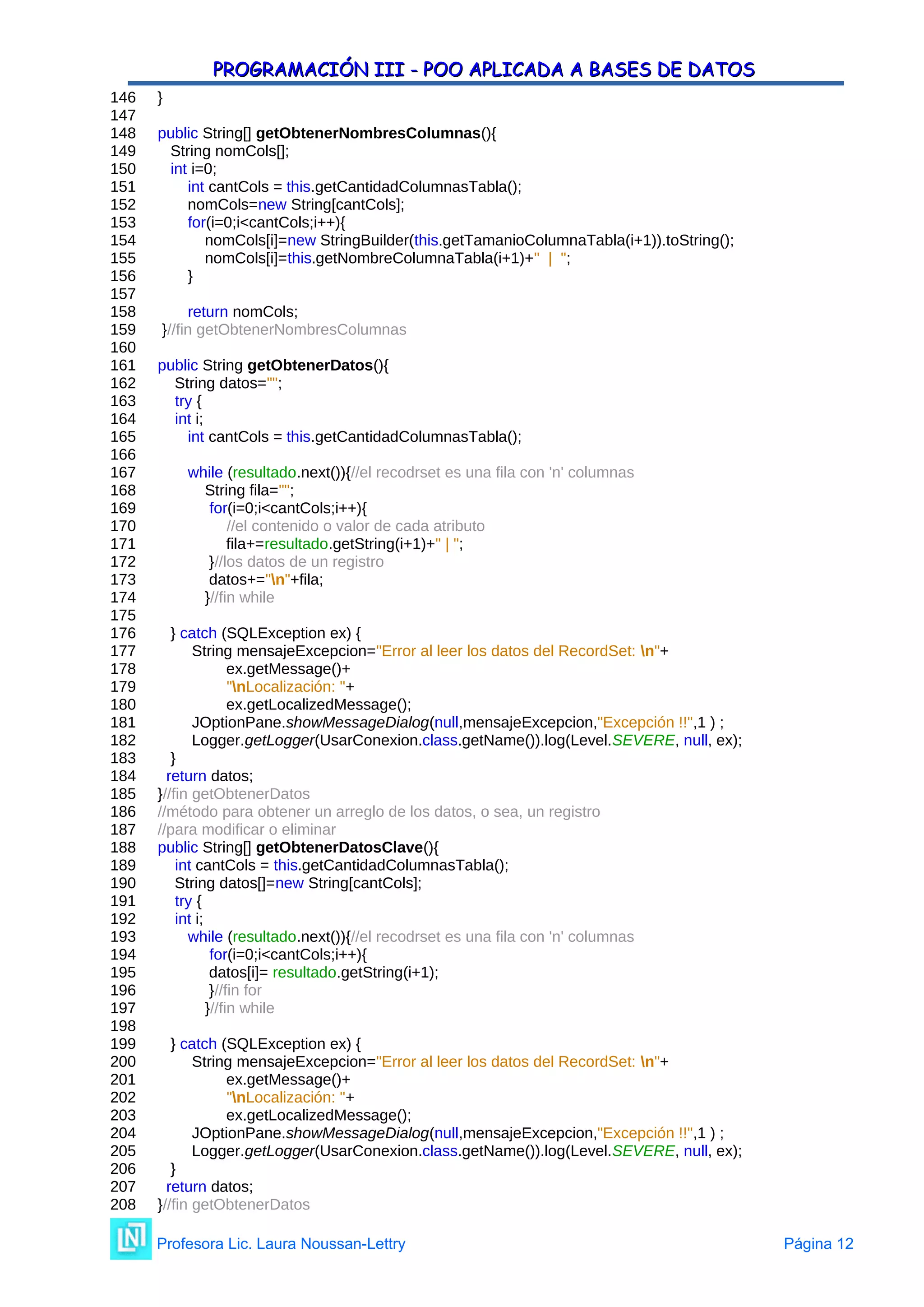 PROGRAMACIÓN III - POO APLICADA A BASES DE DATOS
PROGRAMACIÓN III - POO APLICADA A BASES DE DATOS
146 }
147
148 public String[] getObtenerNombresColumnas(){
149 String nomCols[];
150 int i=0;
151 int cantCols = this.getCantidadColumnasTabla();
152 nomCols=new String[cantCols];
153 for(i=0;i<cantCols;i++){
154 nomCols[i]=new StringBuilder(this.getTamanioColumnaTabla(i+1)).toString();
155 nomCols[i]=this.getNombreColumnaTabla(i+1)+" | ";
156 }
157
158 return nomCols;
159 }//fin getObtenerNombresColumnas
160
161 public String getObtenerDatos(){
162 String datos="";
163 try {
164 int i;
165 int cantCols = this.getCantidadColumnasTabla();
166
167 while (resultado.next()){//el recodrset es una fila con 'n' columnas
168 String fila="";
169 for(i=0;i<cantCols;i++){
170 //el contenido o valor de cada atributo
171 fila+=resultado.getString(i+1)+" | ";
172 }//los datos de un registro
173 datos+="n"+fila;
174 }//fin while
175
176 } catch (SQLException ex) {
177 String mensajeExcepcion="Error al leer los datos del RecordSet: n"+
178 ex.getMessage()+
179 "nLocalización: "+
180 ex.getLocalizedMessage();
181 JOptionPane.showMessageDialog(null,mensajeExcepcion,"Excepción !!",1 ) ;
182 Logger.getLogger(UsarConexion.class.getName()).log(Level.SEVERE, null, ex);
183 }
184 return datos;
185 }//fin getObtenerDatos
186 //método para obtener un arreglo de los datos, o sea, un registro
187 //para modificar o eliminar
188 public String[] getObtenerDatosClave(){
189 int cantCols = this.getCantidadColumnasTabla();
190 String datos[]=new String[cantCols];
191 try {
192 int i;
193 while (resultado.next()){//el recodrset es una fila con 'n' columnas
194 for(i=0;i<cantCols;i++){
195 datos[i]= resultado.getString(i+1);
196 }//fin for
197 }//fin while
198
199 } catch (SQLException ex) {
200 String mensajeExcepcion="Error al leer los datos del RecordSet: n"+
201 ex.getMessage()+
202 "nLocalización: "+
203 ex.getLocalizedMessage();
204 JOptionPane.showMessageDialog(null,mensajeExcepcion,"Excepción !!",1 ) ;
205 Logger.getLogger(UsarConexion.class.getName()).log(Level.SEVERE, null, ex);
206 }
207 return datos;
208 }//fin getObtenerDatos
Profesora Lic. Laura Noussan-Lettry Página 12
 