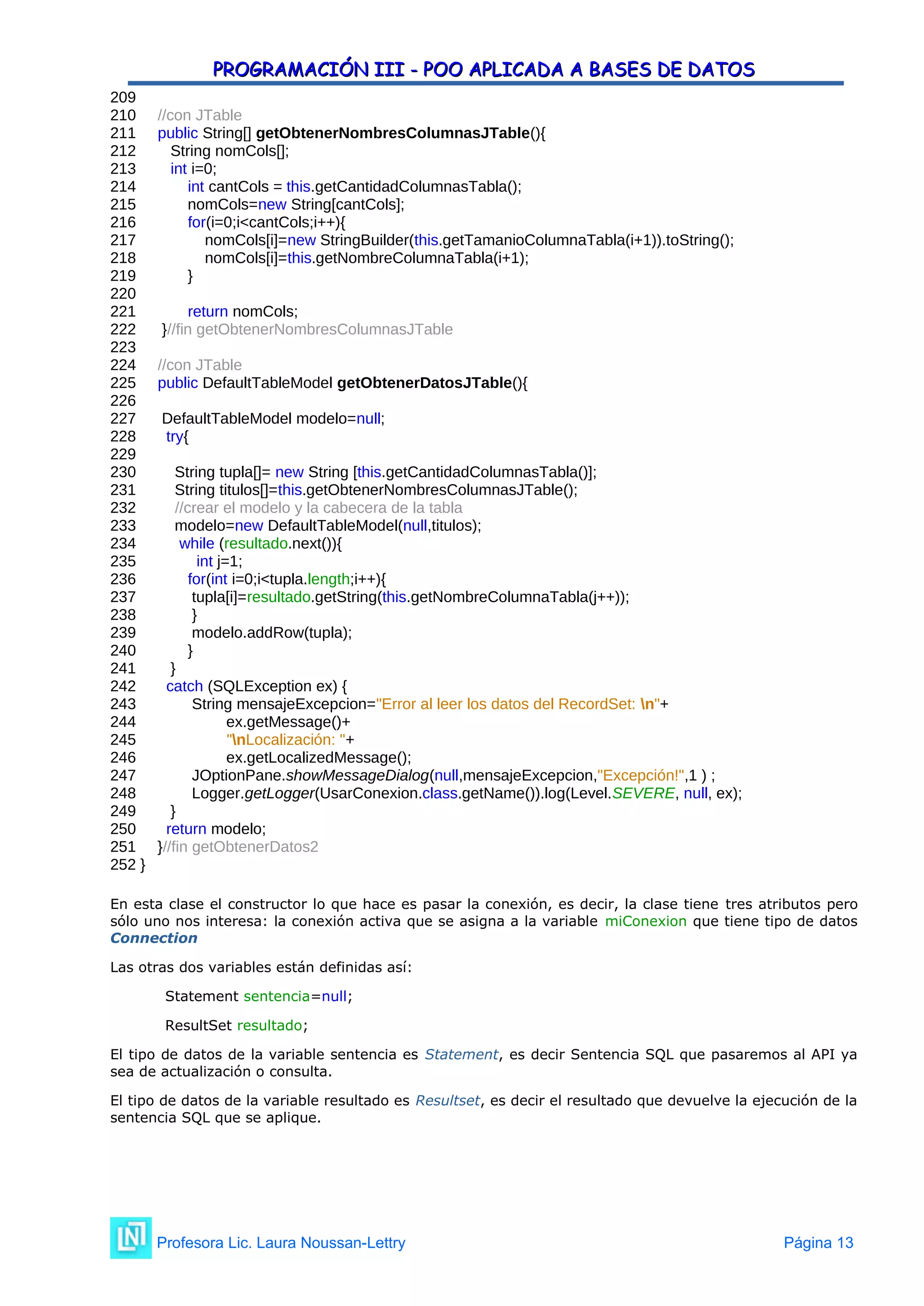 PROGRAMACIÓN III - POO APLICADA A BASES DE DATOS
PROGRAMACIÓN III - POO APLICADA A BASES DE DATOS
209
210 //con JTable
211 public String[] getObtenerNombresColumnasJTable(){
212 String nomCols[];
213 int i=0;
214 int cantCols = this.getCantidadColumnasTabla();
215 nomCols=new String[cantCols];
216 for(i=0;i<cantCols;i++){
217 nomCols[i]=new StringBuilder(this.getTamanioColumnaTabla(i+1)).toString();
218 nomCols[i]=this.getNombreColumnaTabla(i+1);
219 }
220
221 return nomCols;
222 }//fin getObtenerNombresColumnasJTable
223
224 //con JTable
225 public DefaultTableModel getObtenerDatosJTable(){
226
227 DefaultTableModel modelo=null;
228 try{
229
230 String tupla[]= new String [this.getCantidadColumnasTabla()];
231 String titulos[]=this.getObtenerNombresColumnasJTable();
232 //crear el modelo y la cabecera de la tabla
233 modelo=new DefaultTableModel(null,titulos);
234 while (resultado.next()){
235 int j=1;
236 for(int i=0;i<tupla.length;i++){
237 tupla[i]=resultado.getString(this.getNombreColumnaTabla(j++));
238 }
239 modelo.addRow(tupla);
240 }
241 }
242 catch (SQLException ex) {
243 String mensajeExcepcion="Error al leer los datos del RecordSet: n"+
244 ex.getMessage()+
245 "nLocalización: "+
246 ex.getLocalizedMessage();
247 JOptionPane.showMessageDialog(null,mensajeExcepcion,"Excepción!",1 ) ;
248 Logger.getLogger(UsarConexion.class.getName()).log(Level.SEVERE, null, ex);
249 }
250 return modelo;
251 }//fin getObtenerDatos2
252 }
En esta clase el constructor lo que hace es pasar la conexión, es decir, la clase tiene tres atributos pero
sólo uno nos interesa: la conexión activa que se asigna a la variable miConexion que tiene tipo de datos
Connection
Las otras dos variables están definidas así:
Statement sentencia=null;
ResultSet resultado;
El tipo de datos de la variable sentencia es Statement, es decir Sentencia SQL que pasaremos al API ya
sea de actualización o consulta.
El tipo de datos de la variable resultado es Resultset, es decir el resultado que devuelve la ejecución de la
sentencia SQL que se aplique.
Profesora Lic. Laura Noussan-Lettry Página 13
 