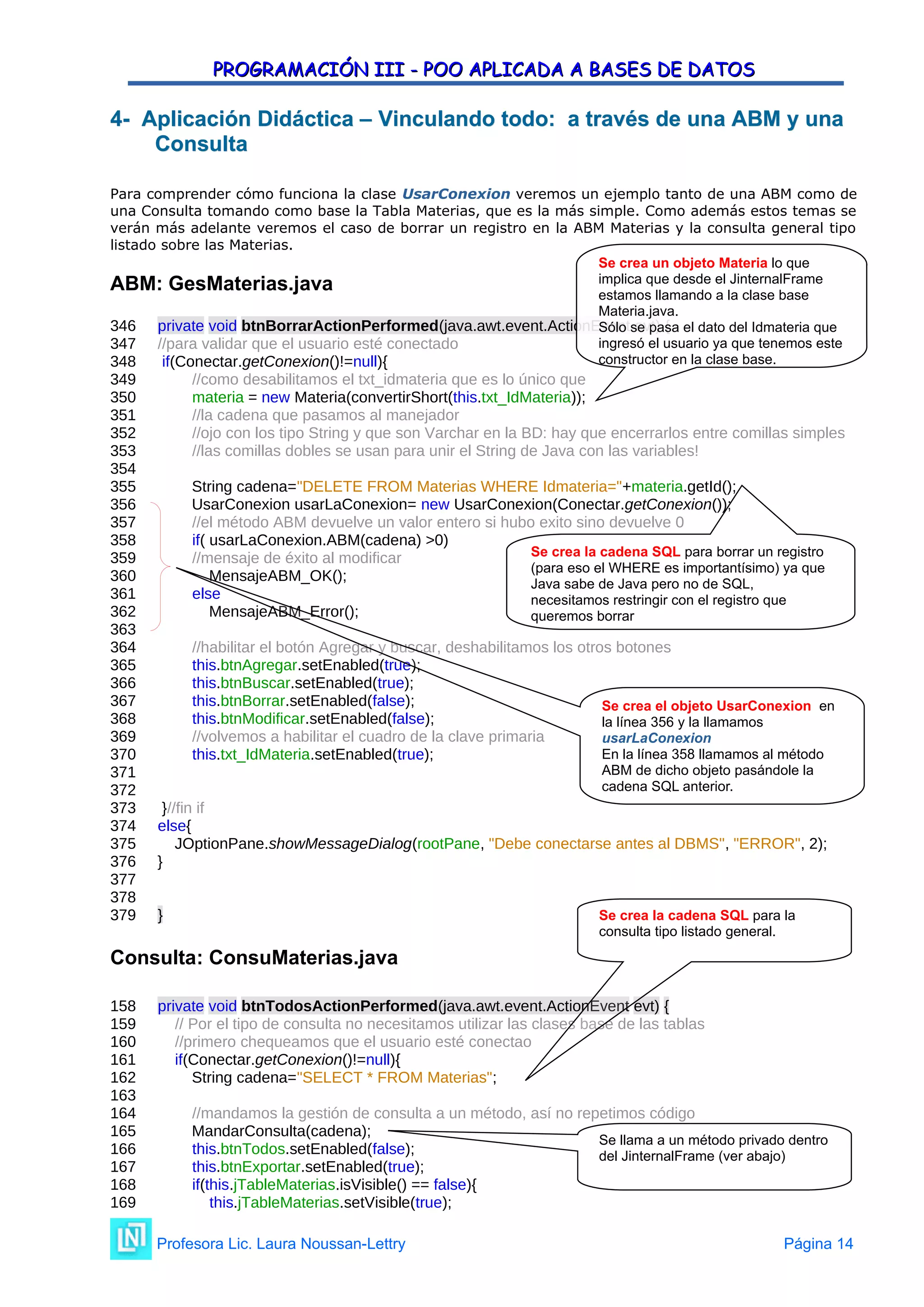 PROGRAMACIÓN III - POO APLICADA A BASES DE DATOS
PROGRAMACIÓN III - POO APLICADA A BASES DE DATOS
4
4- Aplicación Didáctica –
- Aplicación Didáctica – Vinculando todo: a través de una ABM y una
Vinculando todo: a través de una ABM y una
Consulta
Consulta
Para comprender cómo funciona la clase UsarConexion veremos un ejemplo tanto de una ABM como de
una Consulta tomando como base la Tabla Materias, que es la más simple. Como además estos temas se
verán más adelante veremos el caso de borrar un registro en la ABM Materias y la consulta general tipo
listado sobre las Materias.
ABM: GesMaterias.java
346 private void btnBorrarActionPerformed(java.awt.event.ActionEvent evt) {
347 //para validar que el usuario esté conectado
348 if(Conectar.getConexion()!=null){
349 //como desabilitamos el txt_idmateria que es lo único que
350 materia = new Materia(convertirShort(this.txt_IdMateria));
351 //la cadena que pasamos al manejador
352 //ojo con los tipo String y que son Varchar en la BD: hay que encerrarlos entre comillas simples
353 //las comillas dobles se usan para unir el String de Java con las variables!
354
355 String cadena="DELETE FROM Materias WHERE Idmateria="+materia.getId();
356 UsarConexion usarLaConexion= new UsarConexion(Conectar.getConexion());
357 //el método ABM devuelve un valor entero si hubo exito sino devuelve 0
358 if( usarLaConexion.ABM(cadena) >0)
359 //mensaje de éxito al modificar
360 MensajeABM_OK();
361 else
362 MensajeABM_Error();
363
364 //habilitar el botón Agregar y buscar, deshabilitamos los otros botones
365 this.btnAgregar.setEnabled(true);
366 this.btnBuscar.setEnabled(true);
367 this.btnBorrar.setEnabled(false);
368 this.btnModificar.setEnabled(false);
369 //volvemos a habilitar el cuadro de la clave primaria
370 this.txt_IdMateria.setEnabled(true);
371
372
373 }//fin if
374 else{
375 JOptionPane.showMessageDialog(rootPane, "Debe conectarse antes al DBMS", "ERROR", 2);
376 }
377
378
379 }
Consulta: ConsuMaterias.java
158 private void btnTodosActionPerformed(java.awt.event.ActionEvent evt) {
159 // Por el tipo de consulta no necesitamos utilizar las clases base de las tablas
160 //primero chequeamos que el usuario esté conectao
161 if(Conectar.getConexion()!=null){
162 String cadena="SELECT * FROM Materias";
163
164 //mandamos la gestión de consulta a un método, así no repetimos código
165 MandarConsulta(cadena);
166 this.btnTodos.setEnabled(false);
167 this.btnExportar.setEnabled(true);
168 if(this.jTableMaterias.isVisible() == false){
169 this.jTableMaterias.setVisible(true);
Profesora Lic. Laura Noussan-Lettry Página 14
Se crea la cadena SQL para borrar un registro
(para eso el WHERE es importantísimo) ya que
Java sabe de Java pero no de SQL,
necesitamos restringir con el registro que
queremos borrar
Se crea un objeto Materia lo que
implica que desde el JinternalFrame
estamos llamando a la clase base
Materia.java.
Sólo se pasa el dato del Idmateria que
ingresó el usuario ya que tenemos este
constructor en la clase base.
Se crea el objeto UsarConexion en
la línea 356 y la llamamos
usarLaConexion
En la línea 358 llamamos al método
ABM de dicho objeto pasándole la
cadena SQL anterior.
Se crea la cadena SQL para la
consulta tipo listado general.
Se llama a un método privado dentro
del JinternalFrame (ver abajo)
 