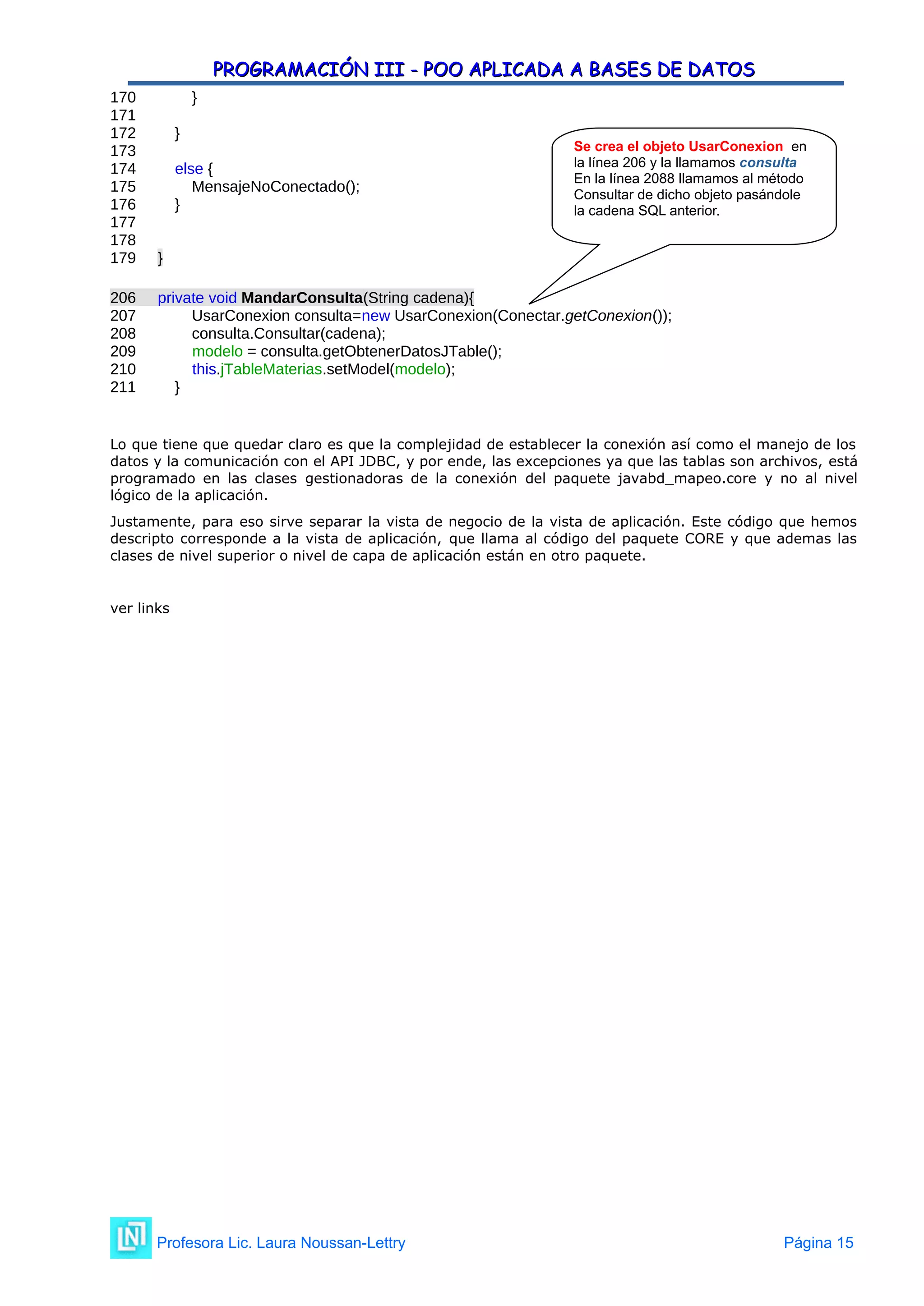 PROGRAMACIÓN III - POO APLICADA A BASES DE DATOS
PROGRAMACIÓN III - POO APLICADA A BASES DE DATOS
170 }
171
172 }
173
174 else {
175 MensajeNoConectado();
176 }
177
178
179 }
206 private void MandarConsulta(String cadena){
207 UsarConexion consulta=new UsarConexion(Conectar.getConexion());
208 consulta.Consultar(cadena);
209 modelo = consulta.getObtenerDatosJTable();
210 this.jTableMaterias.setModel(modelo);
211 }
Lo que tiene que quedar claro es que la complejidad de establecer la conexión así como el manejo de los
datos y la comunicación con el API JDBC, y por ende, las excepciones ya que las tablas son archivos, está
programado en las clases gestionadoras de la conexión del paquete javabd_mapeo.core y no al nivel
lógico de la aplicación.
Justamente, para eso sirve separar la vista de negocio de la vista de aplicación. Este código que hemos
descripto corresponde a la vista de aplicación, que llama al código del paquete CORE y que ademas las
clases de nivel superior o nivel de capa de aplicación están en otro paquete.
ver links
Profesora Lic. Laura Noussan-Lettry Página 15
Se crea el objeto UsarConexion en
la línea 206 y la llamamos consulta
En la línea 2088 llamamos al método
Consultar de dicho objeto pasándole
la cadena SQL anterior.
 