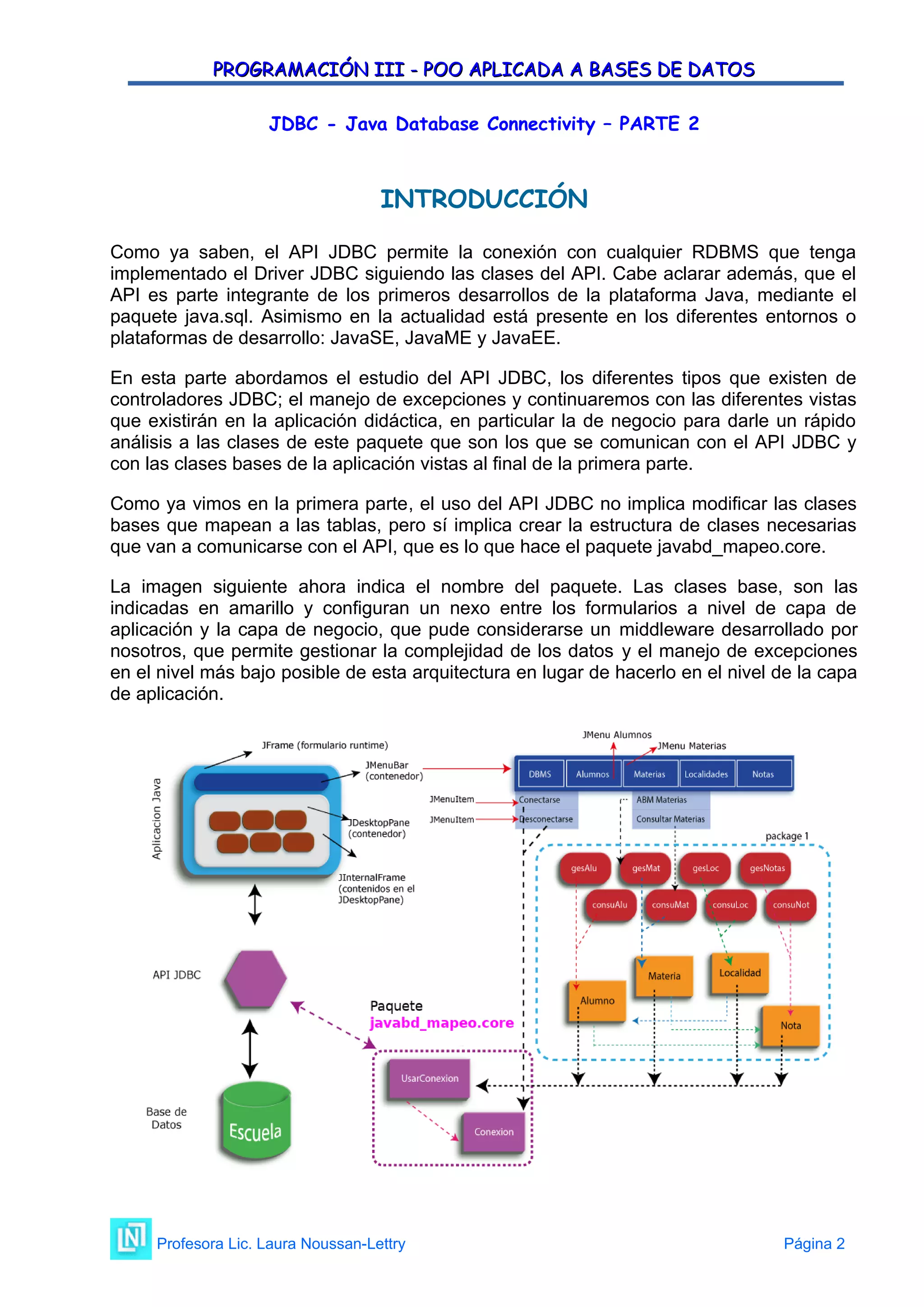 PROGRAMACIÓN III - POO APLICADA A BASES DE DATOS
PROGRAMACIÓN III - POO APLICADA A BASES DE DATOS
JDBC - Java Database Connectivity – PARTE 2
INTRODUCCIÓN
Como ya saben, el API JDBC permite la conexión con cualquier RDBMS que tenga
implementado el Driver JDBC siguiendo las clases del API. Cabe aclarar además, que el
API es parte integrante de los primeros desarrollos de la plataforma Java, mediante el
paquete java.sql. Asimismo en la actualidad está presente en los diferentes entornos o
plataformas de desarrollo: JavaSE, JavaME y JavaEE.
En esta parte abordamos el estudio del API JDBC, los diferentes tipos que existen de
controladores JDBC; el manejo de excepciones y continuaremos con las diferentes vistas
que existirán en la aplicación didáctica, en particular la de negocio para darle un rápido
análisis a las clases de este paquete que son los que se comunican con el API JDBC y
con las clases bases de la aplicación vistas al final de la primera parte.
Como ya vimos en la primera parte, el uso del API JDBC no implica modificar las clases
bases que mapean a las tablas, pero sí implica crear la estructura de clases necesarias
que van a comunicarse con el API, que es lo que hace el paquete javabd_mapeo.core.
La imagen siguiente ahora indica el nombre del paquete. Las clases base, son las
indicadas en amarillo y configuran un nexo entre los formularios a nivel de capa de
aplicación y la capa de negocio, que pude considerarse un middleware desarrollado por
nosotros, que permite gestionar la complejidad de los datos y el manejo de excepciones
en el nivel más bajo posible de esta arquitectura en lugar de hacerlo en el nivel de la capa
de aplicación.
Profesora Lic. Laura Noussan-Lettry Página 2
 