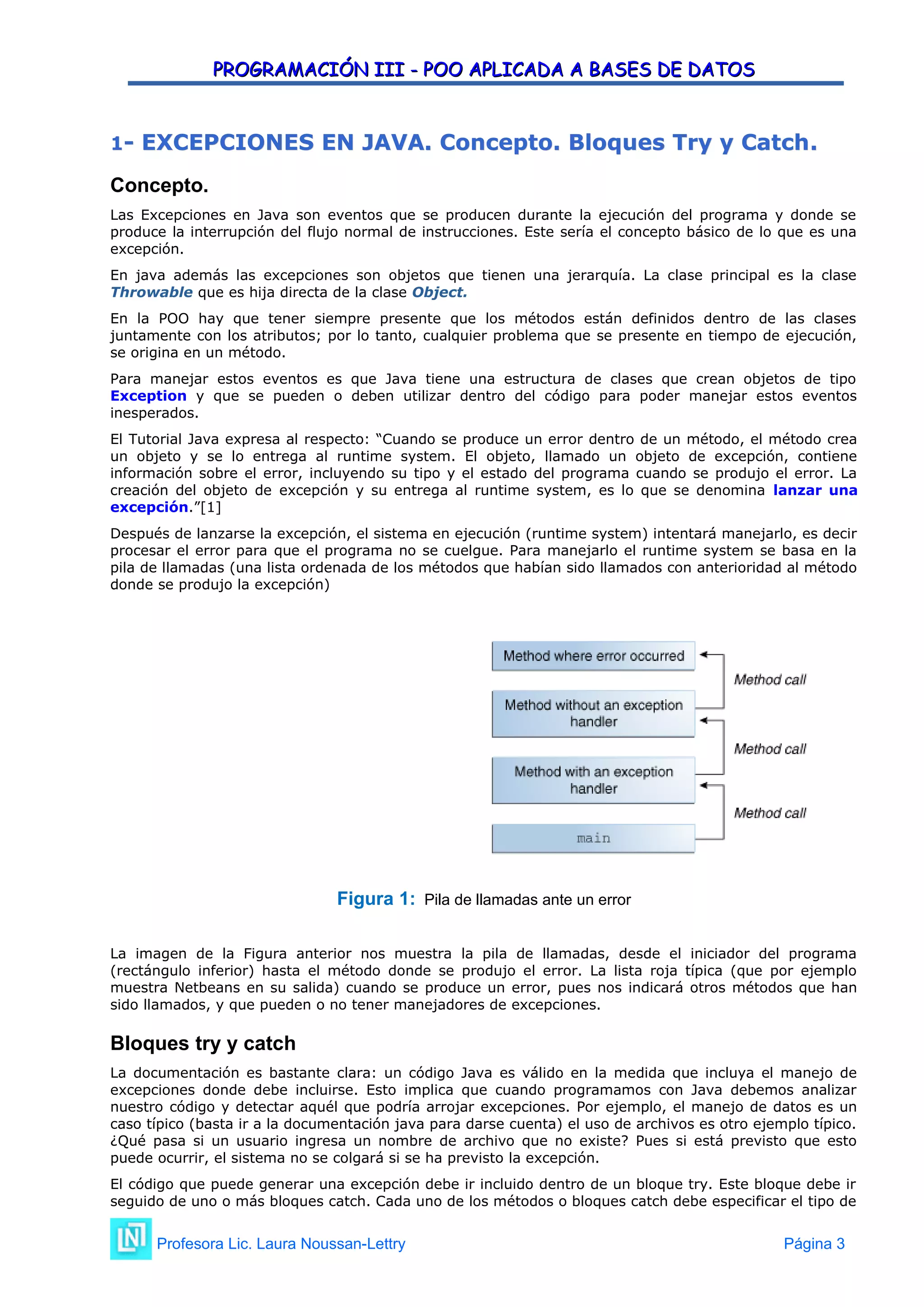 PROGRAMACIÓN III - POO APLICADA A BASES DE DATOS
PROGRAMACIÓN III - POO APLICADA A BASES DE DATOS
1
1-
- EXCEPCIONES EN JAVA. Concepto. Bloques Try y Catch
EXCEPCIONES EN JAVA. Concepto. Bloques Try y Catch.
.
Concepto.
Las Excepciones en Java son eventos que se producen durante la ejecución del programa y donde se
produce la interrupción del flujo normal de instrucciones. Este sería el concepto básico de lo que es una
excepción.
En java además las excepciones son objetos que tienen una jerarquía. La clase principal es la clase
Throwable que es hija directa de la clase Object.
En la POO hay que tener siempre presente que los métodos están definidos dentro de las clases
juntamente con los atributos; por lo tanto, cualquier problema que se presente en tiempo de ejecución,
se origina en un método.
Para manejar estos eventos es que Java tiene una estructura de clases que crean objetos de tipo
Exception y que se pueden o deben utilizar dentro del código para poder manejar estos eventos
inesperados.
El Tutorial Java expresa al respecto: “Cuando se produce un error dentro de un método, el método crea
un objeto y se lo entrega al runtime system. El objeto, llamado un objeto de excepción, contiene
información sobre el error, incluyendo su tipo y el estado del programa cuando se produjo el error. La
creación del objeto de excepción y su entrega al runtime system, es lo que se denomina lanzar una
excepción.”[1]
Después de lanzarse la excepción, el sistema en ejecución (runtime system) intentará manejarlo, es decir
procesar el error para que el programa no se cuelgue. Para manejarlo el runtime system se basa en la
pila de llamadas (una lista ordenada de los métodos que habían sido llamados con anterioridad al método
donde se produjo la excepción)
Figura 1: Pila de llamadas ante un error
La imagen de la Figura anterior nos muestra la pila de llamadas, desde el iniciador del programa
(rectángulo inferior) hasta el método donde se produjo el error. La lista roja típica (que por ejemplo
muestra Netbeans en su salida) cuando se produce un error, pues nos indicará otros métodos que han
sido llamados, y que pueden o no tener manejadores de excepciones.
Bloques try y catch
La documentación es bastante clara: un código Java es válido en la medida que incluya el manejo de
excepciones donde debe incluirse. Esto implica que cuando programamos con Java debemos analizar
nuestro código y detectar aquél que podría arrojar excepciones. Por ejemplo, el manejo de datos es un
caso típico (basta ir a la documentación java para darse cuenta) el uso de archivos es otro ejemplo típico.
¿Qué pasa si un usuario ingresa un nombre de archivo que no existe? Pues si está previsto que esto
puede ocurrir, el sistema no se colgará si se ha previsto la excepción.
El código que puede generar una excepción debe ir incluido dentro de un bloque try. Este bloque debe ir
seguido de uno o más bloques catch. Cada uno de los métodos o bloques catch debe especificar el tipo de
Profesora Lic. Laura Noussan-Lettry Página 3
 