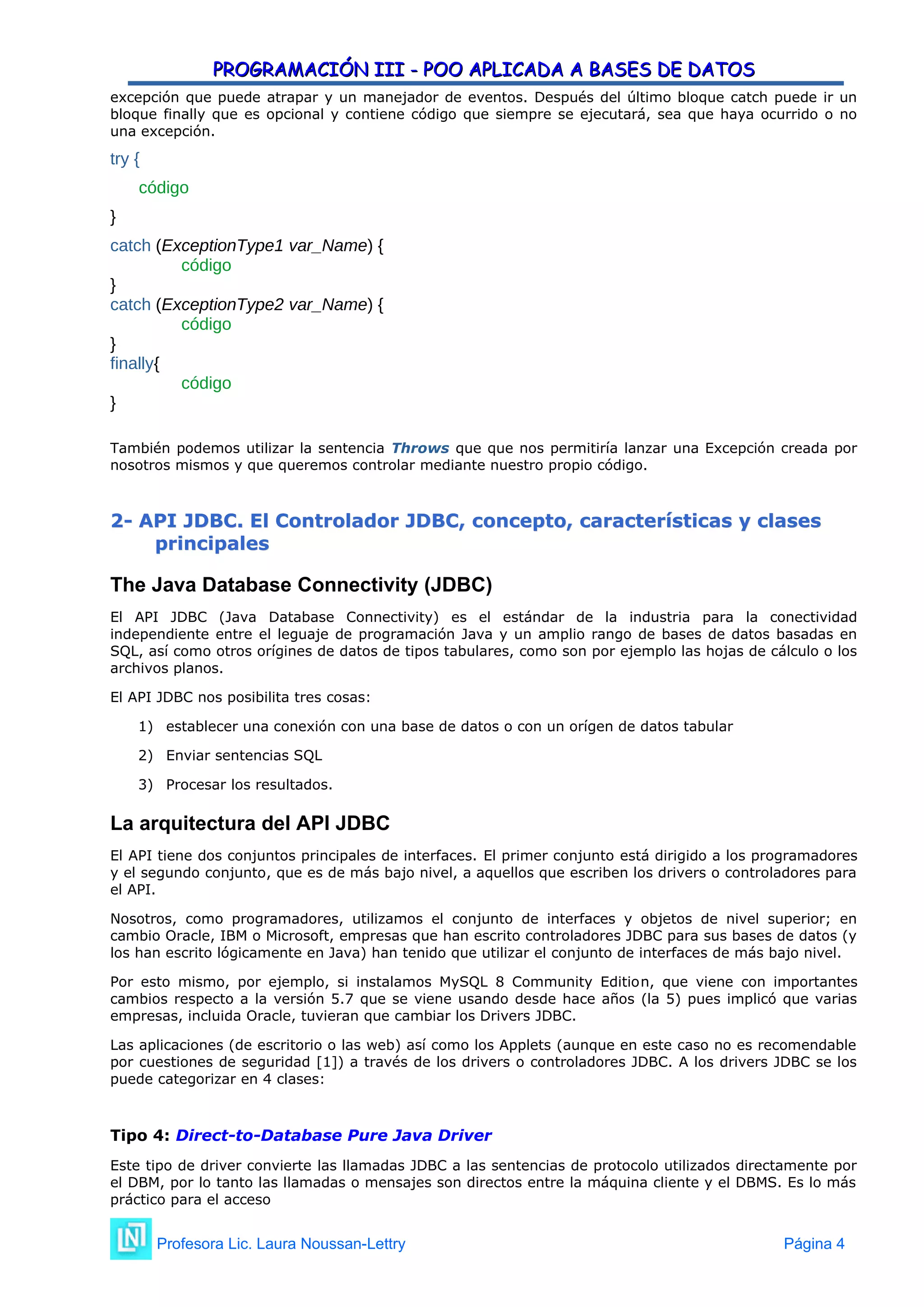 PROGRAMACIÓN III - POO APLICADA A BASES DE DATOS
PROGRAMACIÓN III - POO APLICADA A BASES DE DATOS
excepción que puede atrapar y un manejador de eventos. Después del último bloque catch puede ir un
bloque finally que es opcional y contiene código que siempre se ejecutará, sea que haya ocurrido o no
una excepción.
try {
código
}
catch (ExceptionType1 var_Name) {
código
}
catch (ExceptionType2 var_Name) {
código
}
finally{
código
}
También podemos utilizar la sentencia Throws que que nos permitiría lanzar una Excepción creada por
nosotros mismos y que queremos controlar mediante nuestro propio código.
2
2-
- API JDBC. El Controlador JDBC, concepto, características y clases
API JDBC. El Controlador JDBC, concepto, características y clases
principales
principales
The Java Database Connectivity (JDBC)
El API JDBC (Java Database Connectivity) es el estándar de la industria para la conectividad
independiente entre el leguaje de programación Java y un amplio rango de bases de datos basadas en
SQL, así como otros orígines de datos de tipos tabulares, como son por ejemplo las hojas de cálculo o los
archivos planos.
El API JDBC nos posibilita tres cosas:
1) establecer una conexión con una base de datos o con un orígen de datos tabular
2) Enviar sentencias SQL
3) Procesar los resultados.
La arquitectura del API JDBC
El API tiene dos conjuntos principales de interfaces. El primer conjunto está dirigido a los programadores
y el segundo conjunto, que es de más bajo nivel, a aquellos que escriben los drivers o controladores para
el API.
Nosotros, como programadores, utilizamos el conjunto de interfaces y objetos de nivel superior; en
cambio Oracle, IBM o Microsoft, empresas que han escrito controladores JDBC para sus bases de datos (y
los han escrito lógicamente en Java) han tenido que utilizar el conjunto de interfaces de más bajo nivel.
Por esto mismo, por ejemplo, si instalamos MySQL 8 Community Edition, que viene con importantes
cambios respecto a la versión 5.7 que se viene usando desde hace años (la 5) pues implicó que varias
empresas, incluida Oracle, tuvieran que cambiar los Drivers JDBC.
Las aplicaciones (de escritorio o las web) así como los Applets (aunque en este caso no es recomendable
por cuestiones de seguridad [1]) a través de los drivers o controladores JDBC. A los drivers JDBC se los
puede categorizar en 4 clases:
Tipo 4: Direct-to-Database Pure Java Driver
Este tipo de driver convierte las llamadas JDBC a las sentencias de protocolo utilizados directamente por
el DBM, por lo tanto las llamadas o mensajes son directos entre la máquina cliente y el DBMS. Es lo más
práctico para el acceso
Profesora Lic. Laura Noussan-Lettry Página 4
 