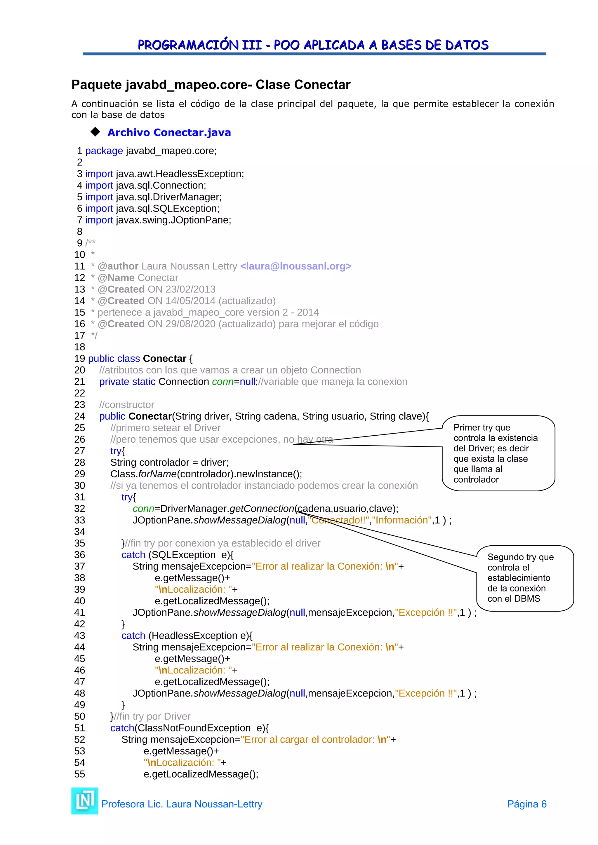 PROGRAMACIÓN III - POO APLICADA A BASES DE DATOS
PROGRAMACIÓN III - POO APLICADA A BASES DE DATOS
Paquete javabd_mapeo.core- Clase Conectar
A continuación se lista el código de la clase principal del paquete, la que permite establecer la conexión
con la base de datos
 Archivo Conectar.java
1 package javabd_mapeo.core;
2
3 import java.awt.HeadlessException;
4 import java.sql.Connection;
5 import java.sql.DriverManager;
6 import java.sql.SQLException;
7 import javax.swing.JOptionPane;
8
9 /**
10 *
11 * @author Laura Noussan Lettry <laura@lnoussanl.org>
12 * @Name Conectar
13 * @Created ON 23/02/2013
14 * @Created ON 14/05/2014 (actualizado)
15 * pertenece a javabd_mapeo_core version 2 - 2014
16 * @Created ON 29/08/2020 (actualizado) para mejorar el código
17 */
18
19 public class Conectar {
20 //atributos con los que vamos a crear un objeto Connection
21 private static Connection conn=null;//variable que maneja la conexion
22
23 //constructor
24 public Conectar(String driver, String cadena, String usuario, String clave){
25 //primero setear el Driver
26 //pero tenemos que usar excepciones, no hay otra
27 try{
28 String controlador = driver;
29 Class.forName(controlador).newInstance();
30 //si ya tenemos el controlador instanciado podemos crear la conexión
31 try{
32 conn=DriverManager.getConnection(cadena,usuario,clave);
33 JOptionPane.showMessageDialog(null,"Conectado!!","Información",1 ) ;
34
35 }//fin try por conexion ya establecido el driver
36 catch (SQLException e){
37 String mensajeExcepcion="Error al realizar la Conexión: n"+
38 e.getMessage()+
39 "nLocalización: "+
40 e.getLocalizedMessage();
41 JOptionPane.showMessageDialog(null,mensajeExcepcion,"Excepción !!",1 ) ;
42 }
43 catch (HeadlessException e){
44 String mensajeExcepcion="Error al realizar la Conexión: n"+
45 e.getMessage()+
46 "nLocalización: "+
47 e.getLocalizedMessage();
48 JOptionPane.showMessageDialog(null,mensajeExcepcion,"Excepción !!",1 ) ;
49 }
50 }//fin try por Driver
51 catch(ClassNotFoundException e){
52 String mensajeExcepcion="Error al cargar el controlador: n"+
53 e.getMessage()+
54 "nLocalización: "+
55 e.getLocalizedMessage();
Profesora Lic. Laura Noussan-Lettry Página 6
Segundo try que
controla el
establecimiento
de la conexión
con el DBMS
Primer try que
controla la existencia
del Driver; es decir
que exista la clase
que llama al
controlador
 