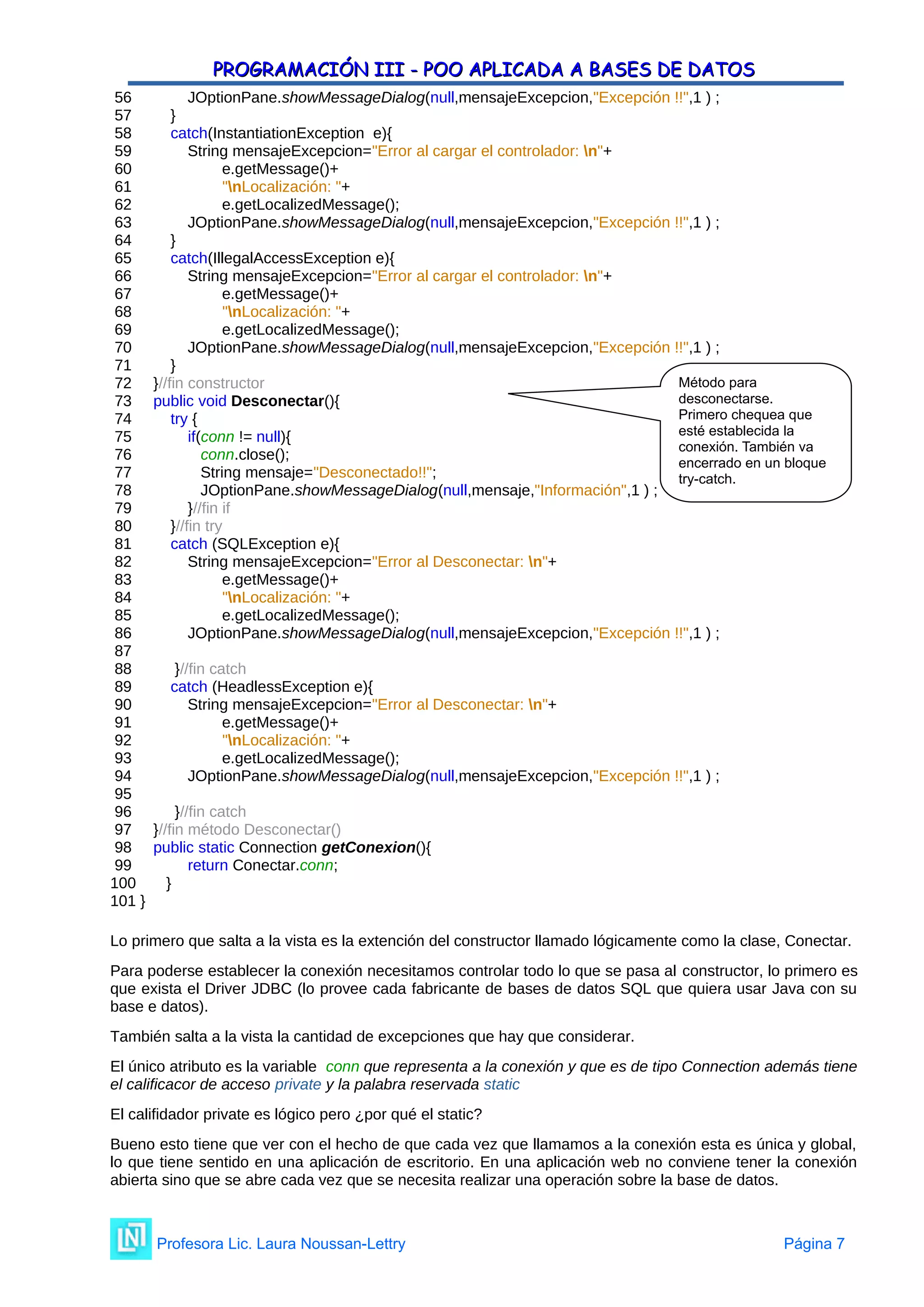 PROGRAMACIÓN III - POO APLICADA A BASES DE DATOS
PROGRAMACIÓN III - POO APLICADA A BASES DE DATOS
56 JOptionPane.showMessageDialog(null,mensajeExcepcion,"Excepción !!",1 ) ;
57 }
58 catch(InstantiationException e){
59 String mensajeExcepcion="Error al cargar el controlador: n"+
60 e.getMessage()+
61 "nLocalización: "+
62 e.getLocalizedMessage();
63 JOptionPane.showMessageDialog(null,mensajeExcepcion,"Excepción !!",1 ) ;
64 }
65 catch(IllegalAccessException e){
66 String mensajeExcepcion="Error al cargar el controlador: n"+
67 e.getMessage()+
68 "nLocalización: "+
69 e.getLocalizedMessage();
70 JOptionPane.showMessageDialog(null,mensajeExcepcion,"Excepción !!",1 ) ;
71 }
72 }//fin constructor
73 public void Desconectar(){
74 try {
75 if(conn != null){
76 conn.close();
77 String mensaje="Desconectado!!";
78 JOptionPane.showMessageDialog(null,mensaje,"Información",1 ) ;
79 }//fin if
80 }//fin try
81 catch (SQLException e){
82 String mensajeExcepcion="Error al Desconectar: n"+
83 e.getMessage()+
84 "nLocalización: "+
85 e.getLocalizedMessage();
86 JOptionPane.showMessageDialog(null,mensajeExcepcion,"Excepción !!",1 ) ;
87
88 }//fin catch
89 catch (HeadlessException e){
90 String mensajeExcepcion="Error al Desconectar: n"+
91 e.getMessage()+
92 "nLocalización: "+
93 e.getLocalizedMessage();
94 JOptionPane.showMessageDialog(null,mensajeExcepcion,"Excepción !!",1 ) ;
95
96 }//fin catch
97 }//fin método Desconectar()
98 public static Connection getConexion(){
99 return Conectar.conn;
100 }
101 }
Lo primero que salta a la vista es la extención del constructor llamado lógicamente como la clase, Conectar.
Para poderse establecer la conexión necesitamos controlar todo lo que se pasa al constructor, lo primero es
que exista el Driver JDBC (lo provee cada fabricante de bases de datos SQL que quiera usar Java con su
base e datos).
También salta a la vista la cantidad de excepciones que hay que considerar.
El único atributo es la variable conn que representa a la conexión y que es de tipo Connection además tiene
el calificacor de acceso private y la palabra reservada static
El califidador private es lógico pero ¿por qué el static?
Bueno esto tiene que ver con el hecho de que cada vez que llamamos a la conexión esta es única y global,
lo que tiene sentido en una aplicación de escritorio. En una aplicación web no conviene tener la conexión
abierta sino que se abre cada vez que se necesita realizar una operación sobre la base de datos.
Profesora Lic. Laura Noussan-Lettry Página 7
Método para
desconectarse.
Primero chequea que
esté establecida la
conexión. También va
encerrado en un bloque
try-catch.
 