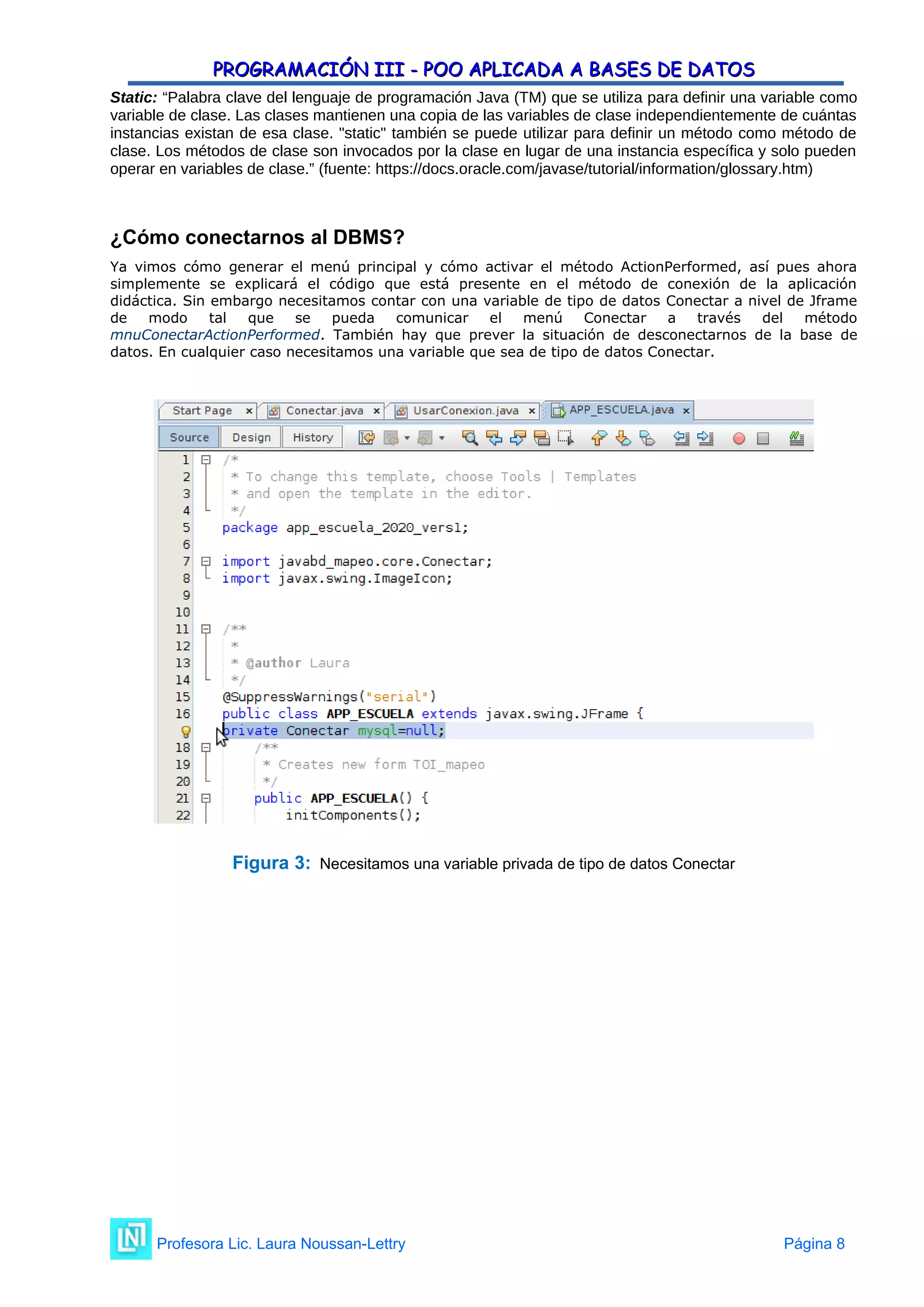 PROGRAMACIÓN III - POO APLICADA A BASES DE DATOS
PROGRAMACIÓN III - POO APLICADA A BASES DE DATOS
Static: “Palabra clave del lenguaje de programación Java (TM) que se utiliza para definir una variable como
variable de clase. Las clases mantienen una copia de las variables de clase independientemente de cuántas
instancias existan de esa clase. "static" también se puede utilizar para definir un método como método de
clase. Los métodos de clase son invocados por la clase en lugar de una instancia específica y solo pueden
operar en variables de clase.” (fuente: https://docs.oracle.com/javase/tutorial/information/glossary.htm)
¿Cómo conectarnos al DBMS?
Ya vimos cómo generar el menú principal y cómo activar el método ActionPerformed, así pues ahora
simplemente se explicará el código que está presente en el método de conexión de la aplicación
didáctica. Sin embargo necesitamos contar con una variable de tipo de datos Conectar a nivel de Jframe
de modo tal que se pueda comunicar el menú Conectar a través del método
mnuConectarActionPerformed. También hay que prever la situación de desconectarnos de la base de
datos. En cualquier caso necesitamos una variable que sea de tipo de datos Conectar.
Figura 3: Necesitamos una variable privada de tipo de datos Conectar
Profesora Lic. Laura Noussan-Lettry Página 8
 