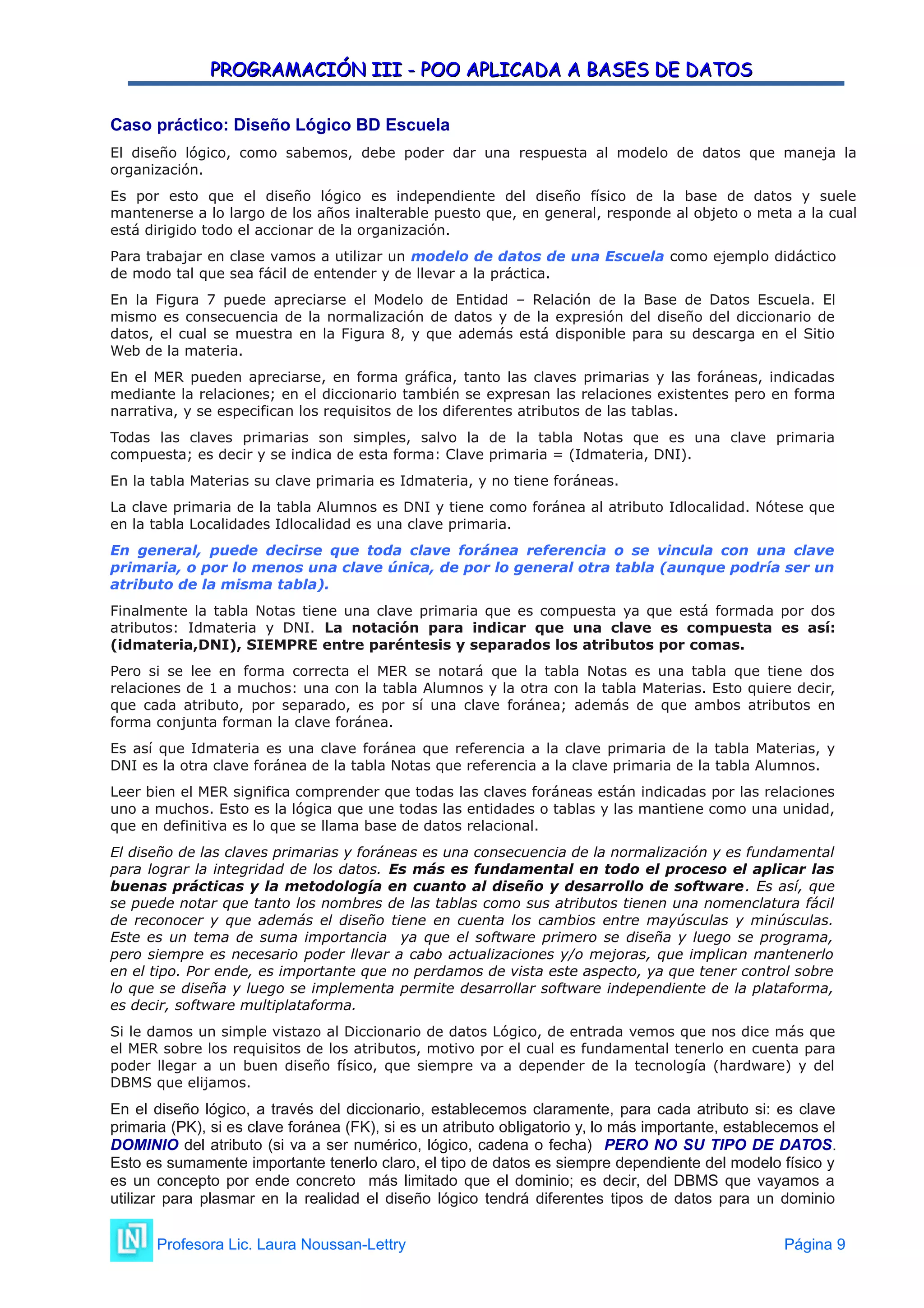 PROGRAMACIÓN III - POO APLICADA A BASES DE DATOS
PROGRAMACIÓN III - POO APLICADA A BASES DE DATOS
Caso práctico: Diseño Lógico BD Escuela
El diseño lógico, como sabemos, debe poder dar una respuesta al modelo de datos que maneja la
organización.
Es por esto que el diseño lógico es independiente del diseño físico de la base de datos y suele
mantenerse a lo largo de los años inalterable puesto que, en general, responde al objeto o meta a la cual
está dirigido todo el accionar de la organización.
Para trabajar en clase vamos a utilizar un modelo de datos de una Escuela como ejemplo didáctico
de modo tal que sea fácil de entender y de llevar a la práctica.
En la Figura 7 puede apreciarse el Modelo de Entidad – Relación de la Base de Datos Escuela. El
mismo es consecuencia de la normalización de datos y de la expresión del diseño del diccionario de
datos, el cual se muestra en la Figura 8, y que además está disponible para su descarga en el Sitio
Web de la materia.
En el MER pueden apreciarse, en forma gráfica, tanto las claves primarias y las foráneas, indicadas
mediante la relaciones; en el diccionario también se expresan las relaciones existentes pero en forma
narrativa, y se especifican los requisitos de los diferentes atributos de las tablas.
Todas las claves primarias son simples, salvo la de la tabla Notas que es una clave primaria
compuesta; es decir y se indica de esta forma: Clave primaria = (Idmateria, DNI).
En la tabla Materias su clave primaria es Idmateria, y no tiene foráneas.
La clave primaria de la tabla Alumnos es DNI y tiene como foránea al atributo Idlocalidad. Nótese que
en la tabla Localidades Idlocalidad es una clave primaria.
En general, puede decirse que toda clave foránea referencia o se vincula con una clave
primaria, o por lo menos una clave única, de por lo general otra tabla (aunque podría ser un
atributo de la misma tabla).
Finalmente la tabla Notas tiene una clave primaria que es compuesta ya que está formada por dos
atributos: Idmateria y DNI. La notación para indicar que una clave es compuesta es así:
(idmateria,DNI), SIEMPRE entre paréntesis y separados los atributos por comas.
Pero si se lee en forma correcta el MER se notará que la tabla Notas es una tabla que tiene dos
relaciones de 1 a muchos: una con la tabla Alumnos y la otra con la tabla Materias. Esto quiere decir,
que cada atributo, por separado, es por sí una clave foránea; además de que ambos atributos en
forma conjunta forman la clave foránea.
Es así que Idmateria es una clave foránea que referencia a la clave primaria de la tabla Materias, y
DNI es la otra clave foránea de la tabla Notas que referencia a la clave primaria de la tabla Alumnos.
Leer bien el MER significa comprender que todas las claves foráneas están indicadas por las relaciones
uno a muchos. Esto es la lógica que une todas las entidades o tablas y las mantiene como una unidad,
que en definitiva es lo que se llama base de datos relacional.
El diseño de las claves primarias y foráneas es una consecuencia de la normalización y es fundamental
para lograr la integridad de los datos. Es más es fundamental en todo el proceso el aplicar las
buenas prácticas y la metodología en cuanto al diseño y desarrollo de software. Es así, que
se puede notar que tanto los nombres de las tablas como sus atributos tienen una nomenclatura fácil
de reconocer y que además el diseño tiene en cuenta los cambios entre mayúsculas y minúsculas.
Este es un tema de suma importancia ya que el software primero se diseña y luego se programa,
pero siempre es necesario poder llevar a cabo actualizaciones y/o mejoras, que implican mantenerlo
en el tipo. Por ende, es importante que no perdamos de vista este aspecto, ya que tener control sobre
lo que se diseña y luego se implementa permite desarrollar software independiente de la plataforma,
es decir, software multiplataforma.
Si le damos un simple vistazo al Diccionario de datos Lógico, de entrada vemos que nos dice más que
el MER sobre los requisitos de los atributos, motivo por el cual es fundamental tenerlo en cuenta para
poder llegar a un buen diseño físico, que siempre va a depender de la tecnología (hardware) y del
DBMS que elijamos.
En el diseño lógico, a través del diccionario, establecemos claramente, para cada atributo si: es clave
primaria (PK), si es clave foránea (FK), si es un atributo obligatorio y, lo más importante, establecemos el
DOMINIO del atributo (si va a ser numérico, lógico, cadena o fecha) PERO NO SU TIPO DE DATOS.
Esto es sumamente importante tenerlo claro, el tipo de datos es siempre dependiente del modelo físico y
es un concepto por ende concreto más limitado que el dominio; es decir, del DBMS que vayamos a
utilizar para plasmar en la realidad el diseño lógico tendrá diferentes tipos de datos para un dominio
Profesora Lic. Laura Noussan-Lettry Página 9
 
