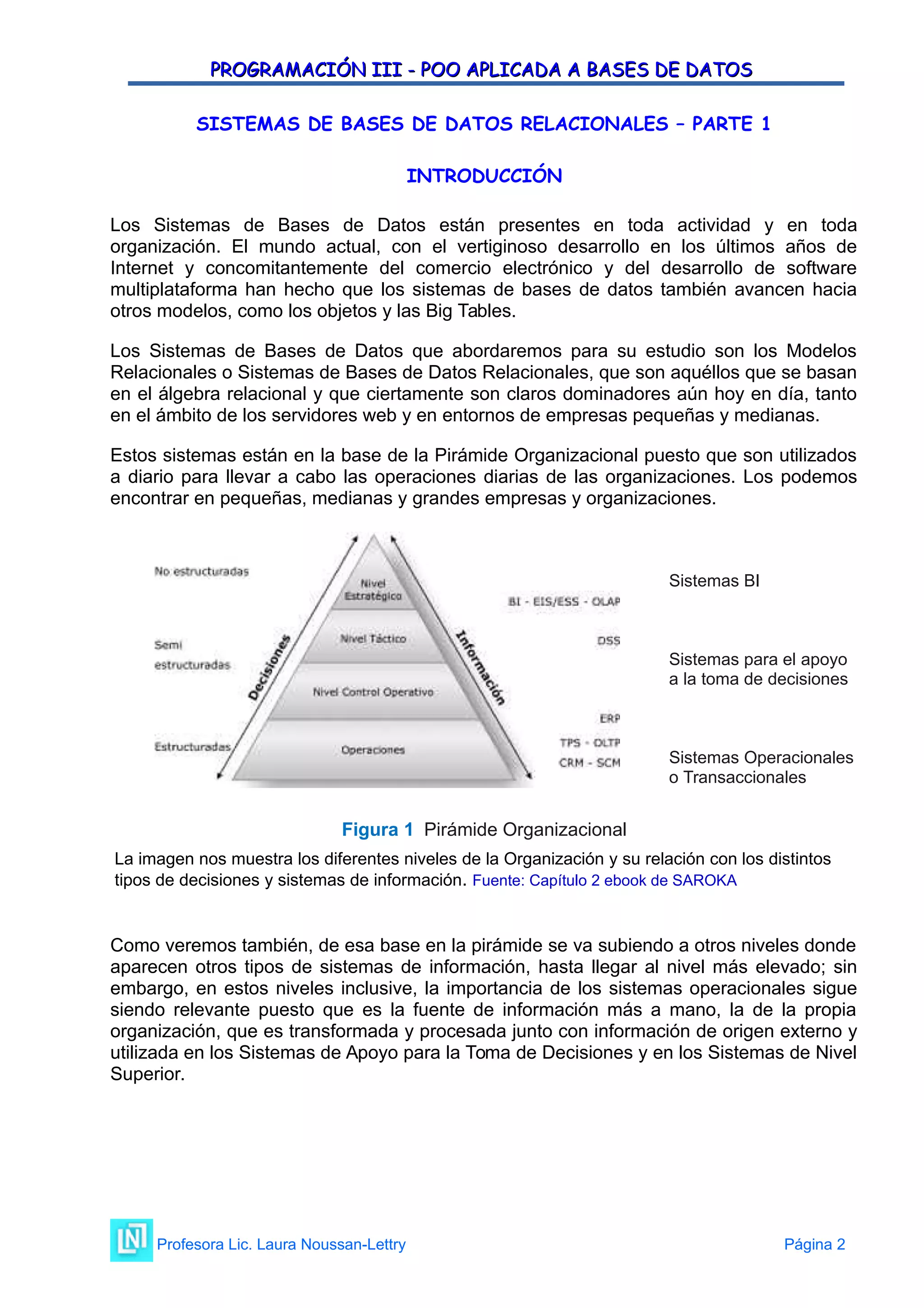 PROGRAMACIÓN III - POO APLICADA A BASES DE DATOS
PROGRAMACIÓN III - POO APLICADA A BASES DE DATOS
SISTEMAS DE BASES DE DATOS RELACIONALES – PARTE 1
INTRODUCCIÓN
Los Sistemas de Bases de Datos están presentes en toda actividad y en toda
organización. El mundo actual, con el vertiginoso desarrollo en los últimos años de
Internet y concomitantemente del comercio electrónico y del desarrollo de software
multiplataforma han hecho que los sistemas de bases de datos también avancen hacia
otros modelos, como los objetos y las Big Tables.
Los Sistemas de Bases de Datos que abordaremos para su estudio son los Modelos
Relacionales o Sistemas de Bases de Datos Relacionales, que son aquéllos que se basan
en el álgebra relacional y que ciertamente son claros dominadores aún hoy en día, tanto
en el ámbito de los servidores web y en entornos de empresas pequeñas y medianas.
Estos sistemas están en la base de la Pirámide Organizacional puesto que son utilizados
a diario para llevar a cabo las operaciones diarias de las organizaciones. Los podemos
encontrar en pequeñas, medianas y grandes empresas y organizaciones.
Sistemas BI
Sistemas para el apoyo
a la toma de decisiones
Sistemas Operacionales
o Transaccionales
Figura 1 Pirámide Organizacional
La imagen nos muestra los diferentes niveles de la Organización y su relación con los distintos
tipos de decisiones y sistemas de información. Fuente: Capítulo 2 ebook de SAROKA
Como veremos también, de esa base en la pirámide se va subiendo a otros niveles donde
aparecen otros tipos de sistemas de información, hasta llegar al nivel más elevado; sin
embargo, en estos niveles inclusive, la importancia de los sistemas operacionales sigue
siendo relevante puesto que es la fuente de información más a mano, la de la propia
organización, que es transformada y procesada junto con información de origen externo y
utilizada en los Sistemas de Apoyo para la Toma de Decisiones y en los Sistemas de Nivel
Superior.
Profesora Lic. Laura Noussan-Lettry Página 2
 