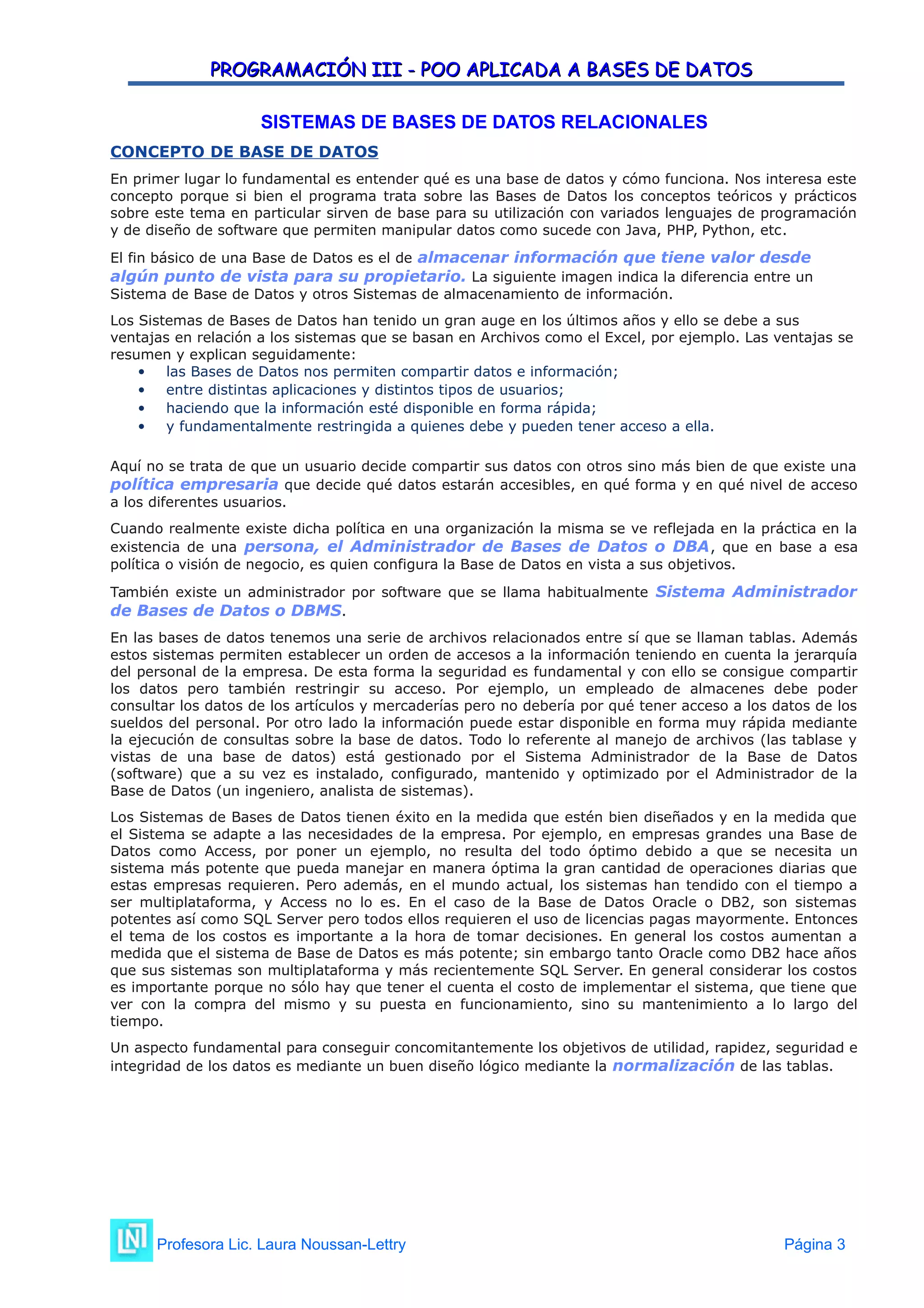 PROGRAMACIÓN III - POO APLICADA A BASES DE DATOS
PROGRAMACIÓN III - POO APLICADA A BASES DE DATOS
SISTEMAS DE BASES DE DATOS RELACIONALES
CONCEPTO DE BASE DE DATOS
En primer lugar lo fundamental es entender qué es una base de datos y cómo funciona. Nos interesa este
concepto porque si bien el programa trata sobre las Bases de Datos los conceptos teóricos y prácticos
sobre este tema en particular sirven de base para su utilización con variados lenguajes de programación
y de diseño de software que permiten manipular datos como sucede con Java, PHP, Python, etc.
El fin básico de una Base de Datos es el de almacenar información que tiene valor desde
algún punto de vista para su propietario. La siguiente imagen indica la diferencia entre un
Sistema de Base de Datos y otros Sistemas de almacenamiento de información.
Los Sistemas de Bases de Datos han tenido un gran auge en los últimos años y ello se debe a sus
ventajas en relación a los sistemas que se basan en Archivos como el Excel, por ejemplo. Las ventajas se
resumen y explican seguidamente:
 las Bases de Datos nos permiten compartir datos e información;
 entre distintas aplicaciones y distintos tipos de usuarios;
 haciendo que la información esté disponible en forma rápida;
 y fundamentalmente restringida a quienes debe y pueden tener acceso a ella.
Aquí no se trata de que un usuario decide compartir sus datos con otros sino más bien de que existe una
política empresaria que decide qué datos estarán accesibles, en qué forma y en qué nivel de acceso
a los diferentes usuarios.
Cuando realmente existe dicha política en una organización la misma se ve reflejada en la práctica en la
existencia de una persona, el Administrador de Bases de Datos o DBA, que en base a esa
política o visión de negocio, es quien configura la Base de Datos en vista a sus objetivos.
También existe un administrador por software que se llama habitualmente Sistema Administrador
de Bases de Datos o DBMS.
En las bases de datos tenemos una serie de archivos relacionados entre sí que se llaman tablas. Además
estos sistemas permiten establecer un orden de accesos a la información teniendo en cuenta la jerarquía
del personal de la empresa. De esta forma la seguridad es fundamental y con ello se consigue compartir
los datos pero también restringir su acceso. Por ejemplo, un empleado de almacenes debe poder
consultar los datos de los artículos y mercaderías pero no debería por qué tener acceso a los datos de los
sueldos del personal. Por otro lado la información puede estar disponible en forma muy rápida mediante
la ejecución de consultas sobre la base de datos. Todo lo referente al manejo de archivos (las tablase y
vistas de una base de datos) está gestionado por el Sistema Administrador de la Base de Datos
(software) que a su vez es instalado, configurado, mantenido y optimizado por el Administrador de la
Base de Datos (un ingeniero, analista de sistemas).
Los Sistemas de Bases de Datos tienen éxito en la medida que estén bien diseñados y en la medida que
el Sistema se adapte a las necesidades de la empresa. Por ejemplo, en empresas grandes una Base de
Datos como Access, por poner un ejemplo, no resulta del todo óptimo debido a que se necesita un
sistema más potente que pueda manejar en manera óptima la gran cantidad de operaciones diarias que
estas empresas requieren. Pero además, en el mundo actual, los sistemas han tendido con el tiempo a
ser multiplataforma, y Access no lo es. En el caso de la Base de Datos Oracle o DB2, son sistemas
potentes así como SQL Server pero todos ellos requieren el uso de licencias pagas mayormente. Entonces
el tema de los costos es importante a la hora de tomar decisiones. En general los costos aumentan a
medida que el sistema de Base de Datos es más potente; sin embargo tanto Oracle como DB2 hace años
que sus sistemas son multiplataforma y más recientemente SQL Server. En general considerar los costos
es importante porque no sólo hay que tener el cuenta el costo de implementar el sistema, que tiene que
ver con la compra del mismo y su puesta en funcionamiento, sino su mantenimiento a lo largo del
tiempo.
Un aspecto fundamental para conseguir concomitantemente los objetivos de utilidad, rapidez, seguridad e
integridad de los datos es mediante un buen diseño lógico mediante la normalización de las tablas.
Profesora Lic. Laura Noussan-Lettry Página 3
 