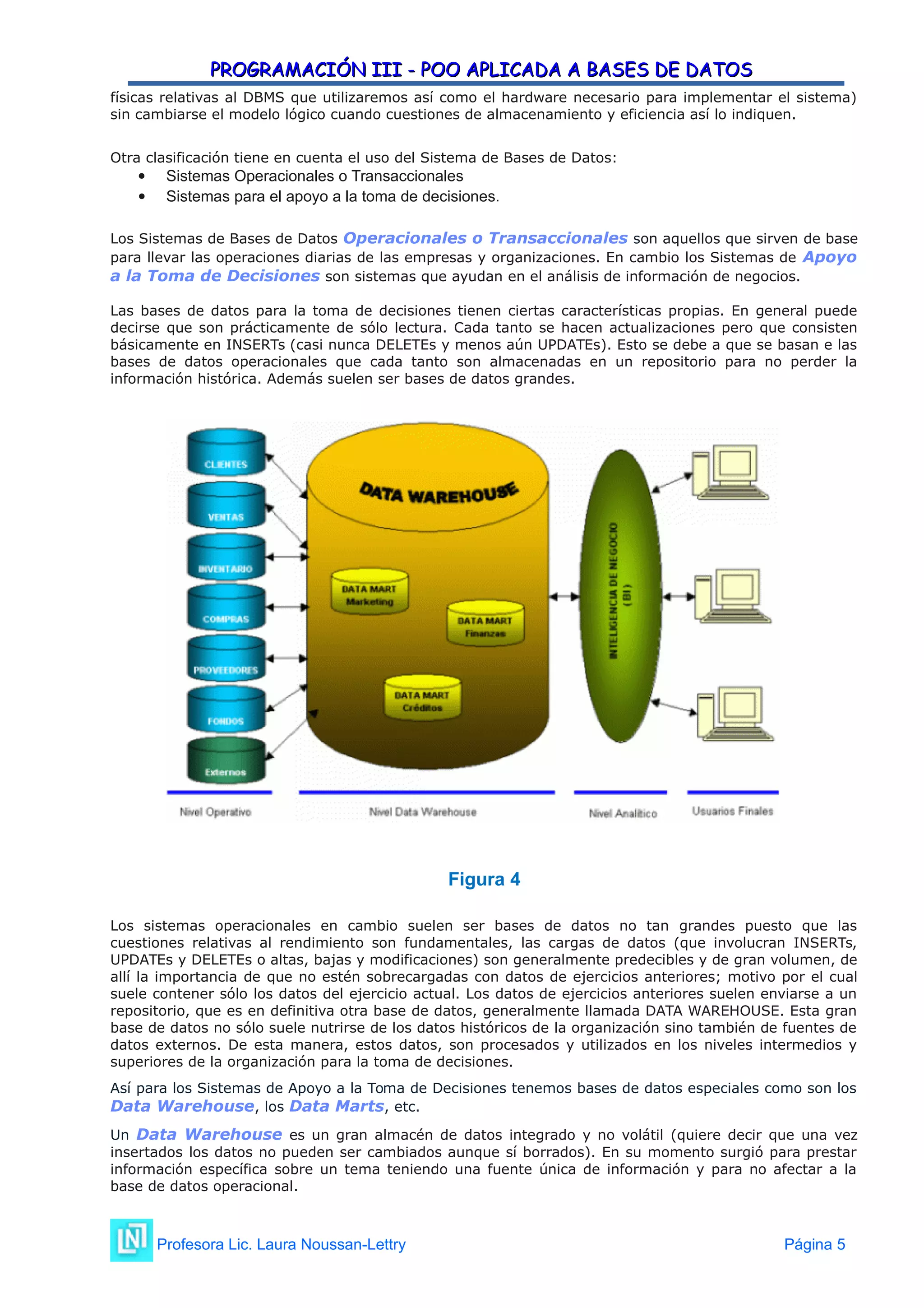 PROGRAMACIÓN III - POO APLICADA A BASES DE DATOS
PROGRAMACIÓN III - POO APLICADA A BASES DE DATOS
físicas relativas al DBMS que utilizaremos así como el hardware necesario para implementar el sistema)
sin cambiarse el modelo lógico cuando cuestiones de almacenamiento y eficiencia así lo indiquen.
Otra clasificación tiene en cuenta el uso del Sistema de Bases de Datos:
 Sistemas Operacionales o Transaccionales
 Sistemas para el apoyo a la toma de decisiones.
Los Sistemas de Bases de Datos Operacionales o Transaccionales son aquellos que sirven de base
para llevar las operaciones diarias de las empresas y organizaciones. En cambio los Sistemas de Apoyo
a la Toma de Decisiones son sistemas que ayudan en el análisis de información de negocios.
Las bases de datos para la toma de decisiones tienen ciertas características propias. En general puede
decirse que son prácticamente de sólo lectura. Cada tanto se hacen actualizaciones pero que consisten
básicamente en INSERTs (casi nunca DELETEs y menos aún UPDATEs). Esto se debe a que se basan e las
bases de datos operacionales que cada tanto son almacenadas en un repositorio para no perder la
información histórica. Además suelen ser bases de datos grandes.
Figura 4
Los sistemas operacionales en cambio suelen ser bases de datos no tan grandes puesto que las
cuestiones relativas al rendimiento son fundamentales, las cargas de datos (que involucran INSERTs,
UPDATEs y DELETEs o altas, bajas y modificaciones) son generalmente predecibles y de gran volumen, de
allí la importancia de que no estén sobrecargadas con datos de ejercicios anteriores; motivo por el cual
suele contener sólo los datos del ejercicio actual. Los datos de ejercicios anteriores suelen enviarse a un
repositorio, que es en definitiva otra base de datos, generalmente llamada DATA WAREHOUSE. Esta gran
base de datos no sólo suele nutrirse de los datos históricos de la organización sino también de fuentes de
datos externos. De esta manera, estos datos, son procesados y utilizados en los niveles intermedios y
superiores de la organización para la toma de decisiones.
Así para los Sistemas de Apoyo a la Toma de Decisiones tenemos bases de datos especiales como son los
Data Warehouse, los Data Marts, etc.
Un Data Warehouse es un gran almacén de datos integrado y no volátil (quiere decir que una vez
insertados los datos no pueden ser cambiados aunque sí borrados). En su momento surgió para prestar
información específica sobre un tema teniendo una fuente única de información y para no afectar a la
base de datos operacional.
Profesora Lic. Laura Noussan-Lettry Página 5
 