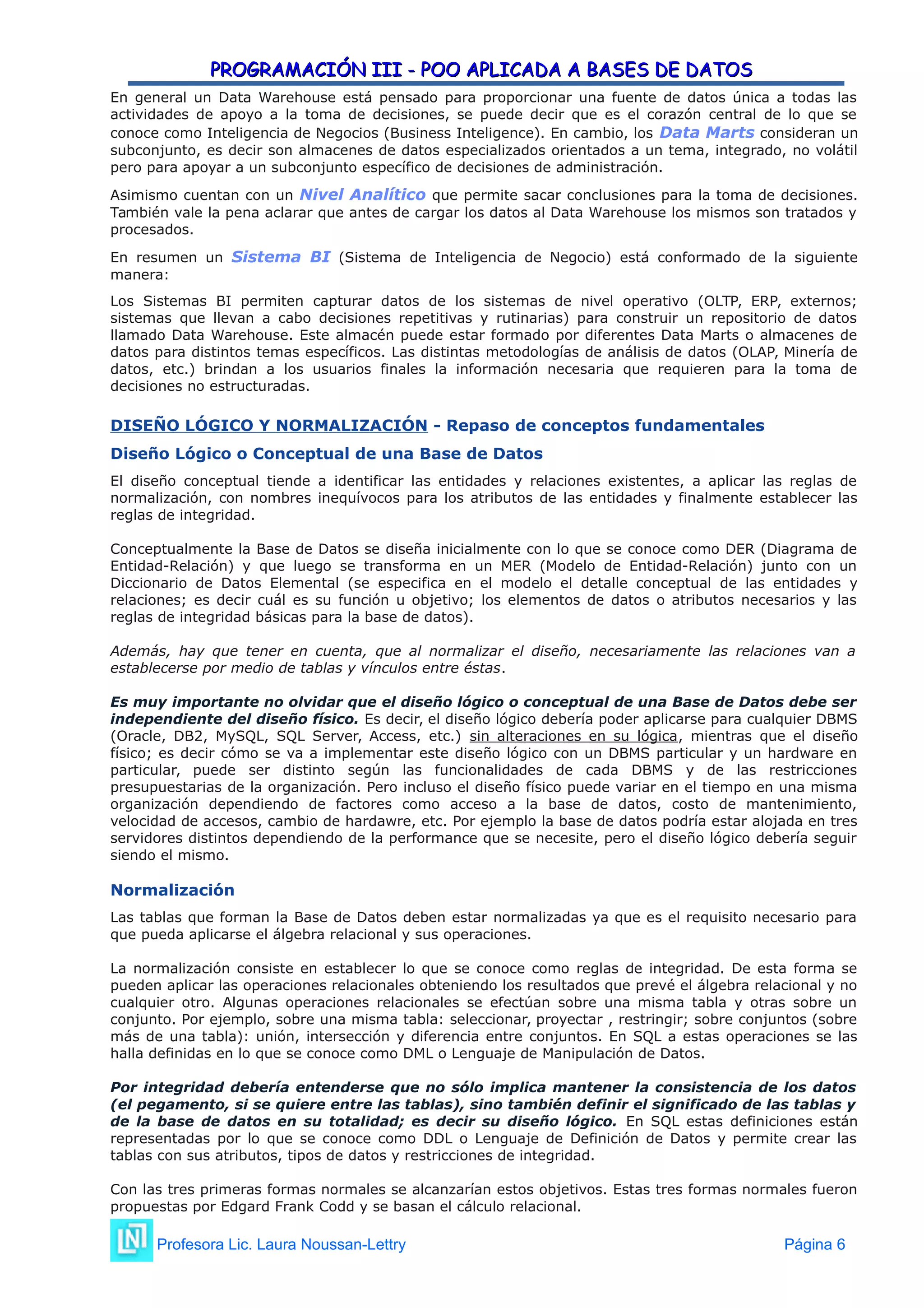 PROGRAMACIÓN III - POO APLICADA A BASES DE DATOS
PROGRAMACIÓN III - POO APLICADA A BASES DE DATOS
En general un Data Warehouse está pensado para proporcionar una fuente de datos única a todas las
actividades de apoyo a la toma de decisiones, se puede decir que es el corazón central de lo que se
conoce como Inteligencia de Negocios (Business Inteligence). En cambio, los Data Marts consideran un
subconjunto, es decir son almacenes de datos especializados orientados a un tema, integrado, no volátil
pero para apoyar a un subconjunto específico de decisiones de administración.
Asimismo cuentan con un Nivel Analítico que permite sacar conclusiones para la toma de decisiones.
También vale la pena aclarar que antes de cargar los datos al Data Warehouse los mismos son tratados y
procesados.
En resumen un Sistema BI (Sistema de Inteligencia de Negocio) está conformado de la siguiente
manera:
Los Sistemas BI permiten capturar datos de los sistemas de nivel operativo (OLTP, ERP, externos;
sistemas que llevan a cabo decisiones repetitivas y rutinarias) para construir un repositorio de datos
llamado Data Warehouse. Este almacén puede estar formado por diferentes Data Marts o almacenes de
datos para distintos temas específicos. Las distintas metodologías de análisis de datos (OLAP, Minería de
datos, etc.) brindan a los usuarios finales la información necesaria que requieren para la toma de
decisiones no estructuradas.
DISEÑO LÓGICO Y NORMALIZACIÓN - Repaso de conceptos fundamentales
Diseño Lógico o Conceptual de una Base de Datos
El diseño conceptual tiende a identificar las entidades y relaciones existentes, a aplicar las reglas de
normalización, con nombres inequívocos para los atributos de las entidades y finalmente establecer las
reglas de integridad.
Conceptualmente la Base de Datos se diseña inicialmente con lo que se conoce como DER (Diagrama de
Entidad-Relación) y que luego se transforma en un MER (Modelo de Entidad-Relación) junto con un
Diccionario de Datos Elemental (se especifica en el modelo el detalle conceptual de las entidades y
relaciones; es decir cuál es su función u objetivo; los elementos de datos o atributos necesarios y las
reglas de integridad básicas para la base de datos).
Además, hay que tener en cuenta, que al normalizar el diseño, necesariamente las relaciones van a
establecerse por medio de tablas y vínculos entre éstas.
Es muy importante no olvidar que el diseño lógico o conceptual de una Base de Datos debe ser
independiente del diseño físico. Es decir, el diseño lógico debería poder aplicarse para cualquier DBMS
(Oracle, DB2, MySQL, SQL Server, Access, etc.) sin alteraciones en su lógica, mientras que el diseño
físico; es decir cómo se va a implementar este diseño lógico con un DBMS particular y un hardware en
particular, puede ser distinto según las funcionalidades de cada DBMS y de las restricciones
presupuestarias de la organización. Pero incluso el diseño físico puede variar en el tiempo en una misma
organización dependiendo de factores como acceso a la base de datos, costo de mantenimiento,
velocidad de accesos, cambio de hardawre, etc. Por ejemplo la base de datos podría estar alojada en tres
servidores distintos dependiendo de la performance que se necesite, pero el diseño lógico debería seguir
siendo el mismo.
Normalización
Las tablas que forman la Base de Datos deben estar normalizadas ya que es el requisito necesario para
que pueda aplicarse el álgebra relacional y sus operaciones.
La normalización consiste en establecer lo que se conoce como reglas de integridad. De esta forma se
pueden aplicar las operaciones relacionales obteniendo los resultados que prevé el álgebra relacional y no
cualquier otro. Algunas operaciones relacionales se efectúan sobre una misma tabla y otras sobre un
conjunto. Por ejemplo, sobre una misma tabla: seleccionar, proyectar , restringir; sobre conjuntos (sobre
más de una tabla): unión, intersección y diferencia entre conjuntos. En SQL a estas operaciones se las
halla definidas en lo que se conoce como DML o Lenguaje de Manipulación de Datos.
Por integridad debería entenderse que no sólo implica mantener la consistencia de los datos
(el pegamento, si se quiere entre las tablas), sino también definir el significado de las tablas y
de la base de datos en su totalidad; es decir su diseño lógico. En SQL estas definiciones están
representadas por lo que se conoce como DDL o Lenguaje de Definición de Datos y permite crear las
tablas con sus atributos, tipos de datos y restricciones de integridad.
Con las tres primeras formas normales se alcanzarían estos objetivos. Estas tres formas normales fueron
propuestas por Edgard Frank Codd y se basan el cálculo relacional.
Profesora Lic. Laura Noussan-Lettry Página 6
 