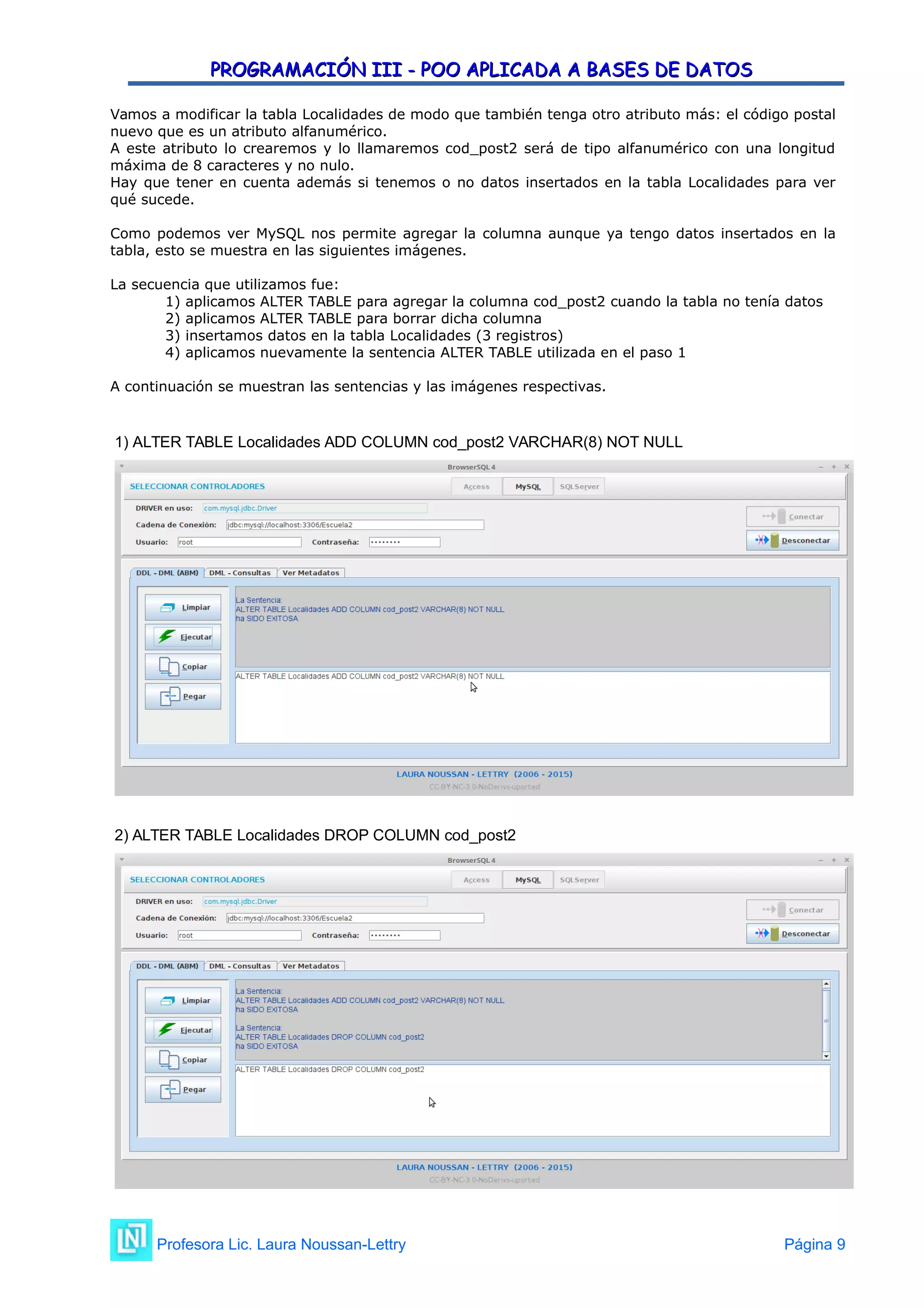 PROGRAMACIÓN III - POO APLICADA A BASES DE DATOS
PROGRAMACIÓN III - POO APLICADA A BASES DE DATOS
Vamos a modificar la tabla Localidades de modo que también tenga otro atributo más: el código postal
nuevo que es un atributo alfanumérico.
A este atributo lo crearemos y lo llamaremos cod_post2 será de tipo alfanumérico con una longitud
máxima de 8 caracteres y no nulo.
Hay que tener en cuenta además si tenemos o no datos insertados en la tabla Localidades para ver
qué sucede.
Como podemos ver MySQL nos permite agregar la columna aunque ya tengo datos insertados en la
tabla, esto se muestra en las siguientes imágenes.
La secuencia que utilizamos fue:
1) aplicamos ALTER TABLE para agregar la columna cod_post2 cuando la tabla no tenía datos
2) aplicamos ALTER TABLE para borrar dicha columna
3) insertamos datos en la tabla Localidades (3 registros)
4) aplicamos nuevamente la sentencia ALTER TABLE utilizada en el paso 1
A continuación se muestran las sentencias y las imágenes respectivas.
1) ALTER TABLE Localidades ADD COLUMN cod_post2 VARCHAR(8) NOT NULL
2) ALTER TABLE Localidades DROP COLUMN cod_post2
Profesora Lic. Laura Noussan-Lettry Página 9
 