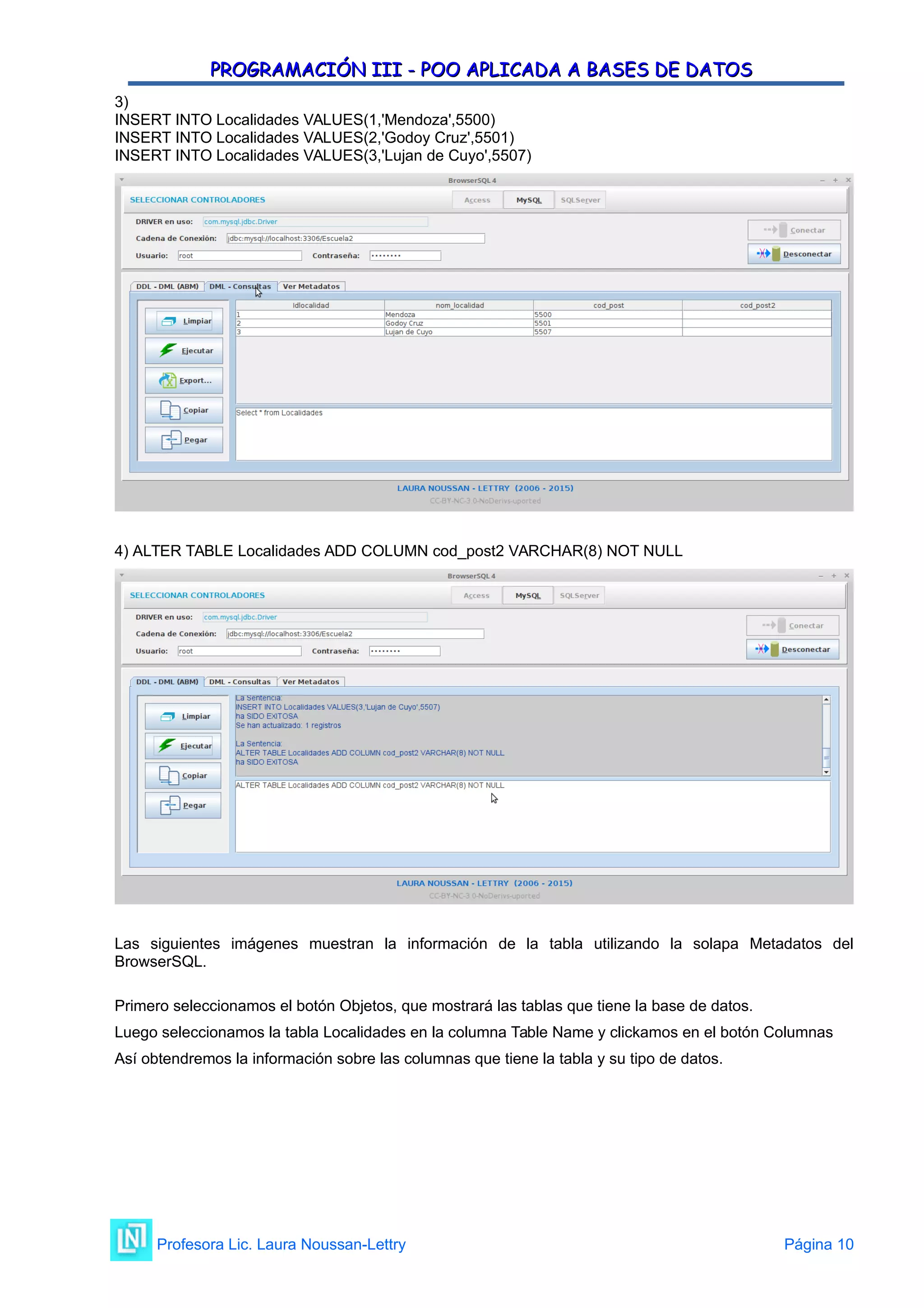 PROGRAMACIÓN III - POO APLICADA A BASES DE DATOS
PROGRAMACIÓN III - POO APLICADA A BASES DE DATOS
3)
INSERT INTO Localidades VALUES(1,'Mendoza',5500)
INSERT INTO Localidades VALUES(2,'Godoy Cruz',5501)
INSERT INTO Localidades VALUES(3,'Lujan de Cuyo',5507)
4) ALTER TABLE Localidades ADD COLUMN cod_post2 VARCHAR(8) NOT NULL
Las siguientes imágenes muestran la información de la tabla utilizando la solapa Metadatos del
BrowserSQL.
Primero seleccionamos el botón Objetos, que mostrará las tablas que tiene la base de datos.
Luego seleccionamos la tabla Localidades en la columna Table Name y clickamos en el botón Columnas
Así obtendremos la información sobre las columnas que tiene la tabla y su tipo de datos.
Profesora Lic. Laura Noussan-Lettry Página 10
 