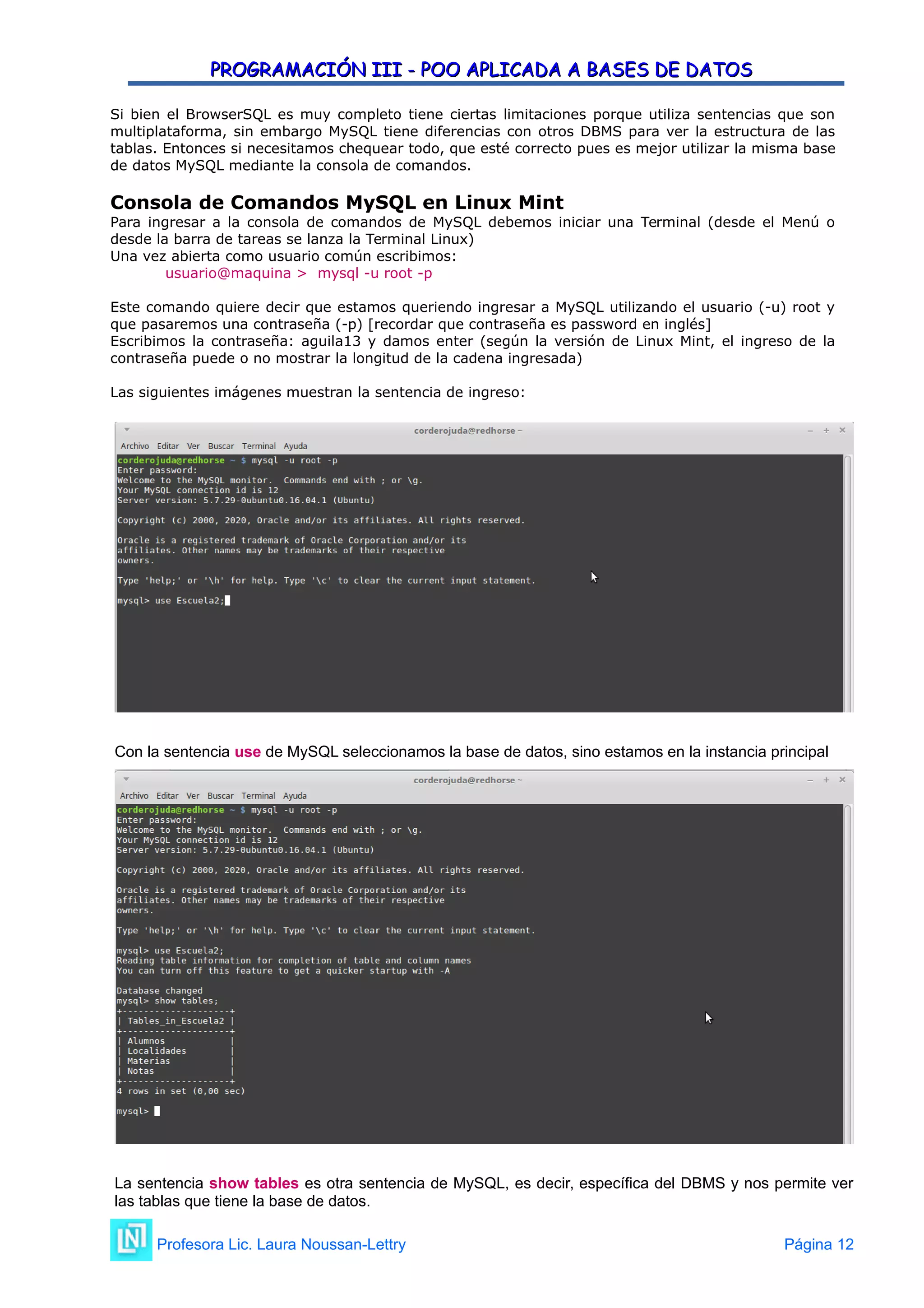 PROGRAMACIÓN III - POO APLICADA A BASES DE DATOS
PROGRAMACIÓN III - POO APLICADA A BASES DE DATOS
Si bien el BrowserSQL es muy completo tiene ciertas limitaciones porque utiliza sentencias que son
multiplataforma, sin embargo MySQL tiene diferencias con otros DBMS para ver la estructura de las
tablas. Entonces si necesitamos chequear todo, que esté correcto pues es mejor utilizar la misma base
de datos MySQL mediante la consola de comandos.
Consola de Comandos MySQL en Linux Mint
Para ingresar a la consola de comandos de MySQL debemos iniciar una Terminal (desde el Menú o
desde la barra de tareas se lanza la Terminal Linux)
Una vez abierta como usuario común escribimos:
usuario@maquina > mysql -u root -p
Este comando quiere decir que estamos queriendo ingresar a MySQL utilizando el usuario (-u) root y
que pasaremos una contraseña (-p) [recordar que contraseña es password en inglés]
Escribimos la contraseña: aguila13 y damos enter (según la versión de Linux Mint, el ingreso de la
contraseña puede o no mostrar la longitud de la cadena ingresada)
Las siguientes imágenes muestran la sentencia de ingreso:
Con la sentencia use de MySQL seleccionamos la base de datos, sino estamos en la instancia principal
La sentencia show tables es otra sentencia de MySQL, es decir, específica del DBMS y nos permite ver
las tablas que tiene la base de datos.
Profesora Lic. Laura Noussan-Lettry Página 12
 