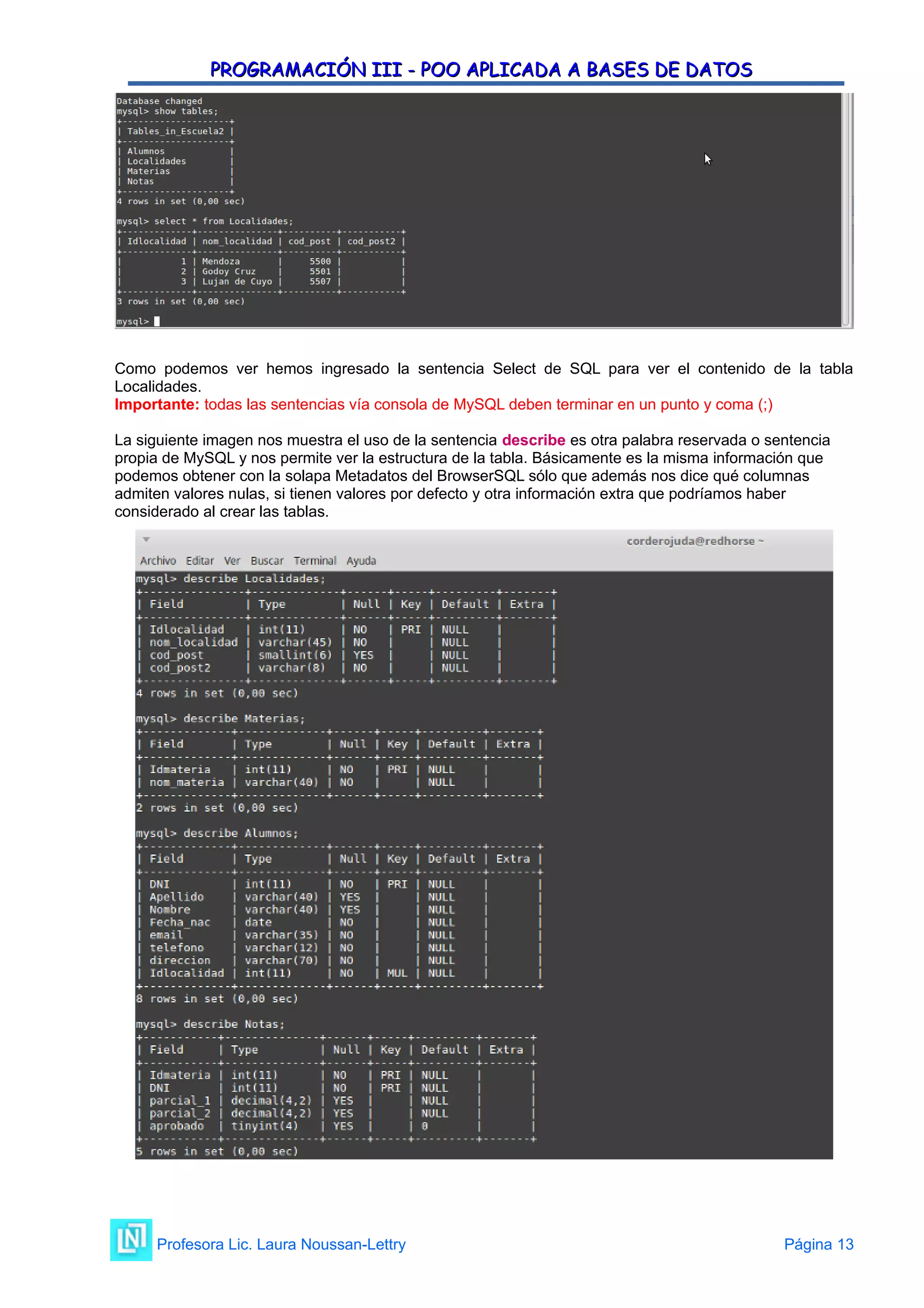 PROGRAMACIÓN III - POO APLICADA A BASES DE DATOS
PROGRAMACIÓN III - POO APLICADA A BASES DE DATOS
Como podemos ver hemos ingresado la sentencia Select de SQL para ver el contenido de la tabla
Localidades.
Importante: todas las sentencias vía consola de MySQL deben terminar en un punto y coma (;)
La siguiente imagen nos muestra el uso de la sentencia describe es otra palabra reservada o sentencia
propia de MySQL y nos permite ver la estructura de la tabla. Básicamente es la misma información que
podemos obtener con la solapa Metadatos del BrowserSQL sólo que además nos dice qué columnas
admiten valores nulas, si tienen valores por defecto y otra información extra que podríamos haber
considerado al crear las tablas.
Profesora Lic. Laura Noussan-Lettry Página 13
 